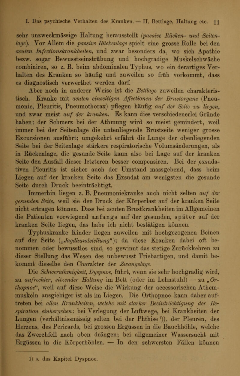 sehr unzweckmässige Haltung herausstellt (passive Rücken- und Seiten- lage). Vor Allem die passive Rückenlage spielt eine grosse Rolle bei den acuten Infectionskrankheiten^ und zwar besonders da, wo sich Apathie bezw. sogar Bewusstseinstrübung und hochgradige Muskelschwäche combiniren, so z. ß. beim abdominalen Typhus, wo ein derartiges Ver- halten des Kranken so häufig und zuweilen so früh vorkommt, dass es diagnostisch verwerthet werden darf. Aber noch in anderer Weise ist die Bettlage zuweilen charakteris- tisch. Kranke mit acuten einseitigen Äffectionen der Brustorgane (Pneu- monie, Pleuritis, Pneumothorax) pflegen häufig auf der Seite zu liegen, und zwar meist auf der kranken. Es kann dies verschiedenerlei Gründe haben: der Schmerz bei der Athmung wird so meist gemindert, weil immer bei der Seitenlage die untenliegende Brustseite weniger grosse Excursionen ausführt; umgekehrt erfährt die Lunge der obenliegenden Seite bei der Seitenlage stärkere respiratorische Volumsänderungen, als in Rückenlage, die gesunde Seite kann also bei Lage auf der kranken Seite den Ausfall dieser letzteren besser compensiren. Bei der exsuda- tiven Pleuritis ist sicher auch der Umstand massgebend, dass beim Liegen auf der kranken Seite das Exsudat am wenigsten die gesunde Seite durch Druck beeinträchtigt. Immerhin liegen z. B. Pneumoniekranke auch nicht selten auf der gesunden Seite, weil sie den Druck der Körperlast auf der kranken Seite nicht ertragen können. Dass bei acuten Brustkrankheiten im Allgemeinen die Patienten vorwiegend anfangs auf der gesunden, später auf der kranken Seite liegen, das habe ich nicht bestätigen können. Typhuskranke Kinder liegen zuweilen mit hochgezogenen Beinen auf der Seite {„Jagdhundstellung'^); da diese Kranken dabei oft be- nommen oder bewusstlos sind, so gewinnt das stetige Zurückkehren zu dieser Stellung das Wesen des unbewusst Triebartigen, und damit be- kommt dieselbe den Charakter der Zwangslage. Die Schwerathmigkeit, Dyspnoe, führt, wenn sie sehr hochgradig wird, zu aufrechter, sitzender Haltung im Bett (oder im Lehnstuhl) — zu „Or- thopnoe^^, weil auf diese Weise die Wirkung der accessorischen Athem- muskeln ausgiebiger ist als im Liegen. Die Orthopnoe kann daher auf- treten bei allen Krankheiten, welche 7nit starker Beemträchtigung der Re- spiration einhergehen', bei Verlegung der Luftwege, bei Krankheiten der Lungen (verhältnissmässig selten bei der Phthise^)), der Pleuren, des Herzens, des Pericards, bei grossen Ergüssen in die Bauchhöhle, welche das Zwerchfell nach oben drängen; bei allgemeiner Wassersucht mit Ergüssen in die Körperhöhlen. — In den schwersten Fällen können 1) s. das Kapitel Dyspnoe.