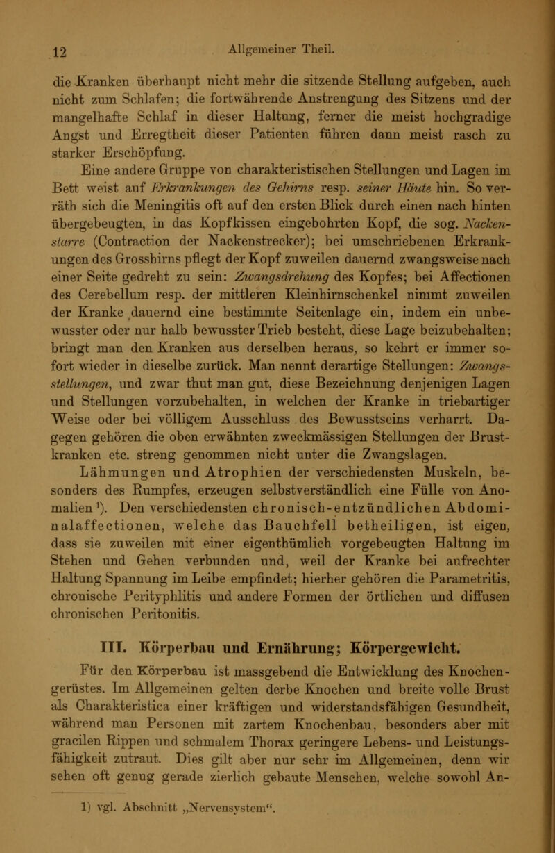 die Kranken überhaupt nicht mehr die sitzende Stellung aufgeben, auch nicht zum Schlafen; die fortwährende Anstrengung des Sitzens und der mangelhafte Schlaf in dieser Haltung, ferner die meist hochgradige Angst und Erregtheit dieser Patienten führen dann meist rasch zu starker Erschöpfung. Eine andere Gruppe von charakteristischen Stellungen und Lagen im Bett weist auf Erkrankungen des Oehirns resp. seiner Häute hin. So ver- räth sich die Meningitis oft auf den ersten Blick durch einen nach hinten übergebeugten, in das Kopfkissen eingebohrten Kopf, die sog. Nacken- starre (Contraction der Nackenstrecker); bei umschriebenen Erkrank- ungen des Grosshirns pflegt der Kopf zuweilen dauernd zwangsweise nach einer Seite gedreht zu sein: Zwangsdrehung des Kopfes; bei Affectionen des Cerebellum resp. der mittleren Kleinhirnschenkel nimmt zuweilen der Kranke dauernd eine bestimmte Seitenlage ein, indem ein unbe- wusster oder nur halb bewusster Trieb besteht, diese Lage beizubehalten; bringt man den Kranken aus derselben heraus^ so kehrt er immer so- fort wieder in dieselbe zurück. Man nennt derartige Stellungen: Zwangs- stellungen, und zwar thut man gut, diese Bezeichnung denjenigen Lagen und Stellungen vorzubehalten, in welchen der Kranke in triebartiger Weise oder bei völligem Ausschluss des Bewusstseins verharrt. Da- gegen gehören die oben erwähnten zweckmässigen Stellungen der Brust- kranken etc. streng genommen nicht unter die Zwangslagen. Lähmungen und Atrophien der verschiedensten Muskeln, be- sonders des Rumpfes, erzeugen selbstverständlich eine Fülle von Ano- malien^). Den verschiedensten chronisch-entzündlichen Abdomi- nalaffectionen, welche das Bauchfell betheiligen, ist eigen, dass sie zuweilen mit einer eigenthümlich vorgebeugten Haltung im Stehen und Gehen verbunden und, weil der Kranke bei aufrechter Haltung Spannung im Leibe empfindet; hierher gehören die Parametritis, chronische Perityphlitis und andere Formen der örtlichen und diffusen chronischen Peritonitis. III. Körperbau und Ernährung; Körpergewicht. Für den Körperbau ist massgebend die Entwicklung des Knochen- gerüstes. Im Allgemeinen gelten derbe Knochen und breite volle Brust als Charakteristica einer kräftigen und widerstandsfähigen Gesundheit, während man Personen mit zartem Knochenbau, besonders aber mit gracilen Rippen und schmalem Thorax geringere Lebens- und Leistungs- fähigkeit zutraut. Dies gilt aber nur sehr im Allgemeinen, denn wir sehen oft genug gerade zierlich gebaute Menschen, welche sowohl An-