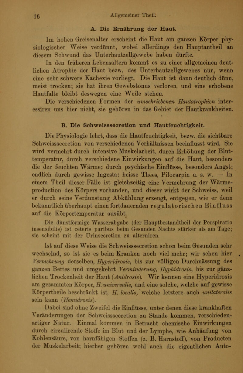 A. Die Ernährung der Haut. Im hohen Greisenalter erscheint die Haut am ganzen Körper phy- siologischer Weise verdünnt, wobei allerdings den Hauptantheil an diesem Schwund das Unterhautzellgewebe haben dürfte. In den früheren Lebensaltern kommt es zu einer allgemeinen deut- lichen Atrophie der Haut bezw. des Unterhautzellgewebes nur, wenn eine sehr schwere Kachexie vorliegt. Die Haut ist dann deutlich dünn, meist trocken; sie hat ihren Gewebstonus verloren, und eine erhobene Hautfalte bleibt deswegen eine Weile stehen. Die verschiedenen Formen der umschriebenen Hautab^opMen inter- essiren uns hier nicht, sie gehören in das Gebiet der Hautkrankheiten. B. Die Schweissseeretion und Hautfeuehtigkeit. Die Physiologie lehrt, dass die Hautfeuchtigkeit, bezw. die sichtbare Schweissseeretion von verschiedenen Verhältnissen beeinflusst wird. Sie wird vermehrt durch intensive Muskelarbeit, durch Erhöhung der Blut- temperatur, durch verschiedene Einwirkungen auf die Haut, besonders die der feuchten Wärme; durch psychische Einflüsse, besonders Angst; endlich durch gewisse Ingesta: heisse Thees, Pilocarpin u. s. w. — In einem Theil dieser Fälle ist gleichzeitig eine Vermehrung der Wärme- production des Körpers vorhanden, und dieser wirkt der Schweiss, weil er durch seine Verdunstung Abkühlung erzeugt, entgegen, wie er denn bekanntlich überhaupt einen fortdauernden regulatorischen Einfluss auf die Körpertemperatur ausübt. Die dunstförmige Wasserabgabe (der Hauptbestandtheil der Perspiratio insensibilis) ist ceteris paribus beim Gesunden Nachts stärker als am Tage; sie scheint mit der Urinsecretion zu alterniren. Ist auf diese Weise die Schweissseeretion schon beim Gesunden sehr wechselnd, so ist sie es beim Kranken noch viel mehr; wir sehen hier Vermehrung derselben, Hyperidrosis, bis zur völligen Durchnässung des ganzen Bettes und umgekehrt Verminderung^ Hyphidrosis, bis zur gänz- lichen Trockenheit der Haut {Anidrosis). Wir kennen eine Hyperidrosis am gesammten Körper, H. universalis^ und eine solche, welche auf gewisse Körpertheile beschränkt ist, H. localis, welche letztere auch unilateralis sein kann {Hernidrosis). Dabei sind ohne Zweifel die Einflüsse, unter denen diese krankhaften Veränderungen der Schweissseeretion zu Stande kommen, verschieden- artiger Natur. Einmal kommen in Betracht chemische Einwirkungen durch circulirende Stoffe im Blut und der Lymphe, wie Anhäufung von Kohlensäure, von harnfähigen Stoffen (z. B. Harnstoff), von Producten der Muskelarbeit; hierher gehören wohl auch die eigentlichen Auto-