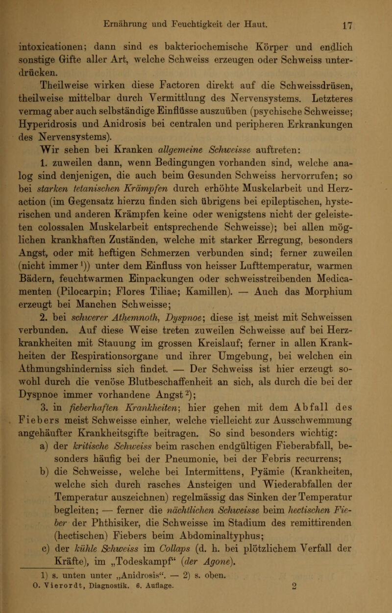 intoxicationen; dann sind es bakteriochemische Körper und endlich sonstige Gifte aller Art, welche Schweiss erzeugen oder Schweiss unter- drücken. Theilweise wirken diese Factoren direkt auf die Schweissdrüsen, theilweise mittelbar durch Vermittlung des Nervensystems. Letzteres vermag aber auch selbständige Einflüsse auszuüben (psychische Schweisse; Hyperidrosis und Anidrosis bei centralen und peripheren Erkrankungen des Nervensystems). Wir sehen bei Kranken allgemeine Schweisse auftreten: 1. zuweilen dann, wenn Bedingungen vorhanden sind, welche ana- log sind denjenigen, die auch beim Gesunden Schweiss hervorrufen; so bei starken tetanischen Krämpfen durch erhöhte Muskelarbeit und Herz- action (im Gegensatz hierzu finden sich übrigens bei epileptischen, hyste- rischen und anderen Krämpfen keine oder wenigstens nicht der geleiste- ten colossalen Muskelarbeit entsprechende Schweisse); bei allen mög- lichen krankhaften Zuständen, welche mit starker Erregung, besonders Angst, oder mit heftigen Schmerzen verbunden sind; ferner zuweilen (nicht immer ^)) unter dem Einfluss von heisser Lufttemperatur, warmen Bädern, feuchtwarmen Einpackungen oder schweisstreibenden Medica- menten (Pilocarpin; Flores Tiliae; Kamillen). — Auch das Morphium erzeugt bei Manchen Schweisse; 2. bei schwerer Athemnoth, Dyspnoe; diese ist meist mit Schweissen verbunden. Auf diese Weise treten zuweilen Schweisse auf bei Herz- krankheiten mit Stauung im grossen Kreislauf; ferner in allen Krank- heiten der Respirationsorgane und ihrer Umgebung, bei welchen ein Athmungshinderniss sich findet. — Der Schweiss ist hier erzeugt so- wohl durch die venöse Blutbeschaffenheit an sich, als durch die bei der Dyspnoe immer vorhandene Angst ^); 3. in fieberhaften Krankheiten] hier gehen mit dem Abfall des Fiebers meist Schweisse einher, welche vielleicht zur Ausschwemmung angehäufter Krankheitsgifte beitragen. So sind besonders wichtig: a) der kritische Schweiss beim raschen endgültigen Fieberabfall, be- sonders häufig bei der Pneumonie, bei der Febris recurrens; b) die Schweisse, welche bei Intermittens, Pyämie (Krankheiten, welche sich durch rasches Ansteigen und Wiederabfallen der Temperatur auszeichnen) regelmässig das Sinken der Temperatur begleiten; — ferner die nächtlichen Schweisse beim hectischen Fie- ber der Phthisiker, die Schweisse im Stadium des remittirenden (hectischen) Fiebers beim Abdominaltyphus; c) der kühle Schweiss im Collaps (d. h. bei plötzlichem Verfall der Kräfte), im „Todeskampf {der Agone), 1) s. unten unter „Anidrosis. — 2) s. oben. 0. Vierordt, Diagnostik. 6. Auflage. 2