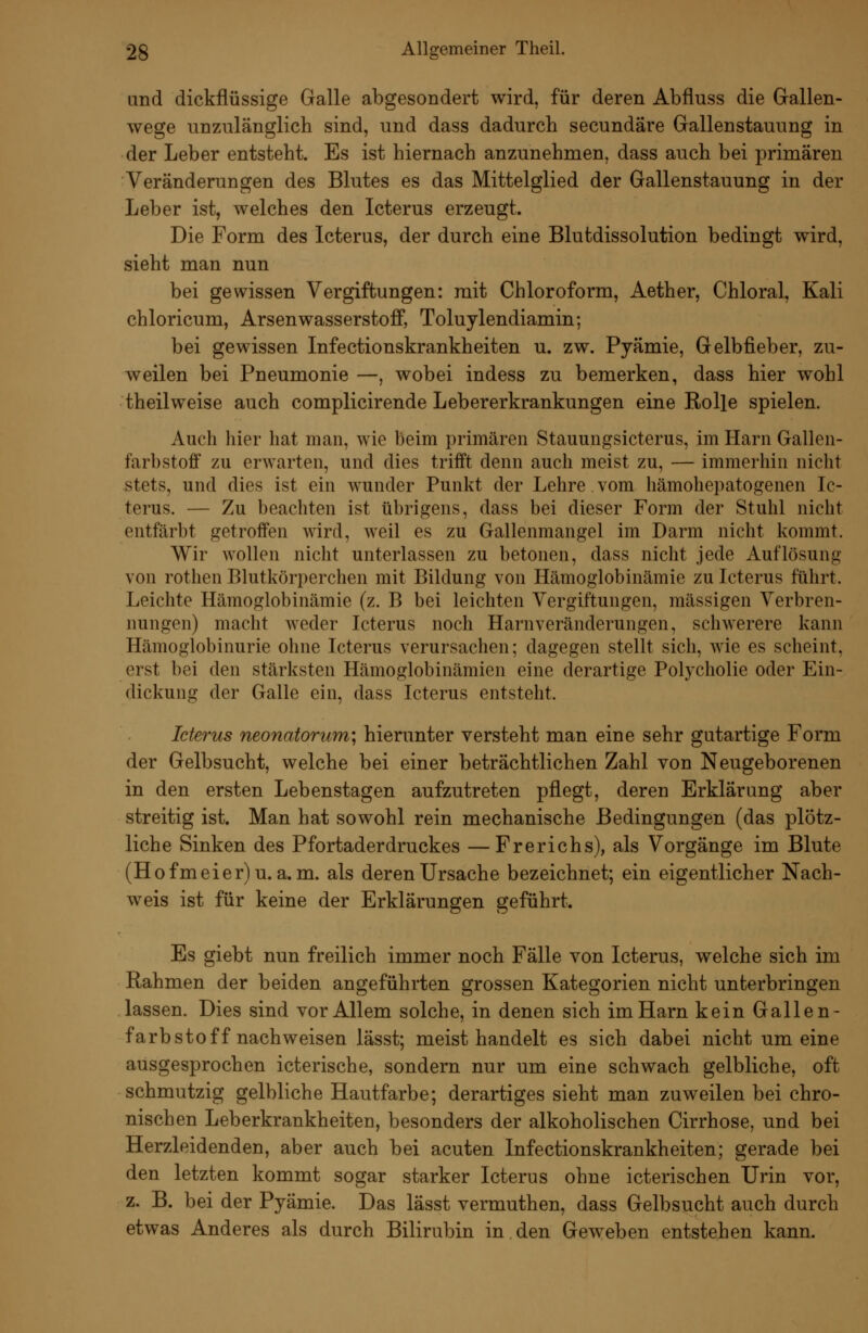 and dickflüssige Galle abgesondert wird, für deren Abfluss die Gallen- wege unzulänglich sind, und dass dadurch secundäre Gallenstauung in der Leber entsteht. Es ist hiernach anzunehmen, dass auch bei primären Veränderungen des Blutes es das Mittelglied der Gallenstauung in der Leber ist, welches den Icterus erzeugt. Die Form des Icterus, der durch eine Blutdissolution bedingt wird, sieht man nun bei gewissen Vergiftungen: mit Chloroform, Aether, Chloral, Kali chloricum, Arsenwasserstoff, Toluylendiamin; bei gewissen Infectionskrankheiten u. zw. Pyämie, Gelbfieber, zu- weilen bei Pneumonie —, wobei indess zu bemerken, dass hier wohl theilweise auch complicirende Lebererkrankungen eine Rolle spielen. Auch hier hat man, wie beim primären Stauungsicterus, im Harn Gallen- farbStoff zu erwarten, und dies trifft denn auch meist zu, — immerhin nicht stets, und dies ist ein wunder Punkt der Lehre vom hämohepatogenen Ic- terus. — Zu beachten ist übrigens, dass bei dieser Form der Stuhl nicht entfärbt getroffen wird, weil es zu Gallenmangel im Darm nicht kommt. Wir wollen nicht unterlassen zu betonen, dass nicht jede Auflösung von rothen Blutkörperchen mit Bildung von Hämoglobinämie zu Icterus führt. Leichte Hämoglobinämie (z. B bei leichten Vergiftungen, massigen Verbren- nungen) macht weder Icterus noch Harnveränderungen, schwerere kann Hämoglobinurie ohne Icterus verursachen; dagegen stellt sich, wie es scheint, erst bei den stärksten Hämoglobinämien eine derartige Polycliolie oder Ein- dickung der Galle ein, dass Icterus entsteht. Icterus neonatorum'^ hierunter versteht man eine sehr gutartige Form der Gelbsucht, welche bei einer beträchtlichen Zahl von Neugeborenen in den ersten Lebenstagen aufzutreten pflegt, deren Erklärung aber streitig ist. Man hat sowohl rein mechanische Bedingungen (das plötz- liche Sinken des Pfortaderdruckes —Frerichs), als Vorgänge im Blute (Hofmeier)u. a. m. als deren Ursache bezeichnet; ein eigentlicher Nach- weis ist für keine der Erklärungen geführt. Es giebt nun freilich immer noch Fälle von Icterus, welche sich im Rahmen der beiden angeführten grossen Kategorien nicht unterbringen lassen. Dies sind vor Allem solche, in denen sich im Harn kein Gallen- farbstoff nachweisen lässt; meist handelt es sich dabei nicht um eine ausgesprochen icterische, sondern nur um eine schwach gelbliche, oft schmutzig gelbliche Hautfarbe; derartiges sieht man zuweilen bei chro- nischen Leberkrankheiten, besonders der alkoholischen Cirrhose, und bei Herzleidenden, aber auch bei acuten Infectionskrankheiten; gerade bei den letzten kommt sogar starker Icterus ohne icterischen Urin vor, z. B. bei der Pyämie. Das lässt vermuthen, dass Gelbsucht auch durch etwas Anderes als durch Bilirubin in den Geweben entstehen kann.