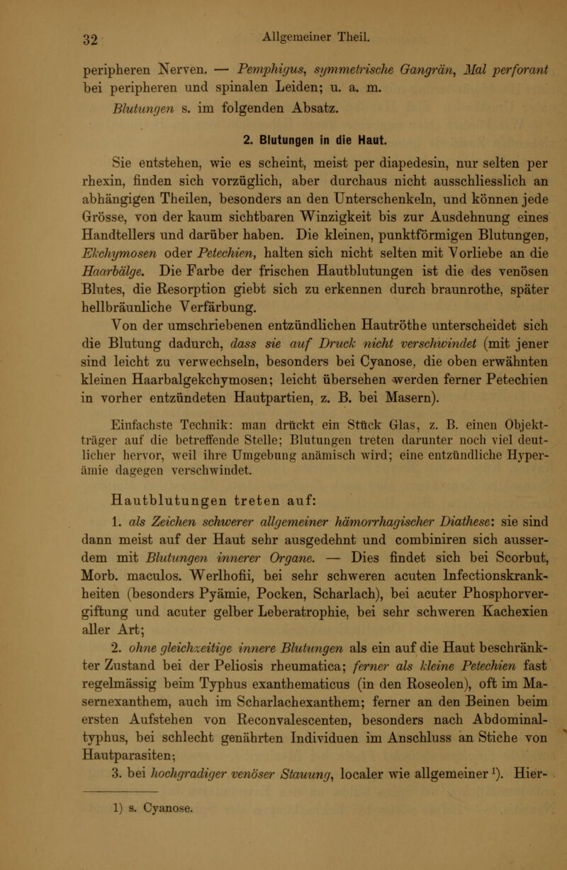 peripheren Nerven. — Pemphigus^ symmetrische Gangrän^ Mal perforant bei peripheren und spinalen Leiden; u. a. m. Blutungen s. im folgenden Absatz. 2. Blutungen in die Haut. Sie entstehen, wie es scheint, meist per diapedesin, nur selten per rhexin, finden sich vorzüglich, aber durchaus nicht ausschliesslich an abhängigen Theilen, besonders an den Unterschenkeln, und können jede Grösse, von der kaum sichtbaren Winzigkeit bis zur Ausdehnung eines Handtellers und darüber haben. Die kleinen, punktförmigen Blutungen, Elchymosen oder Petechien, halten sich nicht selten mit Vorliebe an die Haarbälge. Die Farbe der frischen Hautblutungen ist die des venösen Blutes, die Resorption giebt sich zu erkennen durch braunrothe, später hellbräunliche Verfärbung. Von der umschriebenen entzündlichen Hautröthe unterscheidet sich die Blutung dadurch, dass sie auf Druck nicht verschwindet (mit jener sind leicht zu verwechseln, besonders bei Cyanose, die oben erwähnten kleinen Haarbalgekchymosen; leicht übersehen werden ferner Petechien in vorher entzündeten Hautpartien, z. B. bei Masern). Einfachste Technik: man drückt ein Stück Glas, z. B. einen Objekt- träger auf die betreffende Stelle; Blutungen treten darunter nocb viel deut- licher hervor, weil ihre Umgebung anämisch wird; eine entzündliche Hyper- ämie dagegen verschwindet. Hautblutungen treten auf: 1. als Zeichen schwerer allgemeiner hämorrhagischer Diathese: sie sind dann meist auf der Haut sehr ausgedehnt und combiniren sich ausser- dem mit Blutungen innerer Organe. — Dies findet sich bei Scorbut, Morb. maculos. Werlhofii, bei sehr schweren acuten Infectionskrank- heiten (besonders Pyämie, Pocken, Scharlach), bei acuter Phosphorver- giftung und acuter gelber Leberatrophie, bei sehr schweren Kachexien aller Art; 2. ohne gleichzeitige innere Blutungen als ein auf die Haut beschränk- ter Zustand bei der Peliosis rheumatica; ferner als kleine Petechien fast regelmässig beim Typhus exanthematicus (in den Roseolen), oft im Ma- sernexanthem, auch im Scharlachexanthem; ferner an den Beinen beim ersten Aufstehen von Reconvalescenten, besonders nach Abdominal- typhus, bei schlecht genährten Individuen im Anschluss an Stiche von Hautparasiten; 3. bei hochgradiger venöser Stauung^ localer wie allgemeiner ^). Hier- 1) s. Cyanose.