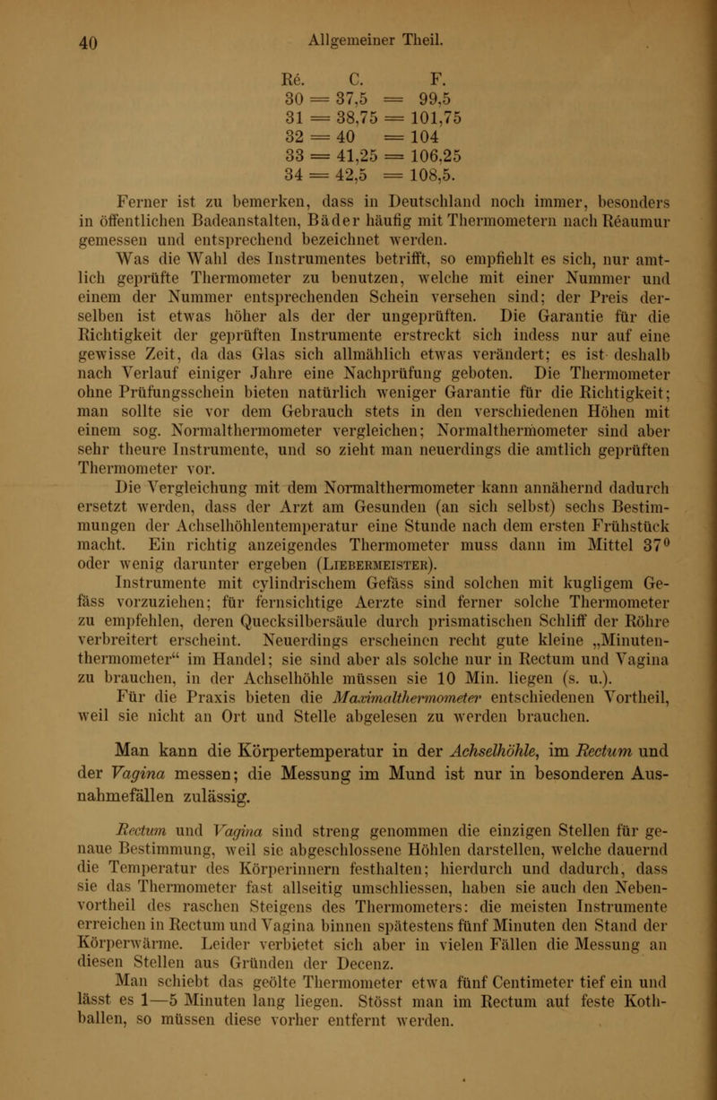 Re. C. F. 30 = 37,5 = 99,5 31 = 38,75 = 101,75 32 = 40 = 104 33 = 41,25 = 106.25 34 = 42,5 = 108,5. Ferner ist zu bemerken, dass in Deutschland noch immer, besonders in öffentlichen Badeanstalten, Bäder häufig mit Thermometern nachReaumur gemessen und entsprechend bezeichnet werden. Was die Wahl des Instrumentes betrifft, so empfiehlt es sich, nur amt- lich geprüfte Thermometer zu benutzen, welche mit einer Nummer und einem der Nummer entsprechenden Schein versehen sind; der Preis der- selben ist etwas höher als der der ungeprüften. Die Garantie für die Richtigkeit der geprüften Instrumente erstreckt sich indess nur auf eine gewisse Zeit, da das Glas sich allmählich etwas verändert; es ist deshalb nach Verlauf einiger Jahre eine Nachprüfung geboten. Die Thermometer ohne Prüfungsschein bieten natürlich weniger Garantie für die Richtigkeit; man sollte sie vor dem Gebrauch stets in den verschiedenen Höhen mit einem sog. Normalthermometer vergleichen; Normalthermometer sind aber sehr theure Instrumente, und so zieht man neuerdings die amtlich geprüften Thermometer vor. Die Yergleichung mit dem Normalthermometer kann annähernd dadurch ersetzt werden, dass der Arzt am Gesunden (an sich selbst) sechs Bestim- mungen der Achselhöhlentemperatur eine Stunde nach dem ersten Frühstück macht. Ein richtig anzeigendes Thermometer muss dann im Mittel 37^ oder wenig darunter ergeben (Liebermeister). Instrumente mit cylindrischem Gefäss sind solchen mit kugligem Ge- fäss vorzuziehen; für fernsichtige Aerzte sind ferner solche Thermometer zu empfehlen, deren Quecksilbersäule durch prismatischen Schliff der Röhre verbreitert erscheint. Neuerdings erscheinen recht gute kleine „Minuten- thermometer im Handel; sie sind aber als solche nur in Rectum und Vagina zu brauchen, in der Achselhöhle müssen sie 10 Min. liegen (s. u.). Für die Praxis bieten die Maximalthermometer entschiedenen Vortheil, weil sie nicht an Ort und Stelle abgelesen zu werden brauchen. Man kann die Körpertemperatur in der Achselhöhle^ im Rectum und der Vagina messen; die Messung im Mund ist nur in besonderen Aus- nahmefällen zulässig. Rectum und Vagina sind streng genommen die einzigen Stellen für ge- naue Bestimmung, weil sie abgeschlossene Höhlen darstellen, welche dauernd die Temperatur des Körperinnern festhalten; hierdurch und dadurch, dass sie das Thermometer fast allseitig umschliessen, haben sie auch den Neben- vortheil des raschen Steigens des Thermometers: die meisten Instrumente erreichen in Rectum und Vagina binnen spätestens fünf Minuten den Stand der Körperwärme. Leider verbietet sich aber in vielen Fällen die Messung an diesen Stellen aus Gründen der Decenz. Man schiebt das geölte Thermometer etwa fünf Centimeter tief ein und lässt es 1—5 Minuten lang liegen. Stösst man im Rectum auf feste Koth- ballen, so müssen diese vorher entfernt werden.