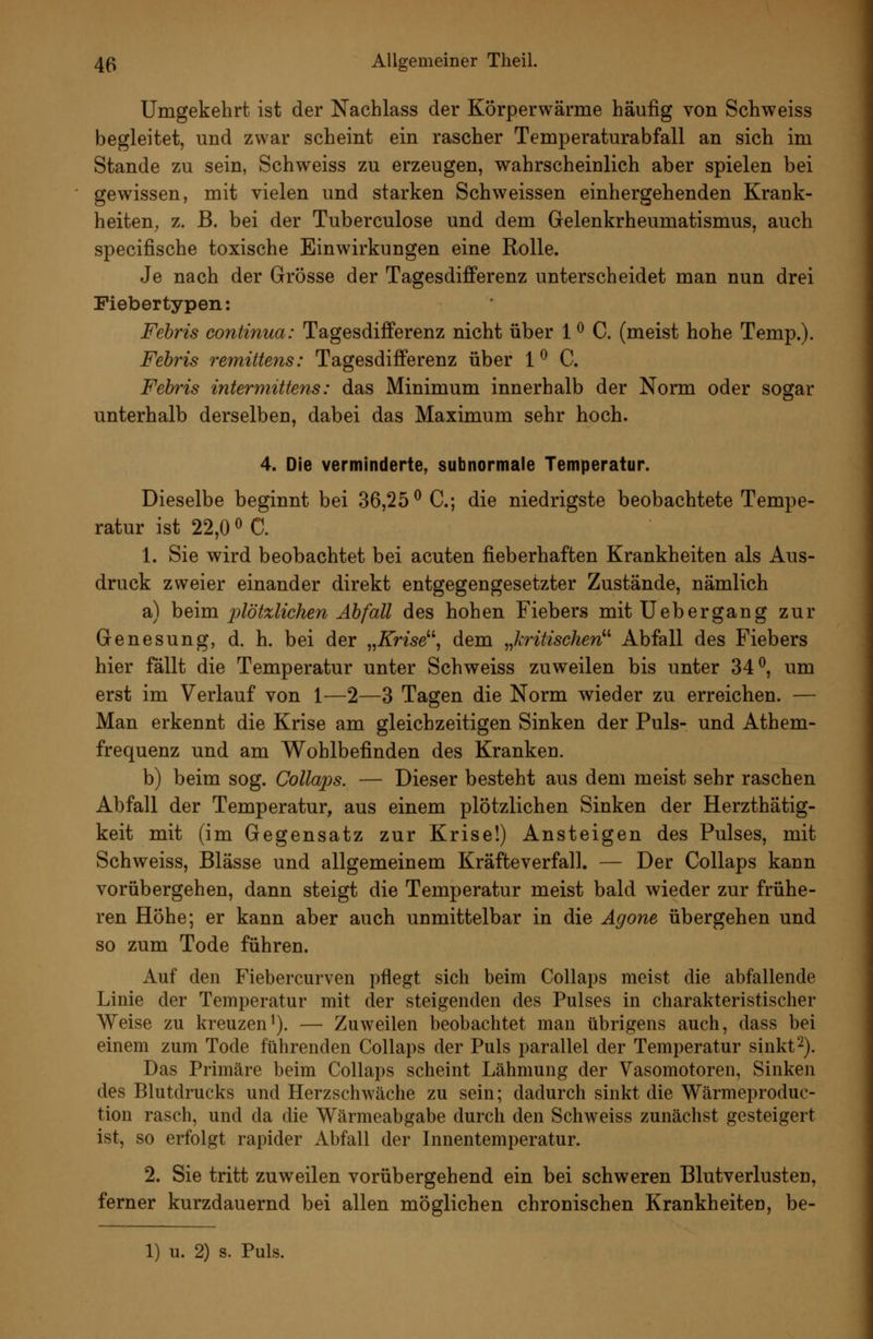 Umgekehrt ist der Nachlass der Körperwärme häufig von Schweiss begleitet, und zwar scheint ein rascher Temperaturabfall an sich im Stande zu sein, Schweiss zu erzeugen, wahrscheinlich aber spielen bei gewissen, mit vielen und starken Schweissen einhergehenden Krank- heiten, z. ß. bei der Tuberculose und dem Gelenkrheumatismus, auch specifische toxische Einwirkungen eine Rolle. Je nach der Grösse der Tagesdifferenz unterscheidet man nun drei Fiebertypen: Fehris continua: Tagesdifferenz nicht über 1 ^ C. (meist hohe Temp.). Fehris remittens: Tagesdifferenz über 1^ C. Fehris intermittens: das Minimum innerhalb der Norm oder sogar unterhalb derselben, dabei das Maximum sehr hoch. 4. Die verminderte, subnormale Temperatur. Dieselbe beginnt bei 36,25^ C; die niedrigste beobachtete Tempe- ratur ist 22,0 0 C. 1. Sie wird beobachtet bei acuten fieberhaften Krankheiten als Aus- druck zweier einander direkt entgegengesetzter Zustände, nämlich a) heim 2)lötzlichen Abfall des hohen Fiebers mit lieber gang zur Genesung, d. h. bei der ,,Krise^\ dem „kritischen^'' Abfall des Fiebers hier fallt die Temperatur unter Schweiss zuweilen bis unter 34^, um erst im Verlauf von 1—2—3 Tagen die Norm wieder zu erreichen. — Man erkennt die Krise am gleichzeitigen Sinken der Puls- und Athem- frequenz und am Wohlbefinden des Kranken. b) beim sog. Collaps. — Dieser besteht aus dem meist sehr raschen Abfall der Temperatur, aus einem plötzlichen Sinken der Herzthatig- keit mit (im Gegensatz zur Krise!) Ansteigen des Pulses, mit Schweiss, Blässe und allgemeinem Kräfte verfall. — Der Collaps kann vorübergehen, dann steigt die Temperatur meist bald wieder zur frühe- ren Höhe; er kann aber auch unmittelbar in die Agone übergehen und so zum Tode führen. Auf den Fiebercurven pflegt sich beim Collaps meist die abfallende Linie der Temperatur mit der steigenden des Pulses in charakteristischer Weise zu kreuzen^). — Zuweilen beobachtet man übrigens auch, dass bei einem zum Tode führenden Collaps der Puls parallel der Temperatur sinkt2). Das Primäre beim Collaps scheint Lähmung der Vasomotoren, Sinken des Blutdrucks und Herzschwäche zu sein; dadurch sinkt die Wärmeproduc- tion rasch, und da die Wärmeabgabe durch den Schweiss zunächst gesteigert ist, so erfolgt rapider Abfall der Innentemperatur. 2. Sie tritt zuweilen vorübergehend ein bei schweren Blutverlusten, ferner kurzdauernd bei allen möglichen chronischen Krankheiten, be-