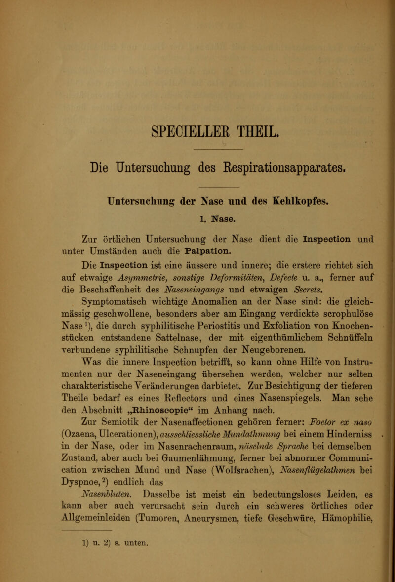 SPECIELLEß THEIL Die TJntersuchung des Respirationsapparates. Untersucliimg der Nase und des Kehlkopfes. 1. Nase. Zur örtlichen Untersuchung der Nase dient die Inspection und unter Umständen auch die Palpation. Die Inspection ist eine äussere und innere; die erstere richtet sich auf etwaige Asymmetrie, sonstige Deformitäten^ Defecte u. a., ferner auf die Beschaffenheit des Naseneingangs und etwaigen Secrets, Symptomatisch wichtige Anomalien an der Nase sind: die gleich- massig geschwollene, besonders aber am Eingang verdickte scrophulöse Nase ^), die durch syphilitische Periostitis und Exfoliation von Knochen- stücken entstandene Sattelnase, der mit eigenthümlichem Schnüffeln verbundene syphilitische Schnupfen der Neugeborenen. Was die innere Inspection betrifft, so kann ohne Hilfe von Instru- menten nur der Naseneingang übersehen werden, welcher nur selten charakteristische Veränderungen darbietet. Zur Besichtigung der tieferen Theile bedarf es eines Reflectors und eines Nasenspiegels. Man sehe den Abschnitt „Illiinoscopie im Anhang nach. Zur Semiotik der Nasenaffectionen gehören ferner: Foetor ex naso (Ozaena, Ulcerationen), ausschliessliche Mundathmung bei einem Hinderniss in der Nase, oder im Nasenrachenraum, näselnde Sprache bei demselben Zustand, aber auch bei Gaumenlähmung, ferner bei abnormer Communi- cation zwischen Mund und Nase (Wolfsrachen), Nasenflügelathmen bei Dyspnoe, 2) endlich das Nasenhluten, Dasselbe ist meist ein bedeutungsloses Leiden, es kann aber auch verursacht sein durch ein schweres örtliches oder Allgemeinleiden (Tumoren, Aneurysmen, tiefe Geschwüre, Hämophilie,