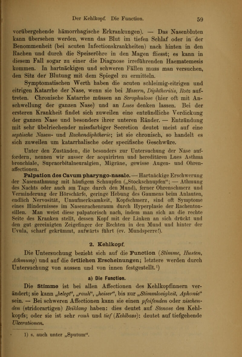 vorübergehende hämorrhagische Erkrankungen). — Das Nasenbluten kann übersehen werden, wenn das Blut im tiefen Schlaf oder in der Benommenheit (bei acuten Infectionskrankheiten) nach hinten in den Rachen und durch die Speiseröhre in den Magen fliesst; es kann in diesem Fall sogar zu einer die Diagnose irreführenden Haematemesis kommen. In hartnäckigen und schweren Fällen miiss man versuchen, den Sitz der Blutung mit dem Spiegel zu ermitteln. Symptomatischen Werth haben die acuten schleimig-eitrigen und eitrigen Katarrhe der Nase, wenn sie bei Masern, Diphtheritis, Rot% auf- treten. Chronische Katarrhe müssen an Scrophulose (hier oft mit An- schwellung der ganzen Nase) und an Lues denken lassen. Bei der ersteren Krankheit findet sich zuweilen eine entzündliche Verdickung der ganzen Nase und besonders ihrer unteren Ränder. — Entzündung mit sehr übelriechender missfarbiger Secretion deutet meist auf eine septische Nasen- und Rachendiphtherie', ist sie chronisch, so handelt es sich zuweilen um katarrhalische oder specifische Geschwüre. Unter den Zuständen, die besonders zur Untersuchung der Nase auf- fordern, nennen wir ausser der acquirirten und hereditären Lues Asthma bronchiale, Supraorbitalneuralgien, Migräne, gewisse Augen- und Ohren- affectionen. Palpation des Cavum pharyngo-nasale. — Hartnäckige Erschwerung der Nasenathmung mit häufigem Schnupfen („Stockschnupfen; — Athmung des Nachts oder auch am Tage durch den Mund), ferner Ohrenschmerz und Verminderung der Hörschärfe, geringe Hebung des Gaumens beim Anlauten, endlich Nervosität, Unaufmerksamkeit, Kopfschmerz, sind oft Symptome eines Hindernisses im Nasenrachenraum durch Hyperplasie der Rachenton- sillen. Man weist diese palpatorisch nach, indem man sich an die rechte Seite des Kranken stellt, dessen Kopf mit der Linken an sich drückt und den gut gereinigten Zeigefinger der Rechten in den Mund und hinter der Uvula, scharf gekrümmt, aufwärts führt (ev. Mundsperre!). 2. Kehlkopf. Die Untersuchung bezieht sich auf die Function {Stimme, Husten, Äthmung) und auf die örtlichen Erscheinungen; letztere werden durch Untersuchung von aussen und von innen festgestellt.*) a) Die Function. Die Stimme ist bei allen Affectionen des Kehlkopfinnern ver- ändert; sie kann „belegt'', „rauW, „heiser', bis zur „Stimmlosigkeit, Aphonie^'' sein. — Bei schweren Affectionen kann sie einen pfeifenden oder zischen- den (stridorartigen) Beiklang haben: dies deutet auf Stenose des Kehl- kopfs; oder sie ist sehr rauh und tief (Kehlbass): deutet auf tiefgehende Ulcerationen, 1) s. auch unter „Sputum.