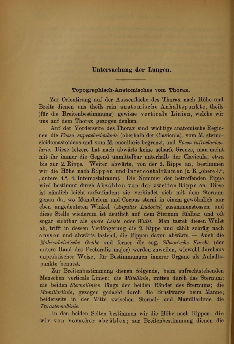 Untersucliung der Lungen. Topographisch-Anatomiselies vom Thorax. Zur Orientirang auf der Aussenfläche des Thorax nach Hohe und Breite dienen uns theils rein anatomische Anhaltspunkte, theils (für die Breitenbestimmung) gewisse verticale Linien, welche wir uns auf dem Thorax gezogen denken. Auf der Vorderseite des Thorax sind wichtige anatomische Regio- nen die Fossa supraclavicularis (oberhalb der Clavicula), vom M. sterno- cleidomastoideus und vom M. cucullaris begrenzt, und Fossa infraclavicu- laris. Diese letzere hat nach abwärts keine scharfe Grenze, man meint mit ihr immer die Gegend unmittelbar unterhalb der Clavicula, etwa bis zur 2. Eippe. Weiter abwärts, von der 2. Rippe an, bestimmen wir die Höhe nach Rippen und Intercostalräumen (z. B.„obere4., „untere 4., 4. Intercostalraum). Die Nummer der betreffenden Rippe wird bestimmt durch Abzählen von der zweiten Rippe an. Diese ist nämlich leicht aufzufinden: sie verbindet sich mit dem Sternum genau da, wo Manubrium und Corpus sterni in einem gewöhnlich nur eben angedeuteten Winkel {Angulus Ludovici) zusammenstossen, und diese Stelle wiederum ist deutlich auf dem Sternum fühlbar und oft sogar sichtbar als quere Leiste oder Wulst. Man tastet diesen Wulst ab, trifft in dessen Verlängerung die 2. Rippe und zählt schräg nach aussen und abwärts tastend, die Rippen davon abwärts. — Auch die Mohrenheim'sehe Grube und ferner die sog. Sihson'sche Furche (der untere Rand des Pectoralis major) werden zuweilen, wiewohl durchaus unpraktischer Weise, für Bestimmungen innerer Organe als Anhalts- punkte benutzt. Zur Breitenbestimmung dienen folgende, beim aufrechtstehenden Menschen verticale Linien: die Mittellinie^ mitten durch das Sternum; die beiden Sternallinien längs der beiden Ränder des Stemums; die Mamillarlinie^ gezogen gedacht durch die Brustwarze beim Manne; beiderseits in der Mitte zwischen Sternal- und Mamillarlinie die ParaSternallinie. In den beiden Seiten bestimmen wir die Höhe nach Rippen, die wir von vorneher abzählen; zur Breitenbestimmung dienen die