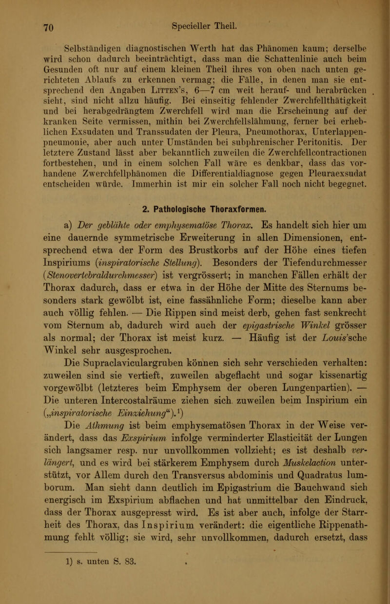 Selbständigen diagnostischen Werth hat das Phänomen kaum; derselbe wird schon dadurch beeinträchtigt, dass man die Schattenlinie auch beim Gesunden oft nur auf einem kleinen Theil ihres von oben nach unten ge- richteten Ablaufs zu erkennen vermag; die Fälle, in denen man sie ent- sprechend den Angaben Litten's, 6—7 cm weit herauf- und herabrücken sieht, sind nicht allzu häufig. Bei einseitig fehlender Zwerchfellthätigkeit und bei herabgedrängtem Zwerchfell wird man die Erscheinung auf der kranken Seite vermissen, mithin bei Zwerchfellslähmung, ferner bei erheb- lichen Exsudaten und Transsudaten der Pleura, Pneumothorax, Unterlappen- pneumonie, aber auch unter Umständen bei subphrenischer Peritonitis. Der letztere Zustand lässt aber bekanntlich zuweilen die Zwerchfellcontractionen fortbestehen, und in einem solchen Fall wäre es denkbar, dass das vor- handene Zwerchfellphänomen die Differentialdiagnose gegen Pleuraexsudat entscheiden würde. Immerhin ist mir ein solcher Fall noch nicht begegnet. 2. Pathologische Thoraxformen. a) Der geblähte oder emijhysematöse Thorax, Es handelt sich hier um eine dauernde symmetrische Erv^eiterung in allen Dimensionen, ent- sprechend etwa der Form des Brustkorbs auf der Hohe eines tiefen Inspiriums {inspiratorische Stellung). Besonders der Tiefendurchmesser {Stenovertebraldurchmesser) ist vergrössert; in manchen Fällen erhält der Thorax dadurch, dass er etwa in der Höhe der Mitte des Sternums be- sonders stark gewölbt ist, eine fassähnliche Form; dieselbe kann aber auch völlig fehlen. — Die Rippen sind meist derb, gehen fast senkrecht vom Sternum ab, dadurch wird auch der ejngastrische Winkel grösser als normal; der Thorax ist meist kurz. — Häufig ist der LomVsche Winkel sehr ausgesprochen. Die Supraclaviculargruben können sich sehr verschieden verhalten: zuweilen sind sie vertieft, zuweilen abgeflacht und sogar kissenartig vorgewölbt (letzteres beim Emphysem der oberen Lungenpartien). — Die unteren Intercostalräume ziehen sich zuweilen beim Inspirium ein {„inspiratorische Einziehung''''). ^) Die Athmung ist beim emphysematösen Thorax in der Weise ver- ändert, dass das Exspirium infolge verminderter Elasticität der Lungen sich langsamer resp. nur unvollkommen vollzieht; es ist deshalb ver- längert^ und es wird bei stärkerem Emphysem durch Muskelaction unter- stützt, vor Allem durch den Transversus abdominis und Quadratus lum- borum. Man sieht dann deutlich im Epigastrium die Bauchwand sich energisch im Exspirium abflachen und hat unmittelbar den Eindruck, dass der Thorax ausgepresst wird. Es ist aber auch, infolge der Starr- heit des Thorax, das Inspirium verändert: die eigentliche Rippenath- mung fehlt völlig; sie wird, sehr unvollkommen, dadurch ersetzt, dass