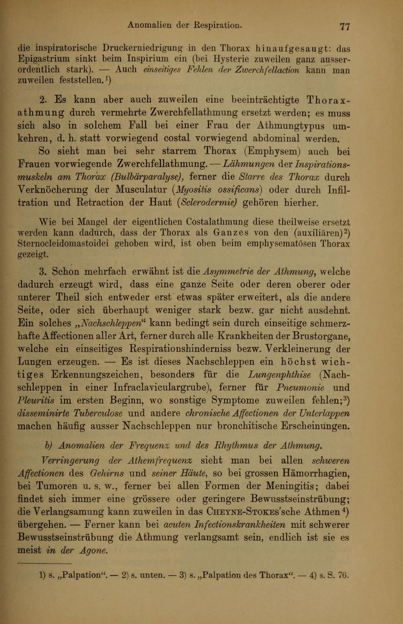 die inspiratorische Druckerniedrigung in den Thorax hinaufgesaugt: das Epigastrium sinkt beim Inspirium ein (bei Hysterie zuweilen ganz ausser- ordentlich stark). — Auch einseitiges Fehlen der Zwerchfellaction kann man zuweilen feststellen.') 2. Es kann aber auch zuweilen eine beeinträchtigte Thorax- athmung durch vermehrte Zwerchfellathmung ersetzt werden; es muss sich also in solchem Fall bei einer Frau der Athmungtypus um- kehren, d. h. statt vorwiegend costal vorwiegend abdominal werden. So sieht man bei sehr starrem Thorax (Emphysem) auch bei Frauen vorwiegende Zwerchfellathmung. — Lähmungen der Inspirations- muskeln am Thorax (Bulhärparalyse), ferner die Starre des Thorax durch Verknöcherung der Musculatur {Myositis ossificans) oder durch Infil- tration und Retraction der Haut (Sclerodermie) gehören hierher. Wie bei Mangel der eigentlichen Costalathmung diese theilweise ersetzt werden kann dadurch, dass der Thorax als Ganzes von den (auxiliären)2) Sternocleidomastoidei gehoben Avird, ist oben beim emphysematösen Thorax gezeigt. 3. Schon mehrfach erwähnt ist die Asymmetrie der Aihmung, welche dadurch erzeugt wird, dass eine ganze Seite oder deren oberer oder unterer Theil sich entweder erst etwas später erweitert, als die andere Seite, oder sich überhaupt weniger stark bezw. gar nicht ausdehnt. Ein solches „Nachschleppen^^ kann bedingt sein durch einseitige schmerz- hafte Affectionen aller Art, ferner durch alle Krankheiten der Brustorgane, welche ein einseitiges Respirationshinderniss bezw. Verkleinerung der Lungen erzeugen. — Es ist dieses Nachschleppen ein höchst wich- tiges Erkennungszeichen, besonders für die Lungenphthise (Nach- schleppen in einer Infraclaviculargrube), ferner für Pneumonie und Pleuritis im ersten Beginn, wo sonstige Symptome zuweilen fehlen;^) disseminirte Tuberetdose und andere chronische Affectionen der ünterlappen machen häufig ausser Nachschleppen nur bronchitische Erscheinungen. b) Anomalien der Frequenz und des Rhythmus der Athmung, Verringerung der Athemfrequenz sieht man bei allen schweren Affectionen des Gehirns und seiner Häute, so bei grossen Hämorrhagien, bei Tumoren u. s. w., ferner bei allen Formen der Meningitis; dabei findet sich immer eine grössere oder geringere Bewusstseinstrübung; die Verlangsamung kann zuweilen in das ÜHEYNE-STOKEs'sche Athmen ^) übergehen. — Ferner kann bei acuten Infectionskrankheiten mit schwerer Bewusstseinstrübung die Athmung verlangsamt sein, endlich ist sie es meist in der Agone. 1) s. „Palpation. — 2) s. unten. — 3) s. „Palpation des Thorax. — 4) s. S. 76.
