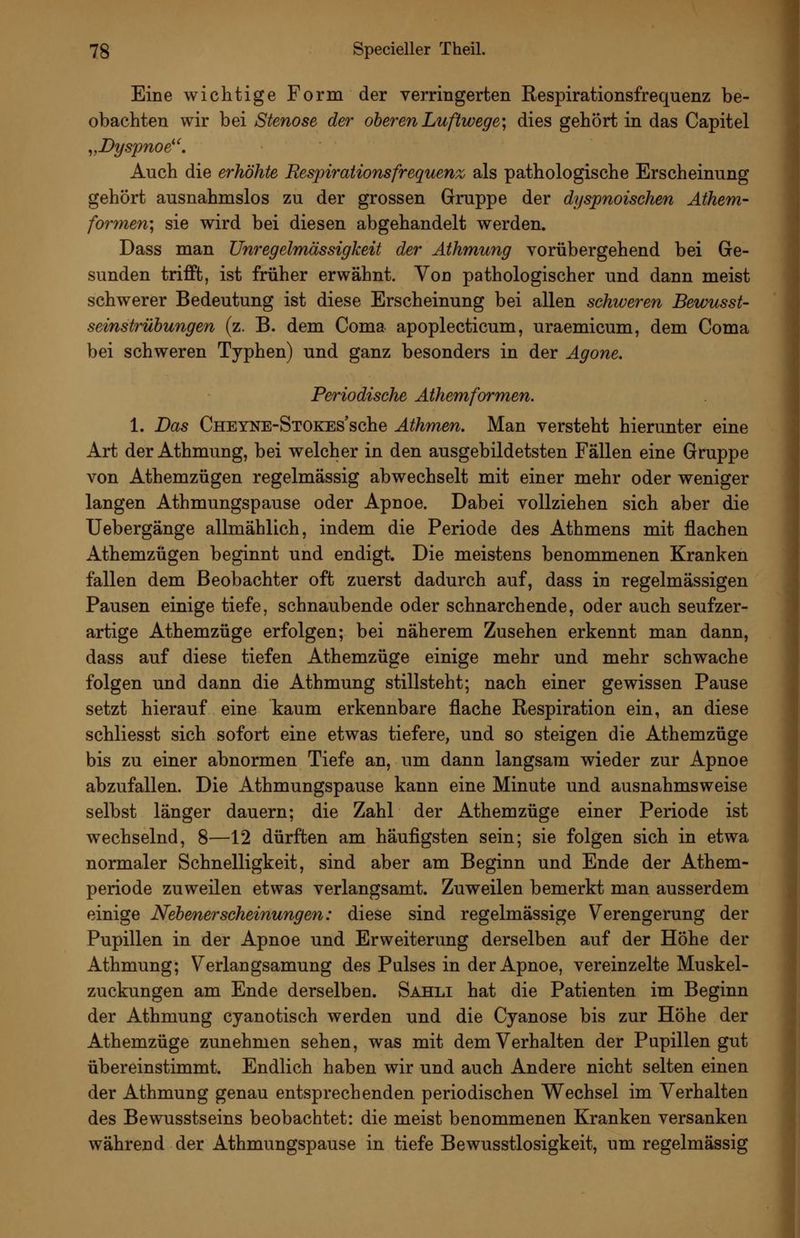 Eine wichtige Form der verringerten Respirationsfrequenz be- obachten wir bei Stenose der oberen Luftwege; dies gehört in das Capitel ^,Dyspnoe^'. Auch die erhöhte Respirationsfrequenz als pathologische Erscheinung gehört ausnahmslos zu der grossen Gruppe der dyspnoischen Athem- fo7'men; sie wird bei diesen abgehandelt werden. Dass man Unregelmässigkeit der Äthmung vorübergehend bei Ge- sunden trifft, ist früher erwähnt. Von pathologischer und dann meist schwerer Bedeutung ist diese Erscheinung bei allen schweren Bewusst- seinstrühungen (z. B. dem Coma apoplecticum, uraemicum, dem Coma bei schweren Typhen) und ganz besonders in der Agone. Periodische Athemformen. 1. Das CHEYNE-SxOKEs'sche Athmen. Man versteht hierunter eine Art der Athmung, bei welcher in den ausgebildetsten Fällen eine Gruppe von Athemzügen regelmässig abwechselt mit einer mehr oder weniger langen Athmungspause oder Apnoe. Dabei vollziehen sich aber die Uebergänge allmählich, indem die Periode des Athmens mit flachen Athemzügen beginnt und endigt. Die meistens benommenen Kranken fallen dem Beobachter oft zuerst dadurch auf, dass in regelmässigen Pausen einige tiefe, schnaubende oder schnarchende, oder auch seufzer- artige Athemzüge erfolgen; bei näherem Zusehen erkennt man dann, dass auf diese tiefen Athemzüge einige mehr und mehr schwache folgen und dann die Athmung stillsteht; nach einer gewissen Pause setzt hierauf eine kaum erkennbare flache Respiration ein, an diese schliesst sich sofort eine etwas tiefere, und so steigen die Athemzüge bis zu einer abnormen Tiefe an, um dann langsam wieder zur Apnoe abzufallen. Die Athmungspause kann eine Minute und ausnahmsweise selbst länger dauern; die Zahl der Athemzüge einer Periode ist wechselnd, 8—12 dürften am häufigsten sein; sie folgen sich in etwa normaler Schnelligkeit, sind aber am Beginn und Ende der Athem- periode zuweilen etwas verlangsamt. Zuweilen bemerkt man ausserdem einige Nebenerscheinungen: diese sind regelmässige Verengerung der Pupillen in der Apnoe und Erweiterung derselben auf der Höhe der Athmung; Verlangsamung des Pulses in der Apnoe, vereinzelte Muskel- zuckungen am Ende derselben. Sahli hat die Patienten im Beginn der Athmung cyanotisch werden und die Cyanose bis zur Höhe der Athemzüge zunehmen sehen, was mit dem Verhalten der Pupillen gut übereinstimmt. Endlich haben wir und auch Andere nicht selten einen der Athmung genau entsprechenden periodischen Wechsel im Verhalten des Bewusstseins beobachtet: die meist benommenen Kranken versanken während der Athmungspause in tiefe Bewusstlosigkeit, um regelmässig