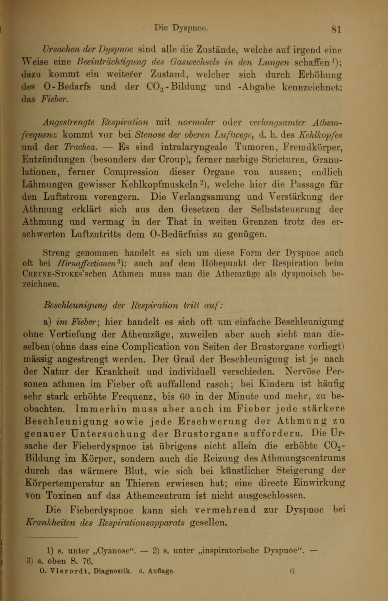 Ursachen der Dfjsjmoe sind alle die Zustände, welche auf irgend eine Weise eine Beeinträchtigimg des Gaswechsels in den Lungen schaffen'); dazu kommt ein weiterer Zustand, welcher sich durch Erhöhuncf des 0-Bedarfs und der CO2-Bildung und -Abgabe kennzeichnet: das Fieber, Angestrengte Respiration mit normaler oder verlangsamter Äthem- frequen% kommt vor bei Stenose der oberen Luftwege^ d. h. des Kehlkopfes und der Trachea. — Es sind intralaryngeale Tumoren, Fremdkörper, Entzündungen (besonders der Croup), ferner narbige Stricturen, Granu- lationen, ferner Compression dieser Organe von aussen; endlich Lähmungen gewisser Kehlkopfmuskeln 2), welche hier die Passage für den Luftstrom verengern. Die Verlangsamung und Verstärkung der Athmung erklärt sich aus den Gesetzen der Selbststeuerung der Athmung und vermag in der That in weiten Grenzen trotz des er- schwerten Luftzutritts dem 0-Bedürfniss zu genügen. Streng genommen handelt es sich um diese Form der Dyspnoe auch oft bei Hirnaffectionen^); auch auf dem Höhepunkt der Respiration beim CHEYNE-STOKEs'schen Athmen muss man die Athemzüge als dyspnoisch be- zeichnen. Beschleunigung der Respii^ation tritt auf: a) im Fieber\ hier handelt es sich oft um einfache Beschleunigung ohne Vertiefung der Athemzüge, zuweilen aber auch sieht man die- selben (ohne dass eine Complication von Seiten der Brustorgane vorliegt) massig angestrengt werden. Der Grad der Beschleunigung ist je nach der Natur der Krankheit und individuell verschieden. Nervöse Per- sonen athmen im Fieber oft auffallend rasch; bei Kindern ist häufig sehr stark erhöhte Frequenz, bis 60 in der Minute und mehr, zu be- obachten. Immerhin muss aber auch im Fieber jede stärkere Beschleunigung sowie jede Erschwerung der Athmung zu genauer Untersuchung der Brustorgane auffordern. Die Ur- sache der Fieberdyspnoe ist übrigens nicht allein die erhöhte CO2- Bildung im Körper, sondern auch die Reizung des Athmungscentrums durch das wärmere Blut, wie sich bei künstlicher Steigerung der Körpertemperatur an Thieren erwiesen hat; eine directe Einwirkung von Toxinen auf das Athemcentrum ist nicht ausgeschlossen. Die Fieberdyspnoe kann sich vermehrend zur Dyspnoe bei Krankheiten des Bespirationsajyparats gesellen. 1) s. unter „Cyanose. — 2) s. unter „inspiratorische Dyspnoe. — 3) s. oben S. 76.