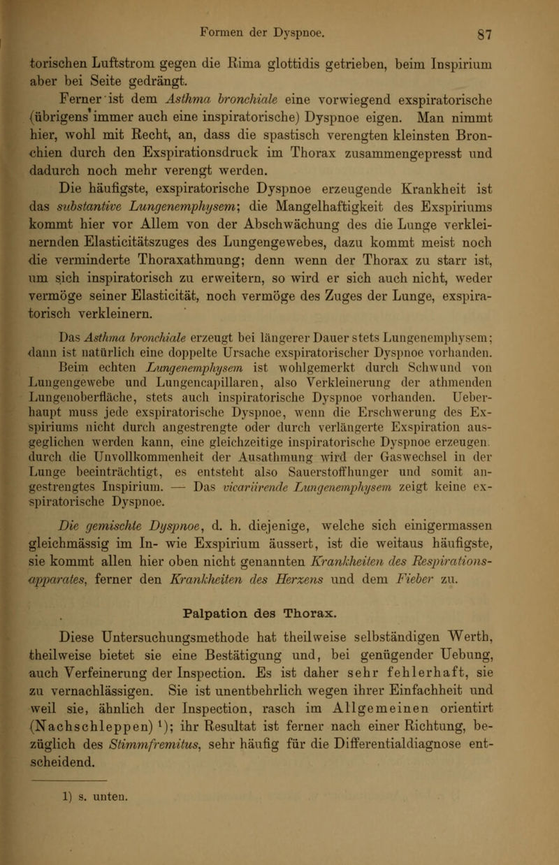 torischen Luftstrom gegen die Rima glottidis getrieben, beim Inspirium aber bei Seite gedrängt. Ferner ist dem Asthma bronchiale eine vorwiegend exspiratorische (übrigens immer auch eine inspiratorische) Dyspnoe eigen. Man nimmt hier, wohl mit Recht, an, dass die spastisch verengten kleinsten Bron- chien durch den Exspirationsdruck im Thorax zusammengepresst und dadurch noch mehr verengt werden. Die häufigste, exspiratorische Dyspnoe erzeugende Krankheit ist das Substantive Lungenemphysem; die Mangelhaftigkeit des Exspiriums kommt hier vor Allem von der Abschwächuncr des die Lunge verklei- nernden Elasticitätszuges des Lungengewebes, dazu kommt meist noch die verminderte Thoraxathmung; denn wenn der Thorax zu starr ist, um sich inspiratorisch zu erweitern, so wird er sich auch nicht, weder vermöge seiner Elasticität, noch vermöge des Zuges der Lunge, exspira- torisch verkleinern. Bas Asthma hroncldale erzeugt bei längerer Dauer stets Lungeiiemphysem; dann ist natürlich eine doppelte Ursache exspiratorischer Dyspnoe vorhanden. Beim echten Lungenemphysem ist wohlgemerkt durch Schwund von Lungengewebe und Lungencapillaren, also Verkleinerung der athmenden Lungenoberfiäche, stets auch inspiratorische Dyspnoe vorhanden. Ueber- haupt muss jede exspiratorische Dyspnoe, wenn die Erschwerung des Ex- spiriums nicht durch angestrengte oder durch verlängerte Exspiration aus- geglichen werden kann, eine gleichzeitige inspiratorische Dyspnoe erzeugen, durcli die Unvollkommenheit der Ausathmung wird der Gaswechsel in der Lunge beeinträchtigt, es entsteht also Sauerstoifhunger und somit an- gestrengtes Inspirium. — Das vicariirende Lungenemphysem zeigt keine ex- spiratorische Dyspnoe. Die gemischte Dyspnoe, d. h. diejenige, welche sich einigermassen gleichmässig im In- wie Exspirium äussert, ist die weitaus häufigste, sie kommt allen hier oben nicht genannten Krankheiten des Respwations- apparates, ferner den Krankheiten des Herzens und dem Fieber zu. Palpation des Thorax. Diese Untersuchungsmethode hat theilweise selbständigen Werth, theilweise bietet sie eine Bestätigung und, bei genügender Uebung, auch Verfeinerung der Inspection. Es ist daher sehr fehlerhaft, sie zu vernachlässigen. Sie ist unentbehrlich wegen ihrer Einfachheit und weil sie, ähnlich der Inspection, rasch im Allgemeinen orientirt (Nachschleppen) ^); ihr Resultat ist ferner nach einer Richtung, be- züglich des Stimmfremitus, sehr häufig für die Differentialdiagnose ent- scheidend.