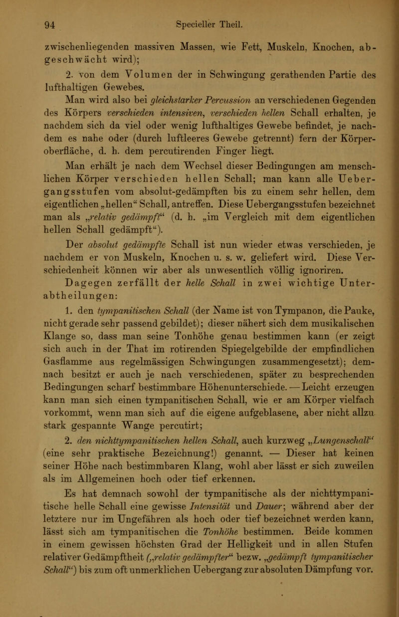 zwischenliegenden massiven Massen, wie Fett, Muskeln, Knochen, ab- geschwächt wird); 2. von dem Volumen der in Schwingung gerathenden Partie des lufthaltigen Gewebes. Man wird also bei gleichstarker Percussion an verschiedenen Gegenden des Körpers verschieden intetisiven, verschieden hellen Schall erhalten, je nachdem sich da viel oder wenig lufthaltiges Gewebe befindet, je nach- dem es nahe oder (durch luftleeres Gewebe getrennt) fern der Körper- oberfläche, d. h. dem percutirenden Finger liegt. Man erhält je nach dem Wechsel dieser Bedingungen am mensch- lichen Körper verschieden hellen Schall; man kann alle Ueber- gangsstufen vom absolut-gedämpften bis zu einem sehr hellen, dem eigentlichen „hellen Schall, antreffen. Diese Uebergangsstufen bezeichnet man als „relativ gedämpft^'' (d. h. „im Vergleich mit dem eigentlichen hellen Schall gedämpft). Der absolut gedämpfte Schall ist nun wieder etwas verschieden, je nachdem er von Muskeln, Knochen u. s. w. geliefert wird. Diese Ver- schiedenheit können wir aber als unwesentlich völlig ignoriren. Dagegen zerfällt der helle Sehall in zwei wichtige Unter- abtheilungen: 1. den tympanitischen Schall (der Name ist vonTympanon, die Pauke, nicht gerade sehr passend gebildet); dieser nähert sich dem musikalischen Klange so, dass man seine Tonhöhe genau bestimmen kann (er zeigt sich auch in der That im rotirenden Spiegelgebilde der empfindlichen Gasflamme aus regelmässigen Schwingungen zusammengesetzt); dem- nach besitzt er auch je nach verschiedenen, später zu besprechenden Bedingungen scharf bestimmbare Höhenunterschiede. — Leicht erzeugen kann man sich einen tympanitischen Schall, wie er am Körper vielfach vorkommt, wenn man sich auf die eigene aufgeblasene, aber nicht allzu stark gespannte Wange percutirt; 2. den nichttympanitischen hellen Schall, auch kurzweg „LungenschaW (eine sehr praktische Bezeichnung!) genannt. — Dieser hat keinen seiner Höhe nach bestimmbaren Klang, wohl aber lässt er sich zuweilen als im Allgemeinen hoch oder tief erkennen. Es hat demnach sowohl der tympanitische als der nichttympani- tische helle Schall eine gewisse Intensität und Dauer \ während aber der letztere nur im Ungefähren als hoch oder tief bezeichnet werden kann, lässt sich am tympanitischen die Tonhöhe bestimmen. Beide kommen in einem gewissen höchsten Grad der Helligkeit und in allen Stufen relativer Gedämpftheit (,^relaiiv gedämpfter^'' bezw. „gedämpft tympanitischer SchaW) bis zum oft unmerklichen Uebergang zur absoluten Dämpfung vor.