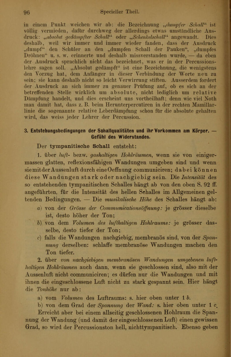 in einem Punkt weichen wir ab: die Bezeichnung ^^dumpfer Schall'''' ist völlig vermieden, dafür durchweg der allerdings etwas umständliche Aus- druck: ^^absolut gedämpfter Schall'''' oder ^,Sche7ikelschaW' angewandt. Dies deshalb, weil wir immer und immer Avieder fanden, dass der Ausdruck „dumpf den Schüler an den „dumpfen Schall der Pauken, „dumpfes Dröhnen u. s. w. erinnerte und deshalb missverstanden wurde, — da eben der Ausdruck sprachlich nicht das bezeichnet, was er in der Percussions- lehre sagen soll. „Absolut gedämpft ist eine Bezeichnung, die wenigstens den Vorzug hat, dem Anfänger in dieser Verbindung der Worte neu zu sein; sie kann deshalb nicht so leicht Verwirrung stiften. Ausserdem fordert der Ausdruck an sich immer zu genauer Prüfung auf, ob es sich an der betreifenden Stelle wirklich um absolute, nicht lediglich um relative Dämpfung handelt, und dies erscheint uns vortheilhaft; denn wie viel Noth man damit hat, dass z. B. beim Herunterpercutiren in der rechten Mamillar- linie die sogenannte relative Leberdämpfung schon für die absolute gehalten wird, das weiss jeder Lehrer der Percussion. 3. Entstehungsbedingungen der Schallqualitäten und ihr Vorkommen am Körper. — Gefühl des Widerstandes. Der tympanitisehe Schall entsteht: 1. über luft- bezvv. gashaltigen Hohlräumen, wenn sie von einiger- massen glatten, reflexionsfähigen Wandungen umgeben sind und wenn siemitderAussenluft durch eineOeffnung communiciren; dabei können diese Wandungen stark oder nachgiebig sein. Die Mtensität des so entstehenden tympanitischen Schalles hängt ab von den oben S. 92 ff. angeführten, für die Intensität des hellen Sehalles im Allgemeinen gel- tenden Bedingungen. — Die musikalische Höhe des Schalles hängt ab: a) von der Grösse der Communicationsöffnung: je grösser dieselbe ist, desto höher der Ton; b) von dem Volumen des lufthaltigen Hohlraums: je grösser das- selbe, desto tiefer der Ton; c) falls die Wandungen nachgiebig, membranös sind, von der Span- nung derselben: schlaffe membranöse Wandungen machen den Ton tiefer. 2. über von nachgiebigen membixmösen Wandungen umgebenen luft- haltigen Hohlräumen auch dann, wenn sie geschlossen sind, also mit der Aussenluft nicht communiciren; es dürfen nur die Wandungen und mit ihnen die eingeschlossene Luft nicht zu stark gespannt sein. Hier hängt die Tonhöhe nur ab: a) vom Volumen des Luftraums: s. hier oben unter 1 b. b) von dem Grad der Spannung der Wand: s. hier oben unter 1 c. Erreicht aber bei einem allseitig geschlossenen Hohlraum die Span- nung der Wandung (und damit der eingeschlossenen Luft) einen gewissen Grad, so wird der Percussionston hell, nichttympanitisch. Ebenso geben