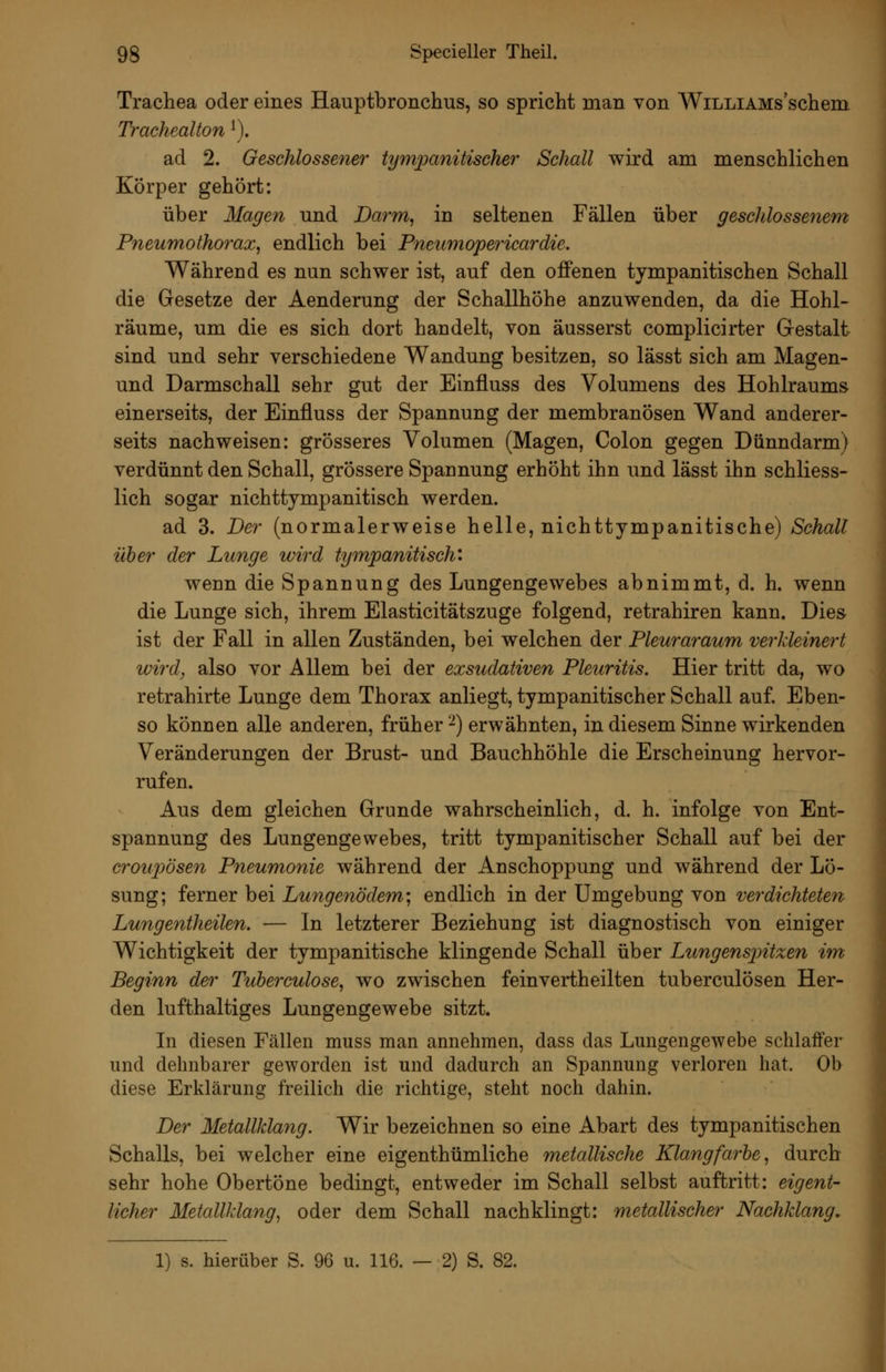 Trachea oder eines Hauptbronchus, so spricht man von WiLLiAMs'schem Trachealton ^). ad 2. Geschlossener tympanitischer Schall wird am menschlichen Körper gehört: über Magen und Darm, in seltenen Fällen über geschlossenem Pneumothorax, endlich bei Pneumopericardie. Während es nun schwer ist, auf den offenen tympanitischen Schall die Gesetze der Aenderung der Schallhöhe anzuwenden, da die Hohl- räume, um die es sich dort handelt, von äusserst complicirter Gestalt sind und sehr verschiedene Wandung besitzen, so lässt sich am Magen- und Darmschall sehr gut der Einfluss des Volumens des Hohlraums einerseits, der Einfluss der Spannung der membranösen Wand anderer- seits nachweisen: grösseres Volumen (Magen, Colon gegen Dünndarm) verdünnt den Schall, grössere Spannung erhöht ihn und lässt ihn schliess- lich sogar nichttympanitisch werden. ad 3. Der (normalerweise helle, nichttympanitische) Schall über der Lunge wird tympanitisch: wenn die Spannung des Lungengewebes abnimmt, d. h. wenn die Lunge sich, ihrem Elasticitätszuge folgend, retrahiren kann. Dies ist der Fall in allen Zuständen, bei welchen der Pleura7'aum verkleinert wird, also vor Allem bei der exsudativen Pleuritis. Hier tritt da, wo retrahirte Lunge dem Thorax anliegt, tympanitischer Schall auf. Eben- so können alle anderen, früher ^) erwähnten, in diesem Sinne wirkenden Veränderungen der Brust- und Bauchhöhle die Erscheinung hervor- rufen. Aus dem gleichen Grunde wahrscheinlich, d. h. infolge von Ent- spannung des Lungengewebes, tritt tympanitischer Schall auf bei der croupösen Pneumonie während der Anschoppung und während der Lö- sung; ferner bei Lungenödem; endlich in der Umgebung von verdichteten Lungentheilen. — In letzterer Beziehung ist diagnostisch von einiger Wichtigkeit der tympanitische klingende Schall über Ltmgensjntzen im Beginn der Tuberculose, wo zwischen feinvertheilten tuberculösen Her- den lufthaltiges Lungengewebe sitzt. In diesen Fällen muss man annehmen, dass das Lungengewebe schlaffer und dehnbarer geworden ist und dadurch an Spannung verloren hat. Ob diese Erklärung freilich die richtige, steht noch dahin. Der Metallklang. Wir bezeichnen so eine Abart des tympanitischen Schalls, bei welcher eine eigenthümliche metallische Klangfarbe, durch sehr hohe Obertöne bedingt, entweder im Schall selbst auftritt: eigent- licher Metallklang, oder dem Schall nachklingt: metallischer Nachklang, 1) s. hierüber S. 96 u. 116. — 2) S. 82.