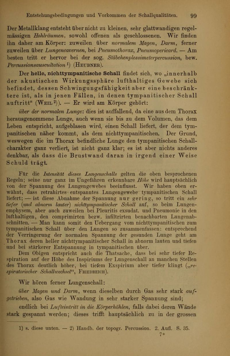 Der Metallklang entsteht über nicht zu kleinen, sehr glattwandigen regel- mässigen Hohlräumen, sowohl offenen als geschlossenen. Wir finden ihn daher am Körper: zuweilen über normalem Mage7i, Darm, ferner zuweilen über Lungcncavernen, bei Pneumothorax^ Pneumojjericard. — Am besten tritt er hervor bei der sog. Stäbchenplessimeterpercussion, bew. Peraussionsauscultation ^) (Heubner). Der helle, niehttympanitische Schall findet sich, wo „innerhalb der akustischen Wirkungssphäre lufthaltiges Gewebe sich befindet, dessen Schwingungsfähigkeit aber eine beschränk- tere ist, als in jenen Fällen, in denen tympanitischer Schall auftritt (Weil 2)). — Er wird am Körper gehört: über der normalen Lunge: dies ist auffallend, da eine aus dem Thorax herausgenommene Lunge, auch wenn sie bis zu dem Volumen, das dem Leben entspricht, aufgeblasen wird, einen Schall liefert, der dem tym- panitischen näher kommt, als dem nichttympanitischen. Der Grund, weswegen die im Thorax befindliche Lunge den tympanitischen Schall- charakter ganz verliert^ ist nicht ganz klar; es ist aber nichts anderes denkbar, als dass die Brustwand daran in irgend einer Weise Schuld trägt. Für die Intensität dieses Lungenschalls gelten die oben besprochenen Regeln; seine nur ganz im Ungefähren erkennbare Höhe wird hauptsächlich von der Spannung des Lungengewebes beeinflusst. Wir haben oben er- wähnt, dass retrahirtes entspanntes Lungengewebe tympanitischen Schall liefert; — ist diese Abnahme der Spannung nur gering, so tritt ein sehr tiefer (und abnorm lauter) nichttympanitischer Schall auf, so beim Lungen- emphysem, aber auch zuweilen bei Pleuritis exsudat. und Pneumonie in den lufthaltigen, den comprimirten bezw. infiltrirten benachbarten Lungenab- schnitten. — Man kann somit den Uebergang vom nichttympanitischen zum tympanitischen Schall über den Lungen so zusammenfassen: entsprechend der Verringerung der normalen Spannung der gesunden Lunge geht am Thorax deren heller nichttympanitischer Schall in abnorm lauten und tiefen und bei stärkerer Entspannung in tympanitischen über. Dem Obigen entspricht auch die Thatsache, dass bei sehr tiefer Re- spiration auf der Höhe des Inspiriums der Lungenschall an manchen Stellen des Thorax deutlich höher, bei tiefem Exspirium aber tiefer klingt („re- spiratorischer Schallwechsel''^ Feiedeeich). Wir hören ferner Lungenschall: über Magen und Darm, wenn dieselben durch Gas sehr stark auf- getrieben, also Gas wie Wandung in sehr starker Spannung sind; endlich bei Lufteintritt in die Körperhöhlen, falls dabei deren Wände stark gespannt werden; dieses trifft hauptsächlich zu in der grossen 1) s. diese unten. — 2) Handb. der topogr. Percussion. 2. Aufl. S. 35. 7*