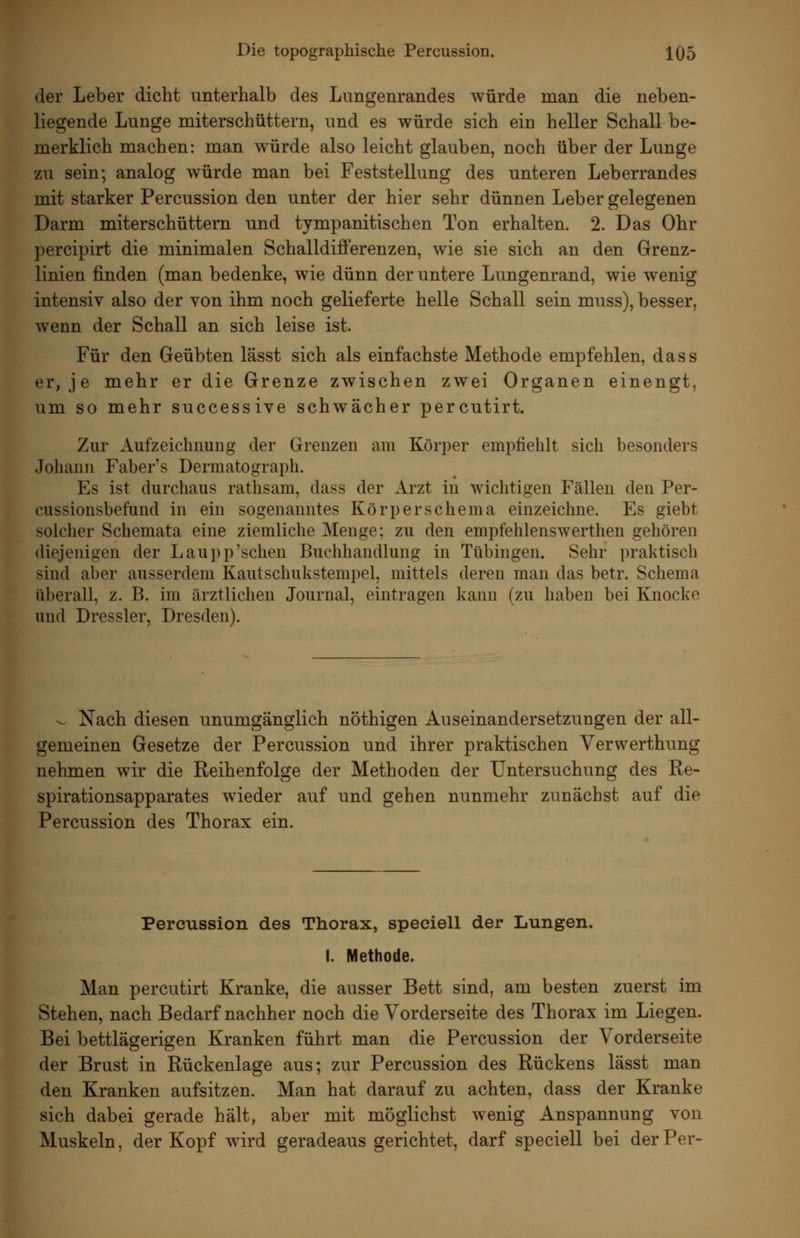 der Leber dicht unterhalb des Lungenrandes würde man die neben- liegende Lunge miterschüttern, und es würde sich ein heller Schall be- merklich machen: man würde also leicht glauben, noch über der Lunge zu sein; analog würde man bei Feststellung des unteren Leberrandes mit starker Percussion den unter der hier sehr dünnen Leber gelegenen Darm miterschüttern und tympanitischen Ton erhalten. 2. Das Ohr percipirt die minimalen Schalldifferenzen, wie sie sich an den Grenz- linien finden (man bedenke, wie dünn der untere Lungenrand, wie wenig intensiv also der von ihm noch gelieferte helle Schall sein muss), besser, wenn der Schall an sich leise ist. Für den Geübten lässt sich als einfachste Methode empfehlen, dass er, je mehr er die Grenze zwischen zwei Organen einengt, um so mehr successive schwächer percutirt. Zur Aufzeichnung der Grenzen am Körper empfiehlt sich besonders Johann Faber's Dermatograph. Es ist durchaus rathsam, dass der Arzt in wichtigen Fällen den Per- cussionsbefund in ein sogenanntes Körperschema einzeichne. Es giebt solcher Schemata eine ziemliche Menge; zu den empfehlenswerthen gehören diejenigen der Laupp'sehen Buchhandlung in Tübingen. Sehr praktisch sind aber ausserdem Kaulschukstempel, mittels deren man das betr. Schema überall, z. B. im ärztlichen Journal, eintragen kann (zu haben bei Knocke und Dressler, Dresden). ^ Nach diesen unumgänglich nöthigen Auseinandersetzungen der all- gemeinen Gesetze der Percussion und ihrer praktischen Verwerthung nehmen wir die Reihenfolge der Methoden der Untersuchung des Re- spirationsapparates wieder auf und gehen nunmehr zunächst auf die Percussion des Thorax ein. Percussion des Thorax, speciell der Lungen. I. Methode. Man percutirt Kranke, die ausser Bett sind, am besten zuerst im Stehen, nach Bedarf nachher noch die Vorderseite des Thorax im Liegen. Bei bettlägerigen Kranken führt man die Percussion der Vorderseite der Brust in Rückenlage aus; zur Percussion des Rückens lässt man den Kranken aufsitzen. Man hat darauf zu achten, dass der Kranke sich dabei gerade hält, aber mit möglichst wenig Anspannung von Muskeln, der Kopf wird geradeaus gerichtet, darf speciell bei der Per-