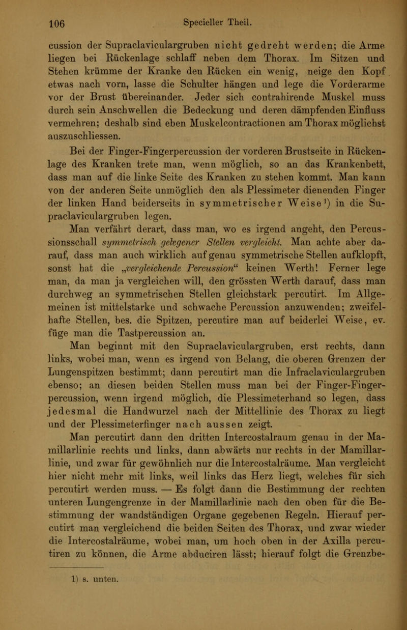 cussion der Supraclaviculargruben nicht gedreht werden; die Arme liegen bei Rückenlage schlaff neben dem Thorax. Im Sitzen und Stehen krümme der Kranke den Rücken ein wenig, neige den Kopf etwas nach vorn, lasse die Schulter hängen und lege die Vorderarme vor der Brust übereinander. Jeder sich contrahirende Muskel muss durch sein Anschwellen die Bedeckung und deren dämpfenden Einüuss vermehren; deshalb sind eben Muskelcontractionen am Thorax möglichst auszuschliessen. Bei der Finger-Fingerpercussion der vorderen Brustseite in Rücken- lage des Kranken trete man, wenn möglich, so an das Krankenbett, dass man auf die linke Seite des Kranken zu stehen kommt. Man kann von der anderen Seite unmöglich den als Plessimeter dienenden Finger der linken Hand beiderseits in symmetrischer Weise ^) in die Su- praclaviculargruben legen. Man verfährt derart, dass man, wo es irgend angeht, den Percus- sionsschall symmetrisch gelegeiier Stellen vergleicht. Man achte aber da- rauf, dass man auch wirklich auf genau symmetrische Stellen aufklopft, sonst hat die ^^vergleichende Percussion^^ keinen Werth! Ferner lege man, da man ja vergleichen will, den grössten Werth darauf, dass man durchweg an symmetrischen Stellen gleichstark percutirt. Im Allge- meinen ist mittelstarke und schwache Percussion anzuwenden; zweifel- hafte Stellen, bes. die Spitzen, percutire man auf beiderlei Weise, ev. füge man die Tastp er cussion an. Man beginnt mit den Supraclaviculargruben, erst rechts, dann links, wobei man, wenn es irgend von Belang, die oberen Grenzen der Lungenspitzen bestimmt; dann percutirt man die Infraclaviculargruben ebenso; an diesen beiden Stellen muss man bei der Finger-Finger- percussion, wenn irgend möglich, die Plessimeterhand so legen, dass jedesmal die Handwurzel nach der Mittellinie des Thorax zu liegt und der Plessimeterfinger nach aussen zeigt. Man percutirt dann den dritten Intercostalraum genau in der Ma- millarlinie rechts und links, dann abwärts nur rechts in der Mamillar- linie, und zwar für gewöhnlich nur die Intercostalräume. Man vergleicht hier nicht mehr mit links, weil links das Herz liegt, welches für sich percutirt werden muss. — Es folgt dann die Bestimmung der rechten unteren Lungengrenze in der Mamillarlinie nach den oben für die Be- stimmung der wandständigen Organe gegebenen Regeln. Hierauf per- cutirt man vergleichend die beiden Seiten des Thorax, und zwar wieder die Intercostalräume, wobei man, um hoch oben in der Axilla percu- tiren zu können, die Arme abduciren lässt; hierauf folgt die Grenzbe-