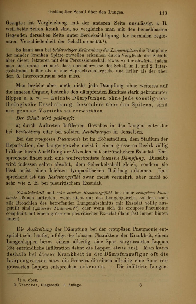 Gesagte; ist Vergleichung mit der anderen Seite unzulässig, z. B. weil beide Seiten krank sind, so vergleiche man mit den benachbarten Gegenden derselben Seite unter Berücksichtigung der normalen regio- nären Verschiedenheit der Schallintensität i). So kann man bei beiderseitiger Erhrankung der Lungenspitzen die Dämpfung der minder kranken Spitze zuweilen erkennen durch Vergleich des Schalls über dieser letzteren mit dem Percussionsschall etwas weiter abwärts, indem man sich daran erinnert, dass normalerweise der Schall im 1. und 2. Inter- costalraum heller als in der Supraclaviculargrube und heller als der über dem 3. Intercostalraum sein muss. Man beziehe aber auch nicht jede Dämpfung ohne weiteres auf die inneren Organe, bedenke den dämpfenden Einfluss stark gekrümmter Rippen u. s. w. — Leichte Dämpfungen ohne jede sonstige pa- thologische Erscheinung, besonders über den Spitzen, sind mit grosser Vorsicht zu verwerthen. Der Schall wird gedämpft: a) durch Auftreten luftleeren Gewebes in den Lungen entweder bei Verdichtung oder bei soliden Neubildungen in denselben. Bei der croupösen Pneumonie ist im Höhestadium, dem Stadium der Hepatisation, das Lungengewebe meist in einem grösseren Bezirk völlig luftleer durch Ausfüllung der Alveolen mit entzündlichem Exsudat. Ent- sprechend findet sich eine weitverbreitete intensive Dämpfung. Dieselbe wird indessen selten absolut, dem Schenkelschall gleich, sondern sie lässt meist einen leichten tympanitischen Beiklang erkennen. Ent- sprechend ist das Resistenzgefühl zwar meist vermehrt, aber nicht so sehr wie z. B. bei pleuritischem Exsudat. Schenhelschall und sehr starhes Resistenzgefühl bei einer croupösen Pneu- monie können auftreten, wenn nicht nur das Lungengewebe, sondern auch alle Bronchien des betreffenden Lungenabschnitts mit Exsudat völlig aus- gefüllt sind {^^massive Pneumonie''''), oder wenn sich die croupöse Pneumonie complicirt mit einem grösseren pleuritischen Exsudat (dann fast immer hinten unten). Die Ausbreitung der Dämpfung bei der croupösen Pneumonie ent- spricht sehr häufig, infolge des lobären Charakters der Krankheit, einem Lungenlappen bezw. einem allseitig eine Spur vergrösserten Lappen (die entzündliche Infiltration dehnt die Lappen etwas aus). Man kann deshalb bei dieser Krankheit in der Dämpfungsfigur oft die Lappengrenzen bezw. die Grenzen, die einem allseitig eine Spur ver- grösserten Lappen entsprechen, erkennen. — Die infiltrirte Lungen- 1) s. oben.