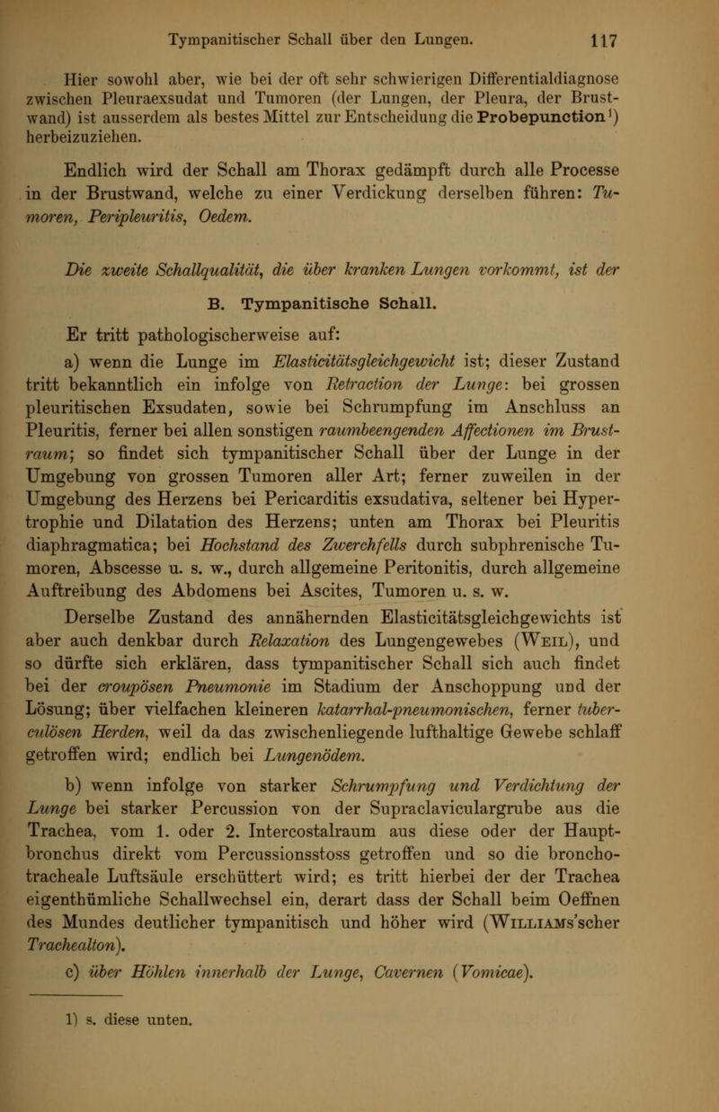 Hier sowohl aber, wie bei der oft sehr schwierigen Differentialdiagnose zwischen Pleuraexsudat und Tumoren (der Lungen, der Pleura, der Brust- wand) ist ausserdem als bestes Mittel zur Entscheidung die Probepunction') herbeizuziehen. Endlich wird der Schall am Thorax gedämpft durch alle Processe in der Brustwand, welche zu einer Verdickung derselben führen: Tu- moren, Peripleuritis^ Oedem. Die zweite Schallqualität, die über kranken Lungen vorkommt, ist der B. Tympanitische SchalL Er tritt pathologischerweise auf: a) wenn die Lunge im Elastidtätsgleichgewicht ist; dieser Zustand tritt bekanntlich ein infolge von Retraktion der Lunge: bei grossen pleuritischen Exsudaten, sowie bei Schrumpfung im Anschluss an Pleuritis, ferner bei allen sonstigen raumheengenden Affedionen im Brust- raum] so findet sich tympanitischer Schall über der Lunge in der Umgebung von grossen Tumoren aller Art; ferner zuweilen in der Umgebung des Herzens bei Pericarditis exsudativa, seltener bei Hyper- trophie und Dilatation des Herzens; unten am Thorax bei Pleuritis diaphragmatica; bei Hochstand des Zwerchfells durch subphrenische Tu- moren, Abscesse u. s. w., durch allgemeine Peritonitis, durch allgemeine Auftreibung des Abdomens bei Ascites, Tumoren u. s. w. Derselbe Zustand des annähernden Elasticitätsgleichgewichts ist aber auch denkbar durch Relaxation des Lungengewebes (Weil), und so dürfte sich erklären, dass tympanitischer Schall sich auch findet bei der croupösen Pneumonie im Stadium der Anschoppung und der Lösung; über vielfachen kleineren katarrhal-pneumonischen, ferner fuber- cidösen Herden, weil da das zwischenliegende lufthaltige Gewebe schlaff getroffen wird; endlich bei Lungenödem. b) wenn infolge von starker Schrumpfung und Verdichtung der Lunge bei starker Percussion von der Supraclaviculargrube aus die Trachea, vom 1. oder 2. Intercostalraum aus diese oder der Haupt- bronchus direkt vom Percussionsstoss getroffen und so die broncho- tracheale Luftsäule erschüttert wird; es tritt hierbei der der Trachea eigenthümliche Schallwechsel ein, derart dass der Schall beim Oeffnen des Mundes deutlicher tympanitisch und höher wird (WiLLiAMs'scher Trachealton), c) über Höhlen innerhalb der Lunge, Cavernen {Vomicae). 1) s. diese unten.