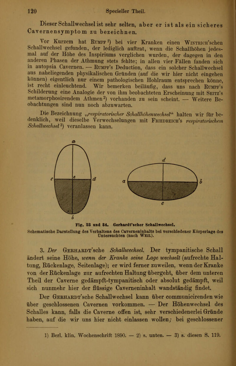 Dieser Schallwechsel ist sehr selten, aber er ist als ein sicheres Cavernensymptom zu bezeichnen. Vor Kurzem hat Rumpf i) bei vier Kranken einen WiNTRicH'schen Schallwechsel gefunden, der lediglich auftrat, wenn die Schallhöhen jedes- mal auf der Höhe des Inspiriums verglichen wurden, der dagegen in den anderen Phasen der Athmung stets fehlte; in allen vier Fällen fanden sich in autopsia Cavernen. — Rumpf's Deduction, dass ein solcher Schallwechsel aus naheliegenden physikalischen Gründen (auf die wir hier nicht eingehen können) eigentlich nur einem pathologischen Hohlraum entsprechen könne, ist recht einleuchtend. Wir bemerken beiläufig, dass uns nach Rumpf's Schilderung eine Analogie der von ihm beobachteten Erscheinung mit Seitz's metamorphosirendem Athmen^) vorhanden zu sein scheint. — Weitere Be- obachtungen sind nun noch abzuwarten. Die Bezeichnung ^^respiratorischer Schallhöhenwechsel'' halten wir für be- denklich, weil dieselbe Verwechselungen mit Fkiedreich's respiratomchem SchallwechseP) veranlassen kann. Fig. 33 und 84. Gerhardt*scher Schallwechsel. Schematische Darstellung des Verhaltens des Caverneninhalts bei verschiedener Körperlage des Untersuchten (nach Weil). 3. Der GEEHAEDx'sche Schallwechsel. Der tympanitische Schall ändert seine Höhe, wenn der Kranke seine Lage wechselt (aufrechte Hal- tung, Rückenlage, Seitenlage); er wird ferner zuweilen, wenn der Kranke von der Rückenlage zur aufrechten Haltung übergeht, über dem unteren Theil der Caveme gedämpft-tympanitisch oder absolut gedämpft, weil sich nunmehr hier der flüssige Cavemeninhalt wandständig findet. Der GERHARDT'sche Schallwechsel kann über communicirenden wie über geschlossenen Cavernen vorkommen. — Der Höhenwechsel des Schalles kann, falls die Caveme offen ist, sehr verschiedenerlei Gründe haben, auf die wir uns hier nicht einlassen wollen; bei geschlossener 1) Berl. klin. Wochenschrift 1890. — 2) s. unten. — 3) s. diesen S. 119.