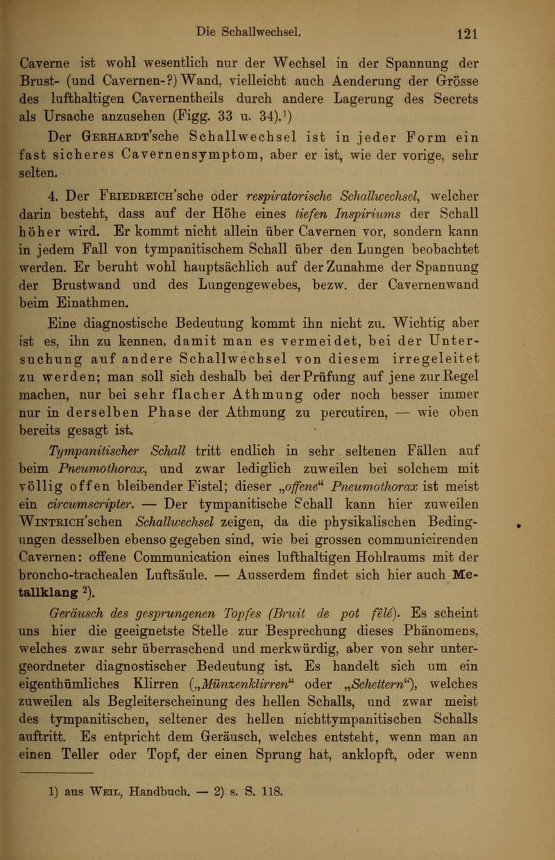 Caverne ist wohl wesentlich nur der Wechsel in der Spannung der Brust- (und Cavernen-?) Wand, vielleicht auch Aenderung der Grösse des lufthaltigen Cavernentheils durch andere Lagerung des Secrets als Ursache anzusehen (Figg. 33 u. 34)J) Der GERHARDT*sche Schallwechsel ist in jeder Form ein fast sicheres Cavernensymptom, aber er ist, wie der vorige, sehr selten. 4. Der FmEDREiCH'sche oder respiratorische Schallwechsel, welcher darin besteht, dass auf der Höhe eines tiefen Inspiriums der Schall höher wird. Er kommt nicht allein über Cavernen vor, sondern kann in jedem Fall von tympanitischem Schall über den Lungen beobachtet werden. Er beruht wohl hauptsächlich auf der Zunahme der Spannung der Brustwand und des Lungengewebes, bezw. der Cavernenwand beim Einathmen. Eine diagnostische Bedeutung kommt ihn nicht zu. Wichtig aber ist es, ihn zu kennen, damit man es vermeidet, bei der Unter- suchung auf andere Schallwechsel von diesem irregeleitet zu werden; man soll sich deshalb bei der Prüfung auf jene zur Regel machen, nur bei sehr flacher Athmung oder noch besser immer nur in derselben Phase der Athmung zu percutiren, — wie oben bereits gesagt ist. Tympanitischer Schall tritt endlich in sehr seltenen Fällen auf beim Pneumothorax, und zwar lediglich zuweilen bei solchem mit völlig offen bleibender Fistel; dieser „offene^'' Pneumothorax ist meist ein circumscrijpter. — Der tympanitische Schall kann hier zuweilen WiNTRicn'schen Schallwechsel zeigen, da die physikalischen Beding- ungen desselben ebenso gegeben sind, wie bei grossen communicirenden Cavernen: offene Communication eines lufthaltigen Hohlraums mit der broncho-trachealen Luftsäule. — Ausserdem findet sich hier auch Me- tallklang 2). Geräusch des gesprungenen Topfes (Bruit de pot feie). Es scheint uns hier die geeignetste Stelle zur Besprechung dieses Phänomecs, welches zwar sehr überraschend und merkwürdig, aber von sehr unter- geordneter diagnostischer Bedeutung ist. Es handelt sich um ein eigenthümliches Klirren {,,Münzenklirren^'' oder ,^Schettern^% welches zuweilen als Begleiterscheinung des hellen Schalls, und zwar meist des tympanitischen, seltener des hellen nichttympanitischen Schalls auftritt. Es entprieht dem Geräusch, welches entsteht, wenn man an einen Teller oder Topf, der einen Sprung hat, anklopft, oder wenn 1) aus Weil, Handbuch. — 2) s. S. 118.
