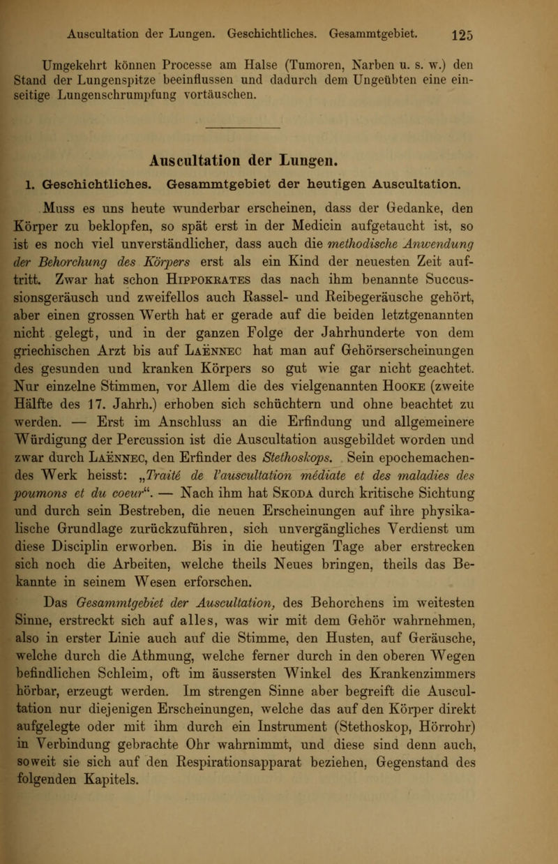 Umgekehrt können Processe am Halse (Tumoren, Narben u. s. w.) den Stand der Lungenspitze beeinflussen und dadurch dem Ungeübten eine ein- seitige Lungenschrumpfung vortäuschen. Auscultation der Lungen. 1. Geschichtliclies. Gesammtgebiet der heutigen Auscultation. Muss es uns heute wunderbar erscheinen, dass der Gedanke, den Körper zu beklopfen, so spät erst in der Medicin aufgetaucht ist, so ist es noch viel unverständlicher, dass auch die methodische Anwendung der Behorchung des Körj^^ers erst als ein Kind der neuesten Zeit auf- tritt. Zwar hat schon Hippokeates das nach ihm benannte Succus- sionsgeräusch und zweifellos auch Rassel- und Reibegeräusche gehört, aber einen grossen Werth hat er gerade auf die beiden letztgenannten nicht gelegt, und in der ganzen Folge der Jahrhunderte von dem griechischen Arzt bis auf Laennec hat man auf Gehörserscheinungen des gesunden und kranken Körpers so gut wie gar nicht geachtet. Nur einzelne Stimmen, vor Allem die des vielgenannten Hooke (zweite Hälfte des 17. Jahrh.) erhoben sich schüchtern und ohne beachtet zu werden. — Erst im Anschluss an die Erfindung und allgemeinere Würdigung der Percussion ist die Auscultation ausgebildet worden und zwar durch Laennec, den Erfinder des Stethoskops. Sein epochemachen- des Werk heisst: „Tratte de Vauscultation mediate et des 7naladies des poumons et du coeur^\ — Nach ihm hat Skoda durch kritische Sichtung und durch sein Bestreben, die neuen Erscheinungen auf ihre physika- lische Grundlage zurückzuführen, sich unvergängliches Verdienst um diese Disciplin erworben. Bis in die heutigen Tage aber erstrecken sich noch die Arbeiten, welche theils Neues bringen, theils das Be- kannte in seinem Wesen erforschen. Das Gesammtgebiet der Auscultatiori, des Behorchens im weitesten Sinne, erstreckt sich auf alles, was wir mit dem Gehör wahrnehmen, also in erster Linie auch auf die Stimme, den Husten, auf Geräusche, welche durch die Athmung, welche ferner durch in den oberen Wegen befindlichen Schleim, oft im äussersten Winkel des Krankenzimmers hörbar, erzeugt werden. Im strengen Sinne aber begreift die Auscul- tation nur diejenigen Erscheinungen, welche das auf den Körper direkt aufgelegte oder mit ihm durch ein Instrument (Stethoskop, Hörrohr) in Verbindung gebrachte Ohr wahrnimmt, und diese sind denn auch, soweit sie sich auf den Respirationsapparat beziehen, Gegenstand des folgenden Kapitels.