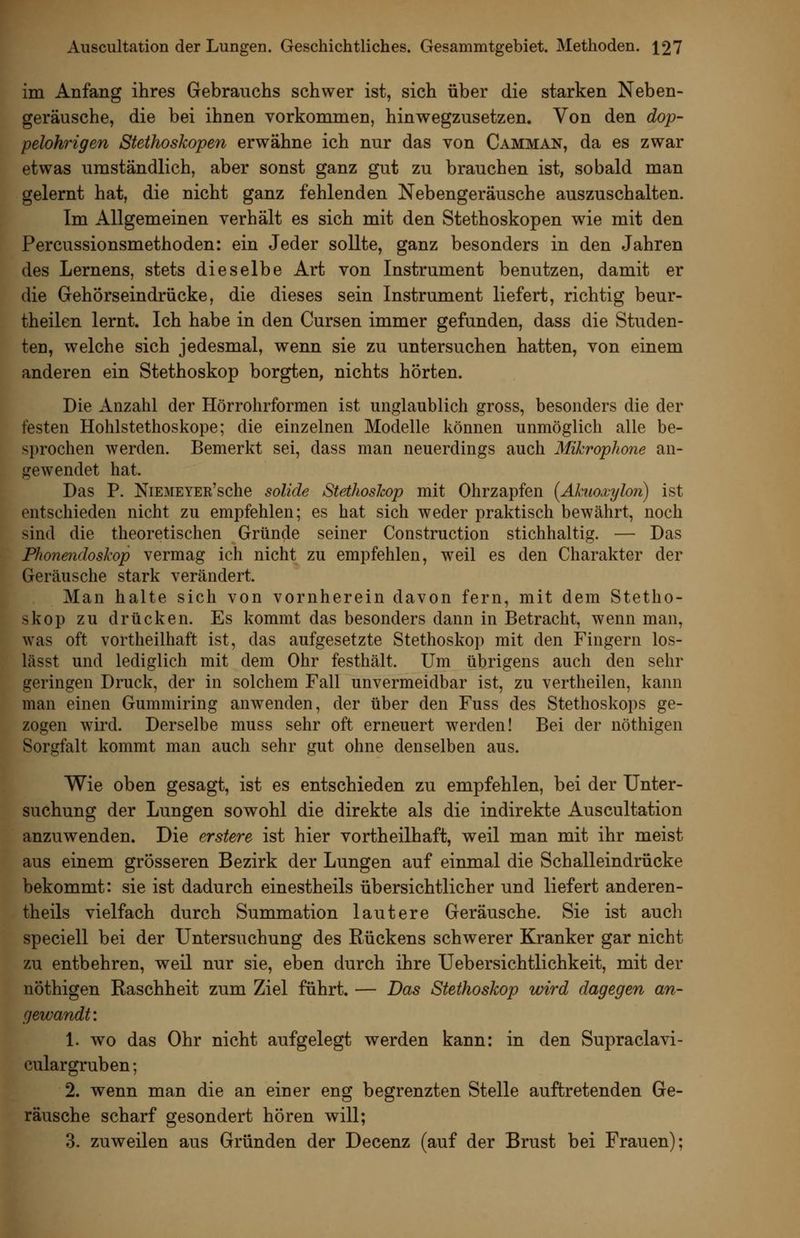 im Anfang ihres Gebrauchs schwer ist, sich über die starken Neben- geräusche, die bei ihnen vorkommen, hinwegzusetzen. Von den dop- pelohrigen Stethoskopen erwähne ich nur das von Camman, da es zwar etwas umständlich, aber sonst ganz gut zu brauchen ist, sobald man gelernt hat, die nicht ganz fehlenden Nebengeräusche auszuschalten. Im Allgemeinen verhält es sich mit den Stethoskopen wie mit den Percussionsmethoden: ein Jeder sollte, ganz besonders in den Jahren des Lernens, stets dieselbe Art von Instrument benutzen, damit er die Gehörseindrücke, die dieses sein Instrument liefert, richtig beur- theilen lernt. Ich habe in den Cursen immer gefunden, dass die Studen- ten, welche sich jedesmal, wenn sie zu untersuchen hatten, von einem anderen ein Stethoskop borgten, nichts hörten. Die Anzahl der Hörrohrformen ist unglaublich gross, besonders die der festen Hohlstethoskope; die einzelnen Modelle können unmöglich alle be- sprochen werden. Bemerkt sei, dass man neuerdings auch Mikrophone an- gewendet hat. Das P. NiEMEYER'sche solide Stethoshop mit Ohrzapfen [Ahuoxylon) ist entschieden nicht zu empfehlen; es hat sich weder praktisch bewährt, noch sind die theoretischen Gründe seiner Construction stichhaltig. — Das Phonendoskop vermag ich nicht zu empfehlen, weil es den Charakter der Geräusche stark verändert. Man halte sich von vornherein davon fern, mit dem Stetho- skop zu drücken. Es kommt das besonders dann in Betracht, wenn man, was oft vortheilhaft ist, das aufgesetzte Stethoskop mit den Fingern los- lässt und lediglich mit dem Ohr festhält. Um übrigens auch den sehr geringen Druck, der in solchem Fall unvermeidbar ist, zu vertheilen, kann man einen Gummiring anwenden, der über den Fuss des Stethoskops ge- zogen wird. Derselbe muss sehr oft erneuert werden! Bei der nöthigen Sorgfalt kommt man auch sehr gut ohne denselben aus. Wie oben gesagt, ist es entschieden zu empfehlen, bei der Unter- suchung der Lungen sowohl die direkte als die indirekte Auscultation anzuwenden. Die erstere ist hier vortheilhaft, weil man mit ihr meist aus einem grösseren Bezirk der Lungen auf einmal die Schalleindrücke bekommt: sie ist dadurch einestheils übersichtlicher und liefert anderen- theils vielfach durch Summation lautere Geräusche. Sie ist auch speciell bei der Untersuchung des Rückens schwerer Kranker gar nicht zu entbehren, weil nur sie, eben durch ihre Uebersichtlichkeit, mit der nöthigen Raschheit zum Ziel führt. — Das Stethoskop loird dagegen an- gewandt: 1. wo das Ohr nicht aufgelegt werden kann: in den Supraclavi- cular gruben; 2. wenn man die an einer eng begrenzten Stelle auftretenden Ge- räusche scharf gesondert hören will; 3. zuweilen aus Gründen der Decenz (auf der Brust bei Frauen);
