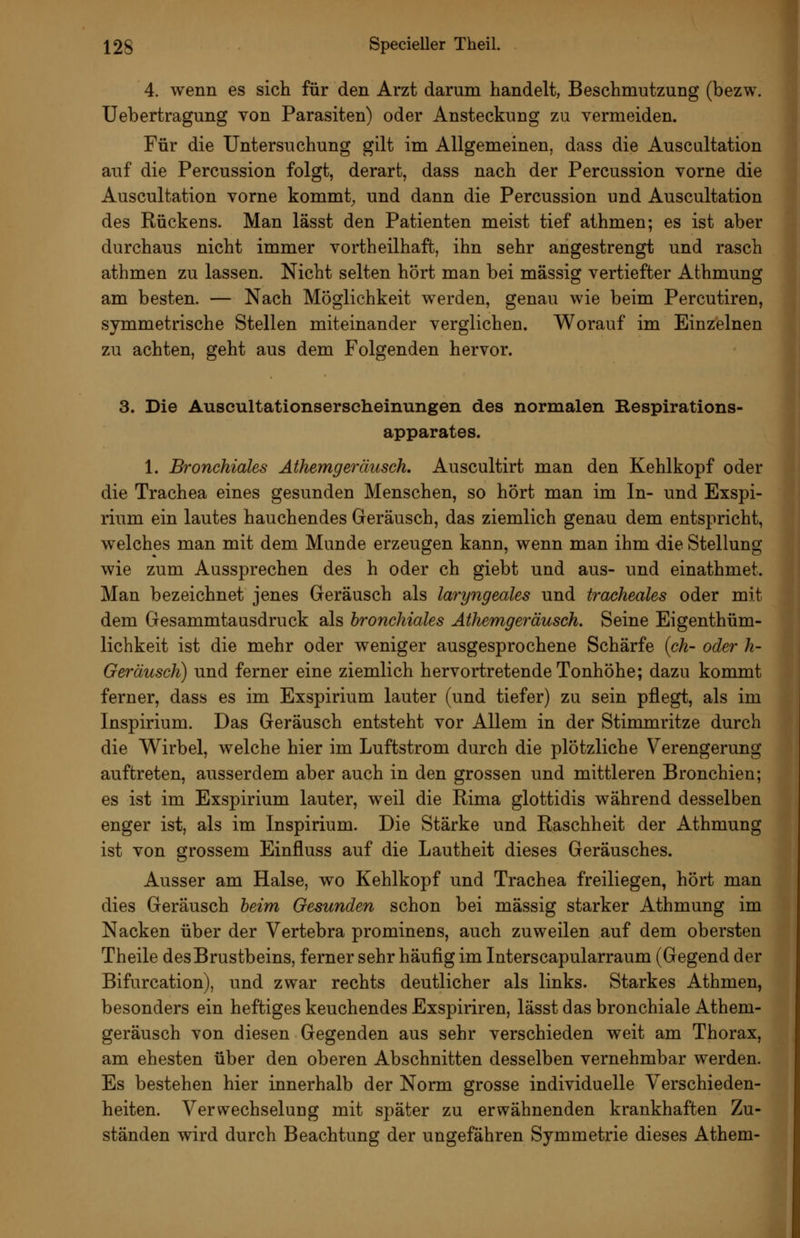 4. wenn es sich für den Arzt darum handelt, Beschmutzung (bezw. Uebertragung von Parasiten) oder Ansteckung zu vermeiden. Für die Untersuchung gilt im Allgemeinen, dass die Auscultation auf die Percussion folgt, derart, dass nach der Percussion vorne die Auscultation vorne kommt^ und dann die Percussion und Auscultation des Rückens. Man lässt den Patienten meist tief athmen; es ist aber durchaus nicht immer vortheilhaft, ihn sehr angestrengt und rasch athmen zu lassen. Nicht selten hört man bei massig vertiefter Athmung am besten. — Nach Möglichkeit werden, genau wie beim Percutiren, symmetrische Stellen miteinander verglichen. Worauf im Einzelnen zu achten, geht aus dem Folgenden hervor. 3. Die Auscultationserscheinungen des normalen Respirations- apparates. 1. Bronchiales Athemgeräusch. Auscultirt man den Kehlkopf oder die Trachea eines gesunden Menschen, so hört man im In- und Exspi- rium ein lautes hauchendes Geräusch, das ziemlich genau dem entspricht, welches man mit dem Munde erzeugen kann, wenn man ihm die Stellung wie zum Aussprechen des h oder ch giebt und aus- und einathmet. Man bezeichnet jenes Geräusch als laryngeales und tracheales oder mit dem Gesammtausdruck als bronchiales Athemgeräusch. Seine Eigenthüm- lichkeit ist die mehr oder weniger ausgesprochene Schärfe {ch- oder h- Geräusch) und ferner eine ziemlich hervortretende Tonhöhe; dazu kommt ferner, dass es im Exspirium lauter (und tiefer) zu sein pflegt, als im Inspirium. Das Geräusch entsteht vor Allem in der Stimmritze durch die Wirbel, welche hier im Luftstrom durch die plötzliche Verengerung auftreten, ausserdem aber auch in den grossen und mittleren Bronchien; es ist im Exspirium lauter, weil die Rima glottidis während desselben enger ist, als im Inspirium. Die Stärke und Raschheit der Athmung ist von grossem Einfluss auf die Lautheit dieses Geräusches. Ausser am Halse, wo Kehlkopf und Trachea freiliegen, hört man dies Geräusch beim Gesunden schon bei massig starker Athmung im Nacken über der Vertebra prominens, auch zuweilen auf dem obersten Theile des Brustbeins, ferner sehr häufig im Interscapularraum (Gegend der Bifurcation), und zwar rechts deutlicher als links. Starkes Athmen, besonders ein heftiges keuchendes Exspiriren, lässt das bronchiale Athem- geräusch von diesen Gegenden aus sehr verschieden weit am Thorax, am ehesten über den oberen Abschnitten desselben vernehmbar werden. Es bestehen hier innerhalb der Norm grosse individuelle Verschieden- heiten. Verwechselung mit später zu erwähnenden krankhaften Zu- ständen wird durch Beachtung der ungefähren Symmetrie dieses Athem-