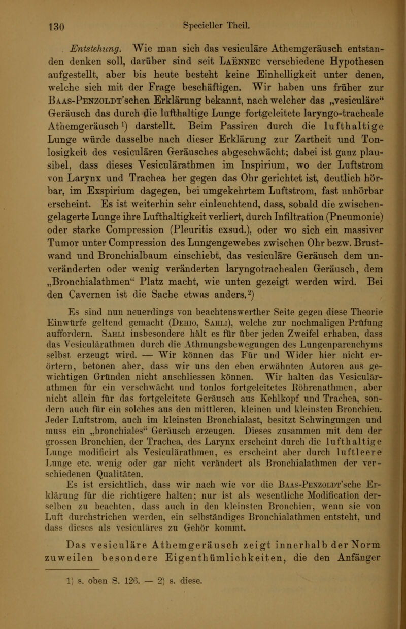 . Entstellung. Wie man sich das vesiculäre Athemgeräusch entstan- den denken soll, darüber sind seit Laennec verschiedene Hypothesen aufgestellt, aber bis heute besteht keine Einhelligkeit unter denen^ welche sich mit der Frage beschäftigen. Wir haben uns früher zur BAAS-PENZOLDT'schen Erklärung bekannt, nach welcher das „vesiculäre Geräusch das durch die lufthaltige Lunge fortgeleitete laryngo-tracheale Athemgeräusch 1) darstellt. Beim Passiren durch die lufthaltige Lunge würde dasselbe nach dieser Erklärung zur Zartheit und Ton- losigkeit des vesiculären Geräusches abgeschwächt; dabei ist ganz plau- sibel, dass dieses Vesiculärathmen im Inspirium, wo der Luftstrom von Larynx und Trachea her gegen das Ohr gerichtet ist, deutlich hör- bar, im Exspirium dagegen, bei umgekehrtem Luftstrom, fast unhörbar erscheint. Es ist weiterhin sehr einleuchtend, dass, sobald die zwischen- gelagerte Lunge ihre Lufthaltigkeit verliert, durch Infiltration (Pneumonie) oder starke Compression (Pleuritis exsud.), oder wo sich ein massiver Tumor unter Compression des Lungengewebes zwischen Ohr bezw. Brust- wand und Bronchialbaum einschiebt, das vesiculäre Geräusch dem un- veränderten oder wenig veränderten laryngotrachealen Geräusch, dem „Bronchialathmen Platz macht, wie unten gezeigt werden wird. Bei den Cavernen ist die Sache etwas anders. 2) Es sind nun neuerdings von beachtenswerther Seite gegen diese Theorie Einwürfe geltend gemacht (Dehio, Sahli), welche zur nochmaligen Prüfung auffordern. Sahli insbesondere hält es für über jeden Zweifel erhaben, dass das Vesiculärathmen durch die Athmungsbewegungen des Lungenparenchyms selbst erzeugt wird. — Wir können das Für und Wider hier nicht er- örtern, betonen aber, dass wir uns den eben erwähnten Autoren aus ge- wichtigen Gründen nicht anschliessen können. Wir halten das Vesiculär- athmen für ein verschwächt und tonlos fortgeleitetes Röhrenathmen, aber nicht allein für das fortgeleitete Geräusch aus Kehlkopf und Trachea, son- dern auch für ein solches aus den mittleren, kleinen und kleinsten Bronchien. Jeder Luftstrom, auch im kleinsten Bronchialast, besitzt Schwingungen und muss ein „bronchiales Geräusch erzeugen. Dieses zusammen mit dem der grossen Bronchien, der Trachea, des Larynx erscheint durch die lufthaltige Lunge modificirt als Vesiculärathmen, es erscheint aber durch luftleere Lunge etc. wenig oder gar nicht verändert als Bronchialathmen der ver- schiedenen Qualitäten. Es ist ersichtlich, dass wir nach wie vor die BAAS-PENzoLDT'sche Er- klärung für die richtigere halten; nur ist als wesentliche Modification der- selben zu beachten, dass auch in den kleinsten Bronchien, wenn sie von Luft durchstrichen werden, ein selbständiges Bronchialathmen entsteht, und dass dieses als vesiculäres zu Gehör kommt. Das vesiculäre Athemgeräusch zeigt innerhalb der Norm zuweilen besondere Eigenthümlichkeiten, die den Anfänger 1) s. oben S. 126. — 2) s. diese.