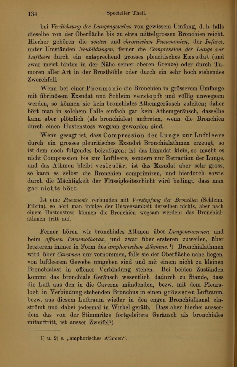 bei Verdichtung des Lungengewehes von gewissem Umfang, d. h. falls dieselbe von der Oberfläche bis zu etwa mittelgrossen Bronchien reicht. Hierher gehören die acuten und chronischen Pneumonien^ der Infarct, unter Umständen Neubildungen^ ferner die Compression der Lunge zur Luftleere durch ein entsprechend grosses pleuritisches Exsudat (und zwar meist hinten in der Nähe seiner oberen Grenze) oder durch Tu- moren aller Art in der Brusthöhle oder durch ein sehr hoch stehendes Zwerchfell. Wenn bei einer Pneumonie die Bronchien in grösserem Umfange mit fibrinösem Exsudat und Schleim verstopft und völlig unwegsam werden, so können sie kein bronchiales Athemgeräusch zuleiten; daher hört man in solchem Falle einfach gar kein Athemgeräusch, dasselbe kann aber plötzlich (als bronchiales) auftreten, wenn die Bronchien durch einen Hustenstoss wegsam geworden sind. Wenn gesagt ist, dass Compression der Lunge zur Luftleere durch ein grosses pleuritisches Exsudat Bronchialathmen erzeugt, so ist dem noch folgendes beizufügen: ist das Exsudat klein, so macht es nicht Compression bis zur Luftleere, sondern nur Retraction der Lunge, und das Athmen bleibt vesiculär; ist das Exsudat aber sehr gross, so kann es selbst die Bronchien comprimiren, und hierdurch sowie durch die Mächtigkeit der Flüssigkeitsschicht wird bedingt, dass man gar nichts hört. Ist eine Pneumonie verbunden mit Verstopfung der Bronchien (Schleim, Fibrin), so hört man infolge der Unwegsamkeit derselben nichts, aber nach einem Hustenstoss können die Bronchien wegsam werden: das Bronchial- athmen tritt auf. Ferner hören wir bronchiales Athmen über Lungencavernen und beim offenen Pneumothorax^ und zwar über ersteren zuweilen, über letzterem immer in Form des amphorischen Athmens. ^) Bronchialathmen wird über Cavernen nur vernommen, falls sie der Oberfläche nahe liegen, von luftleerem Grewebe umgeben sind und mit einem nicht zu kleinen Bronchialast in offener Verbindung stehen. Bei beiden Zuständen kommt das bronchiale Geräusch wesentlich dadurch zu Stande, dass die Luft aus den in die Caverne mündenden, bezw. mit dem Pleura- loch in Verbindung stehenden Bronchus in einen grösseren Luftraum, bezw. aus diesem Luftraum wieder in den engen Bronchialkanal ein- strömt und dabei jedesmal in Wirbel geräth. Dass aber hierbei ausser- dem das von der Stimmritze fortgeleitete Geräusch als bronchiales mitauftritt^ ist ausser Zweifel^). 1) u. 2) s. „amphorisches Athmen.