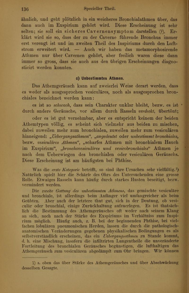 ähnlich, und geht plötzlich in ein weicheres Bronchialathmen über, das dann auch im Exspirium gehört wird. Diese Erscheinung ist sehr selten; sie soll ein sicheres Cavernensymptom darstellen (?), Er- klärt wird sie so, dass der zu der Caverne führende Bronchus immer erst verengt ist und im zweiten Theil des Inspiriums durch den Luft- strom erweitert wird. — Auch wir haben das metamorphosirende Athmen nur über Cavernen gehört, aber freilich waren diese dann immer so gross, dass sie auch aus den übrigen Erscheinungen diagno- sticirt werden konnten. c) Unbestimmtes Athmen. Das Athemgeräusch kann auf zweierlei Weise derart werden, dass es weder als ausgesprochen vesiculäres, noch als ausgesprochen bron- chiales bezeichnet werden kann: es ist so schwach^ dass sein Charakter unklar bleibt, bezw. es ist durch andere Geräusche, vor allem durch Rasseln verdeckt, übertönt; oder es ist gut vernehmbar, aber es entspricht keinem der beiden Athemtypen völlig, es scheint sich vielmehr aus beiden zu mischen, dabei zuweilen mehr zum bronchialen, zuweilen mehr zum vesiculären hinneigend: „Uebergangsathmen^\ „angedeutet oder unbestimmt hronchicdes.y bezw. vesiculäres Äthmen^\ „scharfes Athmen mit bronchialem Hauch im Exspirium, ^fironchovesiculäres und vesicohronchiales''' Athmen je nach dem üeberwiegen des bronchialen oder vesiculären Geräuschs. Diese Erscheinung ist am häufigsten bei Phthise. Was die erste Kategorie betrifft, so sind ihre Ursachen sehr vielfältig.^) Natürlich spielt hier die Schärfe des Ohrs des Untersuchenden eine grosse Rolle. Etwaiges Rasseln kann häufig durch starkes Husten beseitigt, bezw. vermindert werden. Die zweite Gattung des unbestimmten Athmens^ das gemischte vesiculäre und bronchiale, ist allerdings beim Anfänger viel umfangreicher als beim Geübten. Aber auch der letztere thut gut, sich in der Deutung, ob vesi- culär oder bronchial, einige Zurückhaltung aufzuerlegen. Es ist thatsäch- lich die Bestimmung des Athemgeräusches oft weder nach seinem Klang an sich, noch nach der Stärke des Exspiriums im Verhältniss zum Inspi- rium möglich. Häufig auch, z. B. bei der beginnenden Phthise, bei viel- fachen lobulären pneumonischen Herden, lassen die durch die pathologisch- anatomischen Veränderungen gegebenen physikalischen Bedingungen es als selbstverständlich erscheinen, das ein XJehergangsathnen zu Stande kommt,, d. h. eine Mischung, insofern die infiltrirten Lungentheile die unveränderte Fortleitung des bronchialen Geräusches begünstigen, die lufthaltigen das Athemgeräusch zum vesiculären abgedämpft zum Ohr bringen. Wir können 1) s. oben das über Stärke des Athemgeräusches und über Abschwächung desselben Gesajrte.