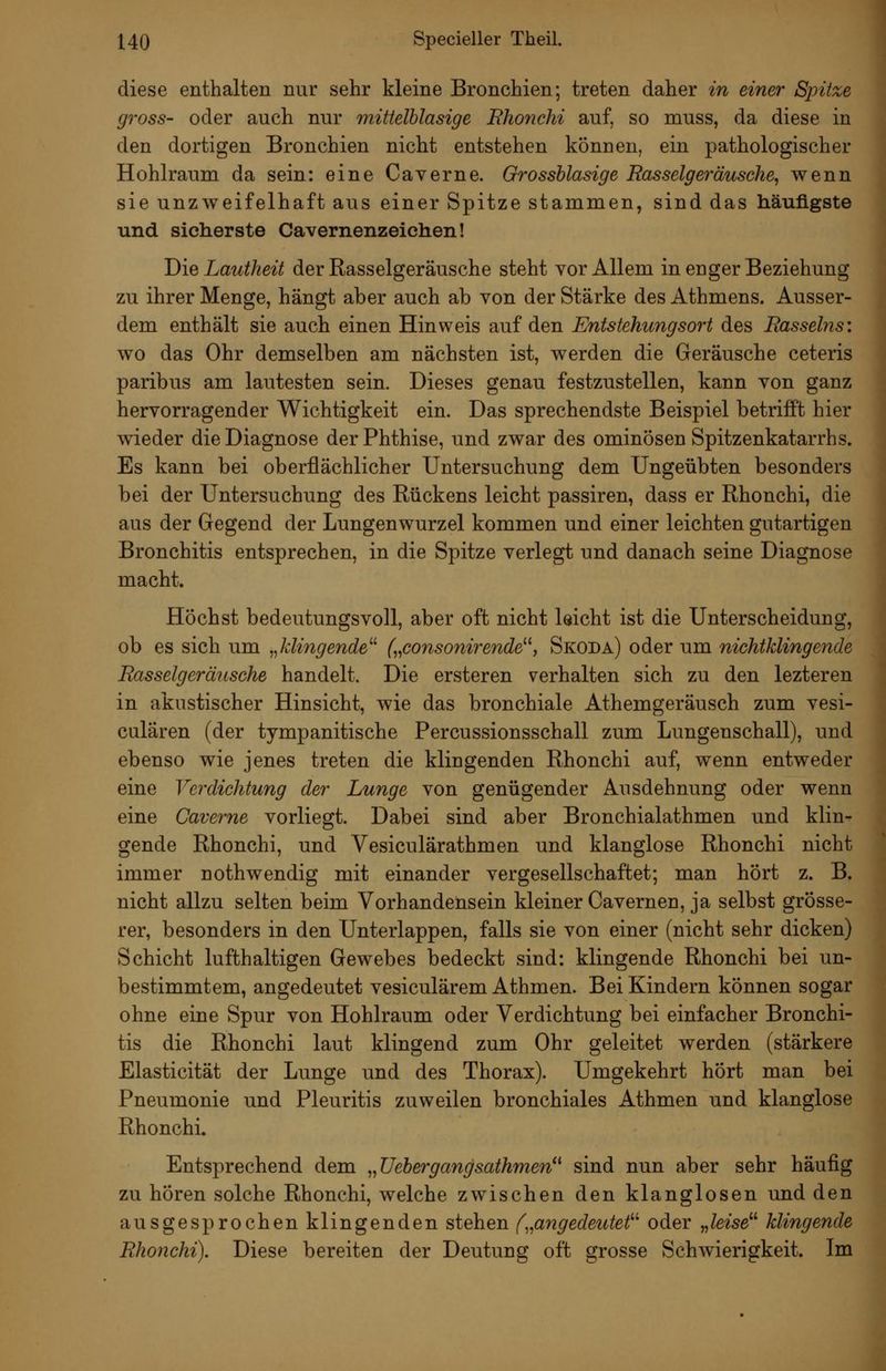 diese enthalten nur sehr kleine Bronchien; treten daher in einer Spitze gross- oder auch nur mittelblasige Fhofichi auf, so muss, da diese in den dortigen Bronchien nicht entstehen können, ein pathologischer Hohlraum da sein: eine Caverne. Grossblasige Rasselgeräusche, wenn sie unzweifelhaft aus einer Spitze stammen, sind das häufigste und sicherste Cavernenzeiehen! Die Lautheit der Rasselgeräusche steht vor Allem in enger Beziehung zu ihrer Menge, hängt aber auch ab von der Stärke des Athmens. Ausser- dem enthält sie auch einen Hinweis auf den Entstehungsort des Rasselns: wo das Ohr demselben am nächsten ist, werden die Geräusche ceteris paribus am lautesten sein. Dieses genau festzustellen, kann von ganz hervorragender Wichtigkeit ein. Das sprechendste Beispiel betrifft hier wieder die Diagnose der Phthise, und zwar des ominösen Spitzenkatarrhs. Es kann bei oberflächlicher Untersuchung dem Ungeübten besonders bei der Untersuchung des Rückens leicht passiren, dass er Rhonchi, die aus der Gegend der Lungenwurzel kommen und einer leichten gutartigen Bronchitis entsprechen, in die Spitze verlegt und danach seine Diagnose macht. Höchst bedeutungsvoll, aber oft nicht leicht ist die Unterscheidung, ob es sich um „klingende^^ („consonirende^^, Skoda) oder um nichtklingende Rasselgermische handelt. Die ersteren verhalten sich zu den lezteren in akustischer Hinsicht, wie das bronchiale Athemgeräusch zum vesi- culären (der tympanitische Percussionsschall zum Lungenschall), und ebenso wie jenes treten die klingenden Rhonchi auf, wenn entweder eine Verdichtung der Lunge von genügender Ausdehnung oder wenn eine Caverne vorliegt. Dabei sind aber Bronchialathmen und klin- gende Rhonchi, und Vesiculärathmen und klanglose Rhonchi nicht immer nothwendig mit einander vergesellschaftet; man hört z. B. nicht allzu selten beim Vorhandensein kleiner Cavernen, ja selbst grösse- rer, besonders in den Unterlappen, falls sie von einer (nicht sehr dicken) Schicht lufthaltigen Gewebes bedeckt sind: klingende Rhonchi bei un- bestimmtem, angedeutet vesiculärem Athmen. Bei Kindern können sogar ohne eine Spur von Hohlraum oder Verdichtung bei einfacher Bronchi- tis die Rhonchi laut klingend zum Ohr geleitet werden (stärkere Elasticität der Lunge und des Thorax). Umgekehrt hört man bei Pneumonie und Pleuritis zuweilen bronchiales Athmen und klanglose Rhonchi. Entsprechend dem „üebergangsathmen*^ sind nun aber sehr häufig zu hören solche Rhonchi, welche zwischen den klanglosen und den ausgesprochen klingenden stehen f„angedeutef^ oder „leise^^ klingende Rhonchi). Diese bereiten der Deutung oft grosse Schwierigkeit. Im