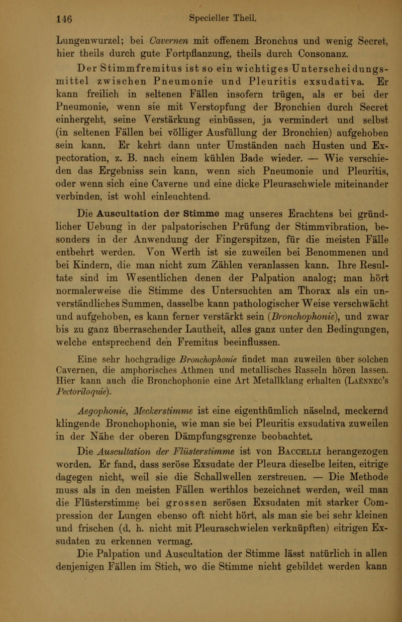 Lungenwurzel; bei Cavernen mit offenem Bronchus und wenig Secret, hier theils durch gute Fortpflanzung, theils durch Consonanz. Der Stimmfremitus ist so ein wichtiges Unterscheidungs- mittel zwischen Pneumonie und Pleuritis exsudativa. Er kann freilich in seltenen Fällen insofern trügen, als er bei der Pneumonie, wenn sie mit Verstopfung der Bronchien durch Secret einhergeht, seine Verstärkung einbüssen, ja vermindert und selbst (in seltenen Fällen bei völliger Ausfüllung der Bronchien) aufgehoben sein kann. Er kehrt dann unter Umständen nach Husten und Ex- pectoration, z. B. nach einem kühlen Bade wieder. — Wie verschie- den das Ergebniss sein kann, wenn sich Pneumonie und Pleuritis, oder wenn sich eine Caverne und eine dicke Pleuraschwiele miteinander verbinden, ist wohl einleuchtend. Die Auscultation der Stimme mag unseres Erachtens bei gründ- licher Uebung in der palpatorischen Prüfung der Stimmvibration, be- sonders in der Anwendung der Fingerspitzen, für die meisten Fälle entbehrt werden. Von Werth ist sie zuweilen bei Benommenen und bei Kindern, die man nicht zum Zählen veranlassen kann. Ihre Resul- tate sind im Wesentlichen denen der Palpation analog; man hört normalerweise die Stimme des Untersuchten am Thorax als ein un- verständliches Summen, dasselbe kann pathologischer Weise verschwächt und aufgehoben, es kann ferner verstärkt sein {Broncho'phonie)^ und zwar bis zu ganz überraschender Lautheit, alles ganz unter den Bedingungen, welche entsprechend den Fremitus beeinflussen. Eine sehr hochgradige Bronchophonie findet man zuweilen über solchen Cavernen, die amphorisches Athmen und metallisches Easseln hören lassen. Hier kann auch die Bronchophonie eine Art Metallklang erhalten (Laennec's Pectoriloquie). Äegophonie, Meckerstimme ist eine eigenthümlich näselnd, meckernd klingende Bronchophonie, wie man sie bei Pleuritis exsudativa zuweilen in der Nähe der oberen Dämpfungsgrenze beobachtet. Die Auscultation der Flüsterstimme ist von Baccelli herangezogen worden. Er fand, dass seröse Exsudate der Pleura dieselbe leiten, eitrige dagegen nicht, weil sie die Schallwellen zerstreuen. — Die Methode muss als in den meisten Fällen werthlos bezeichnet werden, weil man die Flüsterstimme bei grossen serösen Exsudaten mit starker Cbm- pression der Lungen ebenso oft nicht hört, als man sie bei sehr kleinen und frischen (d. h. nicht mit Pleuraschwielen verknüpften) eitrigen Ex- sudaten zu erkennen vermag. Die Palpation und Auscultation der Stimme lässt natürlich in allen denjenigen Fällen im Stich, wo die Stimme nicht gebildet werden kann