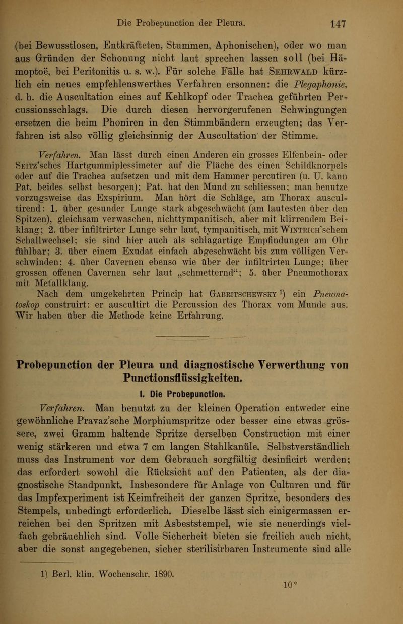 {bei Bewusstlosen, Entkräfteten, Stummen, Aphonischen), oder wo man aus Gründen der Schonung nicht laut sprechen lassen soll (bei Hä- moptoe, bei Peritonitis u. s. w.). Für solche Fälle hat Sehrwald kürz- lich ein neues empfehlenswerthes Verfahren ersonnen: die Plegaphonie, d. h. die Auscultation eines auf Kehlkopf oder Trachea geführten Per- cussionsschlags. Die durch diesen hervorgerufenen Schwingungen ersetzen die beim Phoniren in den Stimmbändern erzeugten; das Ver- fahren ist also völlig gleichsinnig der Auscultation' der Stimme. Verfahren. Man lässt durch einen Anderen ein grosses Elfenbein- oder SEiTz'sches Hartgummiplessimeter auf die Fläche des einen Schildknorpels oder auf die Trachea aufsetzen und mit dem Hammer percutiren (u. U. kann Pat. beides selbst besorgen); Pat. hat den Mund zu schliessen; man benutze vorzugsweise das Exspirium. Man hört die Schläge, am Thorax auscul- tirend: 1. über gesunder Lunge stark abgeschwächt (am lautesten über den Spitzen), gleichsam verwaschen, nichttympanitisch, aber mit klirrendem Bei- klang; 2. über infiltrirter Lunge sehr laut, tympanitisch, mit WiNTEiCH'schem Schallwechsel; sie sind hier auch als schlagartige Empfindungen am Ohr fühlbar; 3. über einem Exudat einfach abgeschwächt bis zum völligen Ver- schwinden; 4. über Cavernen ebenso wie über der infiltrirten Lunge; über grossen offenen Cavernen sehr laut „schmetternd; 5. über Pneumothorax mit Metallklang. Nach dem umgekehrten Princip hat Gabritschewsky ^) ein Pneuma- toskop construirt: er auscultirt die Percussion des Thorax vom Munde aus. Wir haben über die Methode keine Erfahrung. Probepunction der Pleura und diagnostische Verwertliung von Punctionsfliissigkeiten, I. Die Probepunction. Verfahren. Man benutzt zu der kleinen Operation entweder eine gewöhnliche Pravaz'sche Morphiumspritze oder besser eine etwas grös- sere, zwei Gramm haltende Spritze derselben Construction mit einer wenig stärkeren und etwa 7 cm langen Stahlkanüle. Selbstverständlich muss das Instrument vor dem Gebrauch sorgfältig desinficirt werden; das erfordert sowohl die Rücksicht auf den Patienten, als der dia- gnostische Standpunkt. Insbesondere für Anlage von Culturen und für das Impfexperiment ist Keimfreiheit der ganzen Spritze, besonders des Stempels, unbedingt erforderlich. Dieselbe lässt sich einigermassen er- reichen bei den Spritzen mit Asbeststempel, wie sie neuerdings viel- fach gebräuchlich sind. Volle Sicherheit bieten sie freilich auch nicht, aber die sonst angegebenen, sicher sterilisirbaren Instrumente sind alle 1) ßerl. klin. Wochenschr. 1890. 10'