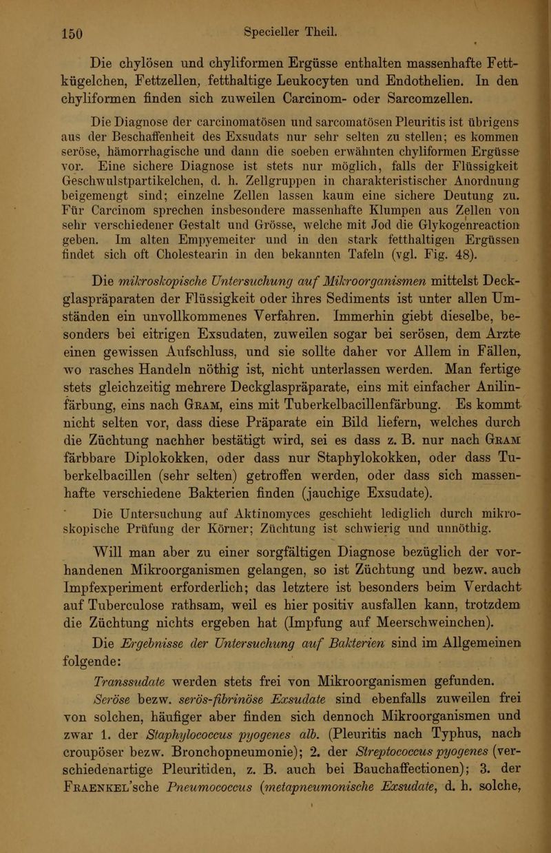 Die chylösen und chyliformen Ergüsse enthalten massenhafte Fett- kügelchen, Fettzellen, fetthaltige Leukocyten und Endothelien. In den chyliformen finden sich zuweilen Carcinom- oder Sarcomzellen. Die Diagnose der carcinomatösen und sarcomatösen Pleuritis ist übrigens aus der Beschaifenheit des Exsudats nur sehr selten zu stellen; es kommen seröse, hämorrhagische und dann die soeben erwähnten chyliformen Ergüsse vor. Eine sichere Diagnose ist stets nur möglich, falls der Flüssigkeit Geschwulstpartikelchen, d. h. Zellgruppen in charakteristischer Anordnung beigemengt sind; einzelne Zellen lassen kaum eine sichere Deutung zu. Für Carcinom sprechen insbesondere massenhafte Klumpen aus Zellen von sehr verschiedener Gestalt und Grösse, welche mit Jod die Glykogenreaction geben. Im alten Empyemeiter und in den stark fetthaltigen Ergüssen findet sich oft Cholestearin in den bekannten Tafeln (vgl. Fig. 48). Die mikroskopische Untersuchung auf Mikroorganismen mittelst Deck- glaspräparaten der Flüssigkeit oder ihres Sediments ist unter allen Um- ständen ein unvollkommenes Verfahren. Immerhin giebt dieselbe, be- sonders bei eitrigen Exsudaten, zuv^eilen sogar bei serösen, dem Arzte einen gewissen Aufschluss, und sie sollte daher vor Allem in Fällen,, wo rasches Handeln nöthig ist, nicht unterlassen werden. Man fertige stets gleichzeitig mehrere Deckglaspräparate, eins mit einfacher Anilin- färbung, eins nach Geam, eins mit Tuberkelbacillenfärbung. Es kommt nicht selten vor, dass diese Präparate ein Bild liefern, welches durch die Züchtung nachher bestätigt wird, sei es dass z. B. nur nach Gram färbbare Diplokokken, oder dass nur Staphylokokken, oder dass Tu- berkelbacillen (sehr selten) getroffen werden, oder dass sich massen- hafte verschiedene Bakterien finden (jauchige Exsudate). Die Untersuchung auf Aktinomyces geschieht lediglich durch mikro- skopische Prüfung der Körner; Züchtung ist schwierig und unnöthig. Will man aber zu einer sorgfältigen Diagnose bezüglich der vor- handenen Mikroorganismen gelangen, so ist Züchtung und bezw. auch Impfexperiment erforderlich; das letztere ist besonders beim Verdacht auf Tuberculose rathsam, weil es hier positiv ausfallen kann, trotzdem die Züchtung nichts ergeben hat (Impfung auf Meerschweinchen). Die Drgehnisse der Untersuchung auf Bakterien sind im Allgemeinen folgende: Transsudate werden stets frei von Mikroorganismen gefunden. Seröse bezw. serös-fihrinöse Exsudate sind ebenfalls zuweilen frei von solchen, häufiger aber finden sich dennoch Mikroorganismen und zwar 1. der Staphylococcus pyogenes alh. (Pleuritis nach Typhus, nach croupöser bezw. Bronchopneumonie); 2. der Streptococcuspyogenes (ver- schiedenartige Pleuritiden, z. B. auch bei Bauchaffectionen); 3. der FßAENKEL'sche Pneumococcus {metapneumonische Exsudate^ d. h. solche,