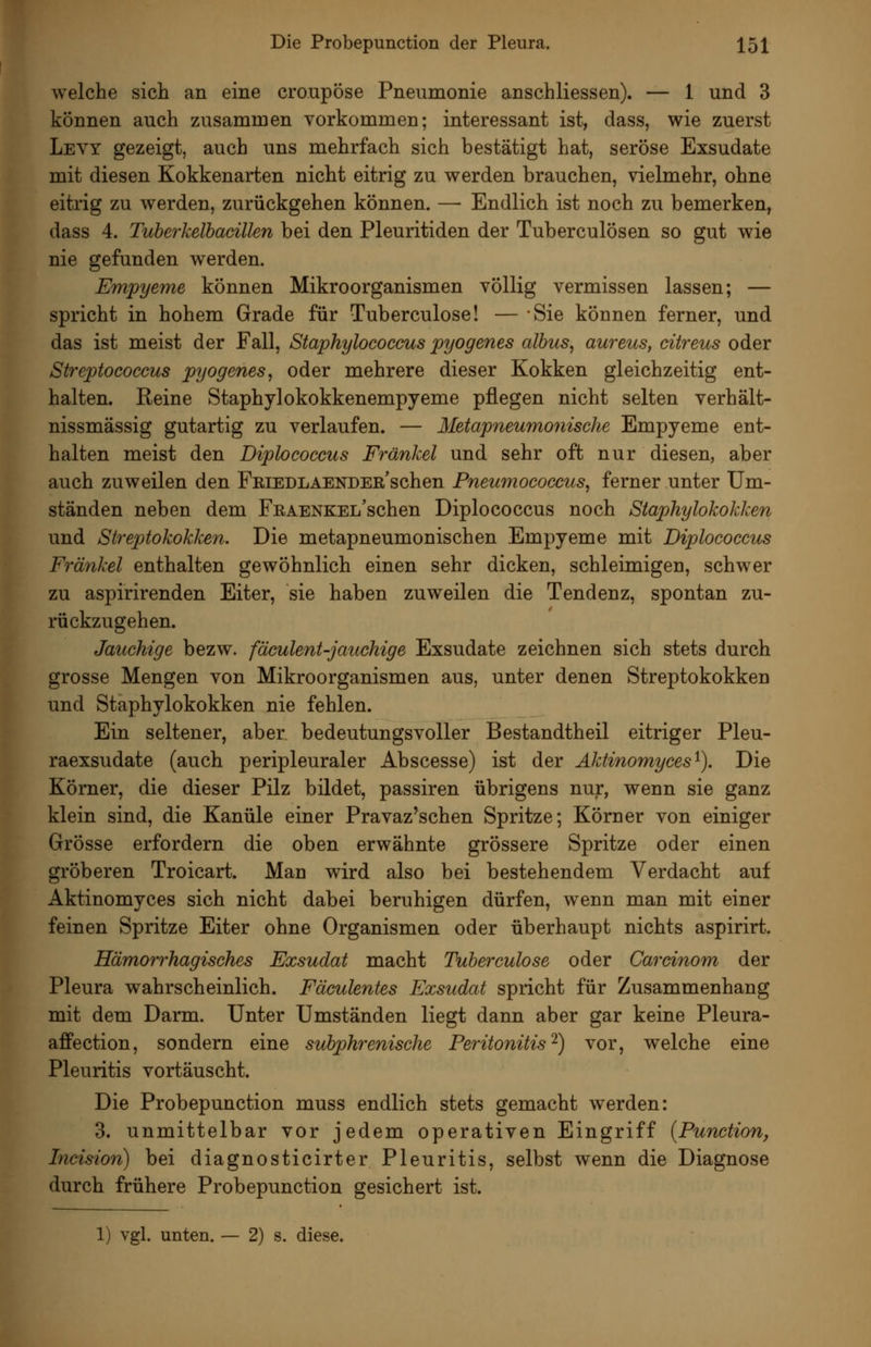 welche sich an eine croupöse Pneumonie anschliessen). — 1 und 3 können auch zusammen vorkommen; interessant ist, dass, wie zuerst Levy gezeigt, auch uns mehrfach sich bestätigt hat, seröse Exsudate mit diesen Kokkenarten nicht eitrig zu werden brauchen, vielmehr, ohne eitrig zu werden, zurückgehen können. — Endlich ist noch zu bemerken, dass 4. Tuherkelhacillen bei den Pleuritiden der Tuberculosen so gut wie nie gefunden werden. Empyeme können Mikroorganismen völlig vermissen lassen; — spricht in hohem Grade für Tuberculose! — Sie können ferner, und das ist meist der Fall, Staphylococcus pyogenes albus, aureus, citreus oder Streptococcus pyogenes, oder mehrere dieser Kokken gleichzeitig ent- halten. Reine Staphylokokkenempyeme pflegen nicht selten verhält- nissmässig gutartig zu verlaufen. — Metapneumonische Empyeme ent- halten meist den Diplococcus Fränkel und sehr oft nur diesen, aber auch zuweilen den FEiEDLAENDEß'schen Pneumococcus, ferner unter Um- ständen neben dem FEAENKEL'schen Diplococcus noch Staphylokokken und Streptokokken. Die metapneumonischen Empyeme mit Diplococcus Fränkel enthalten gewöhnlich einen sehr dicken, schleimigen, schwer zu aspirirenden Eiter, sie haben zuweilen die Tendenz, spontan zu- rückzugehen. Jauchige bezw. fäculent-jau^hige Exsudate zeichnen sich stets durch grosse Mengen von Mikroorganismen aus, unter denen Streptokokken und Staphylokokken nie fehlen. Ein seltener, aber bedeutungsvoller Bestandtheil eitriger Pleu- raexsudate (auch peripleuraler Abscesse) ist der Aktinomyces^), Die Körner, die dieser Pilz bildet, passiren übrigens nur, wenn sie ganz klein sind, die Kanüle einer Pravaz'schen Spritze; Körner von einiger Grösse erfordern die oben erwähnte grössere Spritze oder einen gröberen Troicart. Man wird also bei bestehendem Verdacht auf Aktinomyces sich nicht dabei beruhigen dürfen, wenn man mit einer feinen Spritze Eiter ohne Organismen oder überhaupt nichts aspirirt. Hämorrhagisches Exsudat macht Tuberculose oder Cardnom der Pleura wahrscheinlich. Fäculentes Exsudat spricht für Zusammenhang mit dem Darm. Unter Umständen liegt dann aber gar keine Pleura- affection, sondern eine subphrenische Peritonitis^) vor, welche eine Pleuritis vortäuscht. Die Probepunction muss endlich stets gemacht werden: 3. unmittelbar vor jedem operativen Eingriff {Function, Incision) bei diagnosticirter Pleuritis, selbst wenn die Diagnose durch frühere Probepunction gesichert ist. 1) vgl. unten. — 2) s. diese.