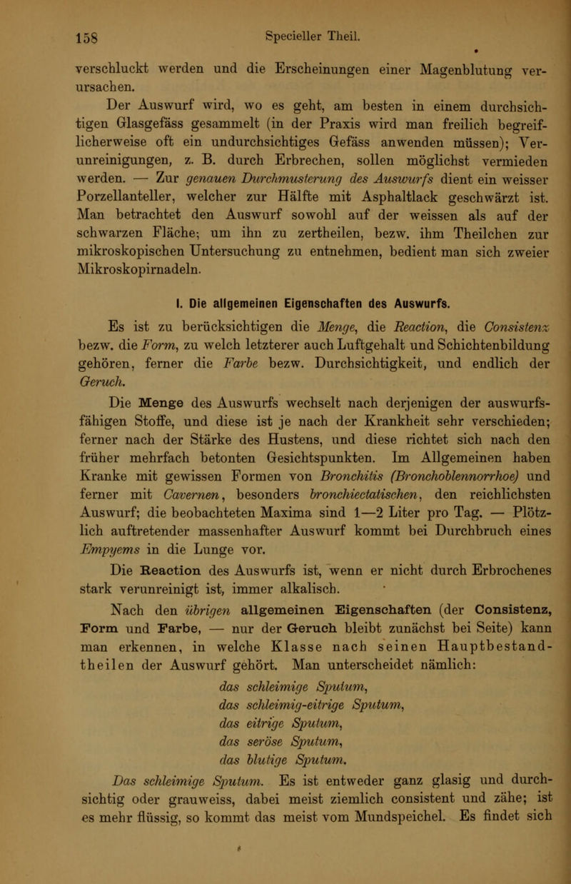 verschluckt werden und die Erscheinungen einer Magenblutung ver- ursachen. Der Auswurf wird, wo es geht, am besten in einem durchsich- tigen Glasgefäss gesammelt (in der Praxis wird man freilich begreif- licherweise oft ein undurchsichtiges Gefäss anwenden müssen); Ver- unreinigungen, z. B. durch Erbrechen, sollen möglichst vermieden werden. — Zur genauen Durchmusterung des Auswurfs dient ein weisser Porzellanteller, welcher zur Hälfte mit Asphaltlack geschwärzt ist. Man betrachtet den Auswurf sowohl auf der weissen als auf der schwarzen Fläche-, um ihn zu zertheilen, bezw. ihm Theilchen zur mikroskopischen Untersuchung zu entnehmen, bedient man sich zweier Mikroskopirnadeln. I. Die allgemeinen Eigensctiaften des Auswurfs. Es ist zu berücksichtigen die Menge, die Reaction, die Consiste^ix bezw. die Form, zu welch letzterer auch Luftgehalt und Schichtenbildung gehören, ferner die Farbe bezw. Durchsichtigkeit, und endlich der Geruch. Die Menge des Auswurfs wechselt nach derjenigen der auswurfs- fähigen Stoffe, und diese ist je nach der Krankheit sehr verschieden; ferner nach der Stärke des Hustens, und diese richtet sich nach den früher mehrfach betonten Gesichtspunkten. Im Allgemeinen haben Kranke mit gewissen Formen von Bronchitis (Bronchohlennorrhoe) und ferner mit Cavernen, besonders bronchiectatischen, den reichlichsten Auswurf; die beobachteten Maxima sind 1—2 Liter pro Tag. — Plötz- lich auftretender massenhafter Auswurf kommt bei Durchbruch eines Empyems in die Lunge vor. Die Reaction des Auswurfs ist, wenn er nicht durch Erbrochenes stark verunreinigt ist, immer alkalisch. Nach den übrigen allgemeinen Eigenschaften (der Consistenz, Form und Farbe, — nur der Geruch bleibt zunächst bei Seite) kann man erkennen, in welche Klasse nach seinen Hauptbestand- theilen der Auswurf gehört. Man unterscheidet nämlich: das schleimige Sputum, das schleimig-eitrige Sputum, das eitrige Sputum, das seröse Sputum, das blutige Sputum. Das schleimige Sjmtum. Es ist entweder ganz glasig und durch- sichtig oder grauweiss, dabei meist ziemlich consistent und zähe; ist es mehr flüssig, so kommt das meist vom MundspeicheL Es findet sich
