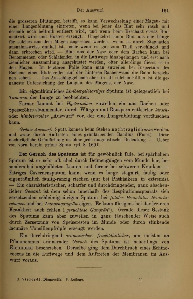 die grösseren Blutungen betrifft, so kann Verwechselung einer Magen- mit einer Lungenblutung eintreten, wenn bei jener das Blut sehr rasch und deshalb noch hellroth entleert wird, und wenn beim Brechakt etwas Blut üspirirt wird und Husten erzeugt. Umgekehrt kann Blut aus der Lunge für solches aus dem Magen angesehen werden, wenn es durch Stagnation ausnahmsweise dunkel ist, oder wenn es gar zum Theil verschluckt und dann erbrochen wird. — Blut aus der Nase oder dem Rachen kann bei Benommenen oder Schlafenden in die Luftwege hinabgelangen und erst nach ziemlicher Ansammlung ausgehustet werden, öfter allerdings fliesst es in den Magen. Im letzteren Falle kann man zuweilen bei Inspection des Rachens einen Blutstreifen auf der hinteren Rachenwand die Bahn bezeich- nen sehen. — Das Ausschlaggebende aber in all solchen Fällen ist die ge- naueste Untersuchung der Lungen, des Magens, der Nase. Ein eigenthümliches himbeergeleeaiiiges Sputum ist gelegentlich bei Tumoren der Lunge zu beobachten. Femer kommt bei Hysterischen zuweilen ein aus Eachen oder Speiseröhre stammender, durch Würgen und Räuspern entleerter kirsch- oder himheeirother „Auswurf vor, der eine Lungenblutung vortäuschen kann. Grüner Auswurf. Sputa können beim Stehen n acht rag lich^rww werden, und zwar durch Auftreten eines grünfärbenden Bacillus (Feick). Diese nachträgliche Grünfärbung ist ohne jede diagnostische Bedeutung. — Ueber von vorn herein grüne Sputa vgl. S. 160 f. Der Geruch des Sputums ist für gewöhnlich fade, bei spärlichem Sputum ist er sehr oft übel durch Beimengungen vom Munde her, be- sonders bei ungebildeten Leuten und ferner bei schweren Kranken. — Eitriges Cavernensputum kann, wenn es lange stagnirt, faulig oder eigenthümlich faulig-ranzig riechen (nur bei Phthisikern in extremis). — Ein charakteristischer, scharfer und durchdringender, ganz abscheu- licher Gestank ist dem schon innerhalb des Respirationsapparats sich zersetzenden schleimig-eitrigen Sputum bei fötider Bronchitis^ Bf'onchi- ectasien und bei Lungengangrän eigen. Er kann übrigens bei der lezteren Kjrankheit auch fehlen {„geruchlose Gangrän''^). Gerade dieser Gestank des Sputums kann aber zuweilen in ganz täuschender Weise auch durch Zersetzung von Speiseresten im Munde oder durch stinkende lacunäre Tonsillenpfröpfe erzeugt werden. Ein durchdringend aromatischer^ fruchtähnlicher^ am meisten an Pflaumenmus erinnernder Geruch des Sputums ist neuerdings von Eichhorst beschrieben. Derselbe ging dem Durchbruch eines Echino- coccus in die Luftwege und dem Auftreten der Membranen im Aus- wurf voraus. 0. Vierordt, Diagnostik. 6. Auflage. 11