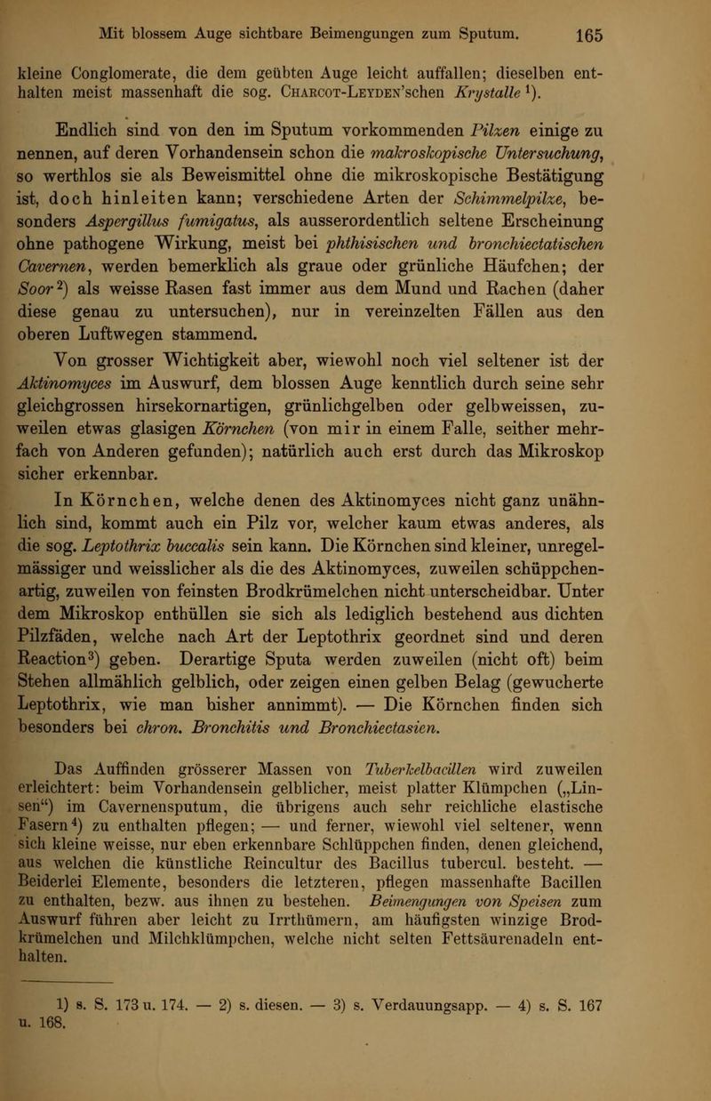 kleine Conglomerate, die dem geübten Auge leicht auffallen; dieselben ent- halten meist massenhaft die sog. CnARCOT-LEYDEN'schen Krystalle ^). Endlich sind von den im Sputum vorkommenden Pilzen einige zu nennen, auf deren Vorhandensein schon die makrosJcopische Untersuchung^ so werthlos sie als Beweismittel ohne die mikroskopische Bestätigung ist, doch hinleiten kann; verschiedene Arten der Schimmelpilze, be- sonders Aspergillus fumigatus, als ausserordentlich seltene Erscheinung ohne pathogene Wirkung, meist bei phthisischen und bronchiectatischen Cavernen, werden bemerklich als graue oder grünliche Häufchen; der Soor^) als weisse Rasen fast immer aus dem Mund und Rachen (daher diese genau zu untersuchen), nur in vereinzelten Fällen aus den oberen Luftwegen stammend. Von grosser Wichtigkeit aber, wiewohl noch viel seltener ist der Äktinomyces im Auswurf, dem blossen Auge kenntlich durch seine sehr gleichgrossen hirsekornartigen, grünlichgelben oder gelbweissen, zu- weilen etwas glasigen Körnchen (von mir in einem Falle, seither mehr- fach von Anderen gefunden); natürlich auch erst durch das Mikroskop sicher erkennbar. In Körnchen, welche denen des Äktinomyces nicht ganz unähn- lich sind, kommt auch ein Pilz vor, welcher kaum etwas anderes, als die sog. Leptothrix bu^calis sein kann. Die Körnchen sind kleiner, unregel- mässiger und weisslicher als die des Äktinomyces, zuweilen schüppchen- artig, zuweilen von feinsten Brodkrümelchen nicht unterscheidbar. Unter dem Mikroskop enthüllen sie sich als lediglich bestehend aus dichten Pilzfäden, welche nach Art der Leptothrix geordnet sind und deren Reaction^) geben. Derartige Sputa werden zuweilen (nicht oft) beim Stehen allmählich gelblich, oder zeigen einen gelben Belag (gewucherte Leptothrix, wie man bisher annimmt). — Die Körnchen finden sich besonders bei chron. Bronchitis und Bronchiectasien. Das Auffinden grösserer Massen von Tuherhelhacillen wird zuweilen erleichtert: beim Vorhandensein gelblicher, meist platter Klümpchen („Lin- sen) im Cavernensputum, die übrigens auch sehr reichliche elastische Fasern'*) zu enthalten pflegen; — und ferner, wiewohl viel seltener, wenn sich kleine weisse, nur eben erkennbare Schlüppchen finden, denen gleichend, aus welchen die künstliche Reincultur des Bacillus tubercul. besteht. — Beiderlei Elemente, besonders die letzteren, pflegen massenhafte Bacillen zu enthalten, bezw. aus ihnen zu bestehen. Beimengungen von Speisen zum Auswurf führen aber leicht zu Irrthümern, am häufigsten winzige Brod- krümelchen und Milchklümpchen, welche nicht selten Fettsäurenadeln ent- halten. 1) s. S. 173 u. 174. — 2) s. diesen. — 3) s. Verdauungsapp. — 4) s. S. 167 u. 168.