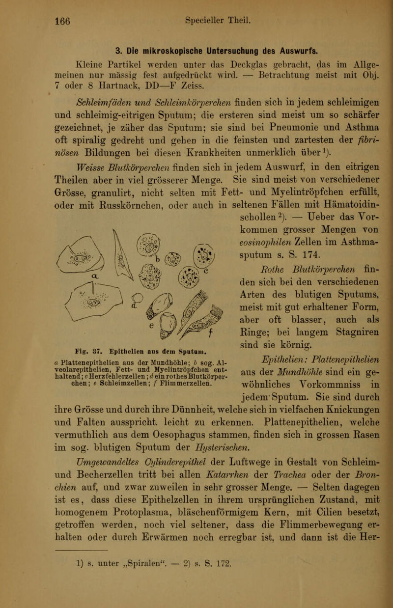 3. Die mikroskopische Untersuchung des Auswurfs. Kleine Partikel werden unter das Deckglas gebracht, das im Allge- meinen nur massig fest aufgedrückt wird. — Betrachtung meist mit Obj. 7 oder 8 Hartnack, DD—F Zeiss. Schleimfächn ujid Schleiml-örperchen finden sich in jedem schleimigen und schleimig-eitrigen Sputum; die ersteren sind meist um so schärfer gezeichnet, je zäher das Sputum; sie sind bei Pneumonie und Asthma oft spiralig gedreht und gehen in die feinsten und zartesten der fibri- nösen Bildungen bei diesen Krankheiten unmerklich über^j. Weisse BliitkörjMrchen finden sich in jedem Auswurf, in den eitrigen Theilen aber in viel grösserer Menge. Sie sind meist von verschiedener Grösse, granulirt, nicht selten mit Fett- und Myelintröpfchen erfüllt, oder mit Russkörnchen, oder auch in seltenen Fällen mit Hämatoidin- schollen -). — Ueber das Vor- kommen grosser Mengen von eosinophilen Zellen im Asthma- sputum s. S. 174. Bothe Blutköiyerchen fin- den sich bei den verschiedenen Arten des blutigen Sputums, meist mit gut erhaltener Form, aber oft blasser, auch als Ringe; bei langem Stagniren sind sie körnig. Epithelien: Plattenepithelien aus der Mundhöhle sind ein ge- w^öhnliches Vorkommniss in jedem Sputum. Sie sind durch ihre Grösse und durch ihre Dünnheit, welche sich in vielfachen Knickungen und Falten ausspricht, leicht zu erkennen. Plattenepithelien, welche vermuthlich aus dem Oesophagus stammen, finden sich in grossen Rasen im sog. blutigen Sputum der Husierischen. Umgewandeltes Cylinderepithel der Luftwege in Gestalt von Schleim- und Becherzellen tritt bei allen Katarrhen der Trachea oder der Bron- chien auf, und zwar zuw^eilen in sehr grosser Menge. — Selten dagegen ist es, dass diese Epithelzellen in ihrem ursprünglichen Zustand, mit homogenem Protoplasma, bläschenförmigem Kern, mit Cilien besetzt, getroffen werden, noch viel seltener, dass die Flimmerbew^egung er- halten oder durch Erwärmen noch erregbar ist, und dann ist die Her- Fig. 37. Epithelien aus dem Sputam. a Plattenepithelien aus der Mundhöhle; h sog. Al- veolarepithelien, Fett- und Myelintröpfchen ent- haltend ; c Herzfehlerzellen; d ein rothes Blutkörper- chen; 6 Schleimzellen; / Flimmerzellen. 1) s. unter „Spiralen. — 2) s. S. 172.