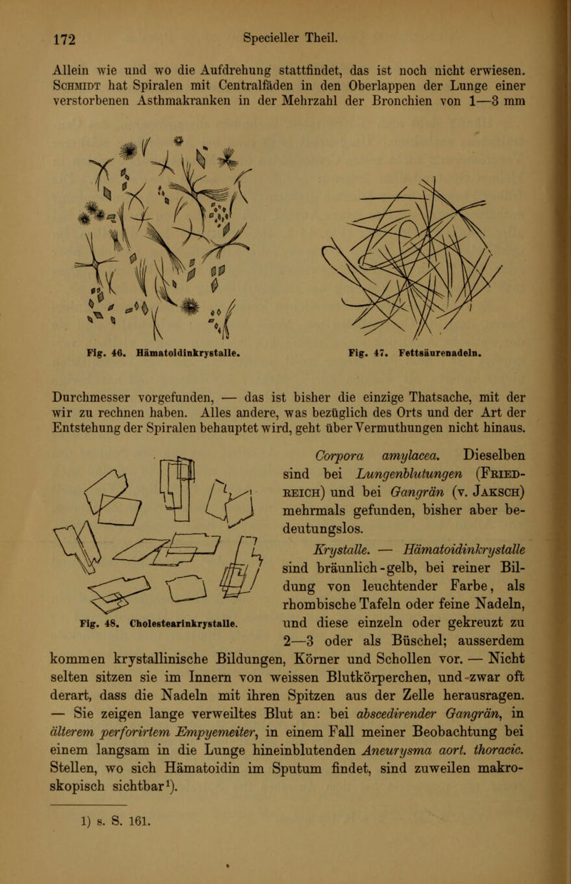 Allein wie und wo die Aufdrehung stattfindet, das ist noch nicht erwiesen. Schmidt hat Spiralen mit Centralfäden in den Oberlappen der Lunge einer verstorbenen Asthmakranken in der Mehrzahl der Bronchien von 1—3 mm Fig. 46. Hämatoidinkrystalle. Fig. 47. Fettsäarenadeln, Durchmesser vorgefunden, — das ist bisher die einzige Thatsache, mit der wir zu rechnen haben. Alles andere, was bezüglich des Orts und der Art der Entstehung der Spiralen behauptet wird, geht überVermuthungen nicht hinaus. Corpora amylacea. Dieselben sind bei Lungenblutungen (Fbied- eeich) und bei Gangrän (v. Jaksch) mehrmals gefunden, bisher aber be- deutungslos. Krystalle. — Hämatoidinkrystalle sind bräunlich - gelb, bei reiner Bil- dung von leuchtender Farbe, als rhombische Tafeln oder feine Nadeln, und diese einzeln oder gekreuzt zu 2—3 oder als Büschel; ausserdem kommen krystallinische Bildungen, Körner und Schollen vor. — Nicht selten sitzen sie im Innern von weissen Blutkörperchen, und-zwar oft derart, dass die Nadeln mit ihren Spitzen aus der Zelle herausragen. — Sie zeigen lange verweiltes Blut an: bei abscedirender Gangrän, in älterem perforirtem JSmpyemeiter, in einem Fall meiner Beobachtung bei einem langsam in die Lunge hineinblutenden Aneurysma aort. thoracic. Stellen, wo sich Hämatoidin im Sputum findet, sind zuweilen makro- skopisch sichtbar^). Fig. 48. Cholestearinlirystalle. 1) s. S. 16L
