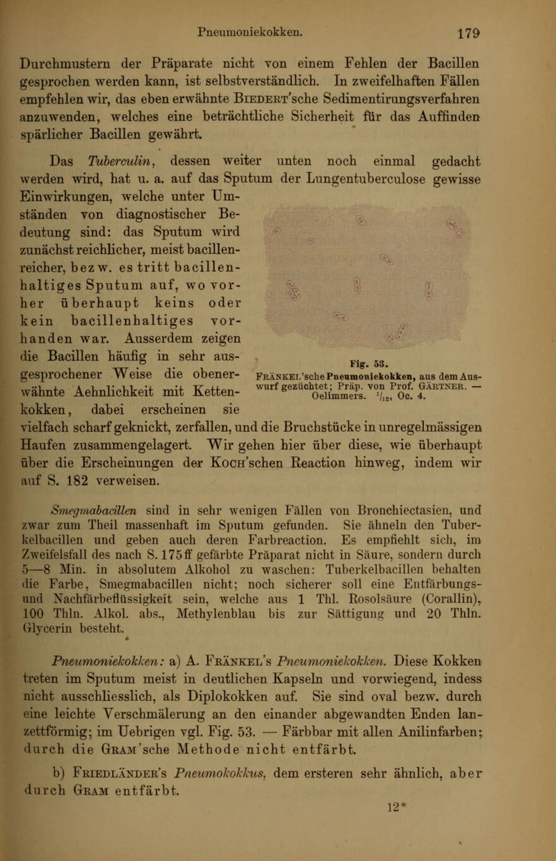 Durchmustern der Präparate nicht von einem Fehlen der Bacillen gesprochen werden kann, ist selbstverständlich. In zweifelhaften Fällen empfehlen wir, das eben erwähnte BiEDERT'sche Sedimentirungsverfahren anzuwenden, welches eine beträchtliche Sicherheit für das Auffinden spärlicher Bacillen gewährt. Das Tuberculin, dessen weiter unten noch einmal gedacht werden wird, hat u. a. auf das Sputum der Lungentuberculose gewisse Einwirkungen, welche unter Um- ständen von diagnostischer Be- deutung sind: das Sputum wird zunächst reichlicher, meist bacillen- reicher, bez w. es tritt bacillen- haltiges Sputum auf, wo vor- her überhaupt keins oder kein bacillenhaltiges vor- handen war. Ausserdem zeigen die Bacillen häufig in sehr aus- ,.. -. . . Flg. o3. gesprochener Weise die obener- FRÄNKEL'sche Pneumoniekokken, aus dem Aus- wähnte Aehnlichkeit mit Ketten- ''''''^'^''%fiiJ^^s.''Z^o^^^^ kokken, dabei erscheinen sie vielfach scharf geknickt, zerfallen, und die Bruchstücke in unregelmässigen Haufen zusammengelagert. Wir gehen hier über diese, wie überhaupt über die Erscheinungen der Kocn'schen Reaction hinweg, indem wir auf S. 182 verweisen. Smegrnabacülen sind in sehr wenigen Fällen von Bronchiectasien, und zwar zum Theil massenhaft im Sputum gefunden. Sie ähneln den Tuber- kelbacillen und geben auch deren Farbreaction. Es empfiehlt sich, im Zweifelsfall des nach S. 175 ff gefärbte Präparat nicht in Säure, sondern durch 5—8 Min. in absolutem Alkohol zu waschen: Tuberkelbacillen behalten die Farbe, Smegmabacillen nicht; noch sicherer soll eine Entfärbungs- und Nachfärbeflüssigkeit sein, welche aus 1 Thl. Rosolsäure (Corallin),. 100 Thln. Alkol. abs., Methylenblau bis zur Sättigung und 20 Thln. Glycerin besteht. Pneumoniekokken: a) A. Feänkel's Pneumoniekokken. Diese Kokken treten im Sputum meist in deutlichen Kapseln und vorwiegend, indess nicht ausschliesslich, als Diplokokken auf. Sie sind oval bezw. durch eine leichte Verschmälerung an den einander abgewandten Enden lan-^ zettförmig; im Uebrigen vgl. Fig. 53. — Färbbar mit allen Anilinfarben; durch die GßAM'sche Methode nicht entfärbt. b) Friedländer's Pneumokokkus, dem ersteren sehr ähnlich, aber durch Gram entfärbt. 12*