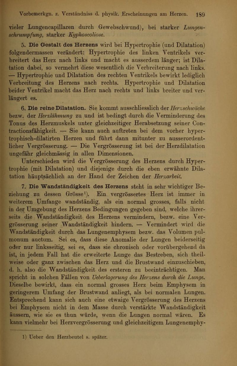 vieler Lungencapillaren durch Gewebschwund), bei starker Lungen- Schrumpfung^ starker Kyphoscoliose. 5. Die Gestalt des Herzens wird bei Hypertrophie (und Dilatation) folgendermassen verändert: Hypertrophie des linken Ventrikels ver- breitert das Herz nach links und macht es ausserdem länger; ist Dila- tation dabei, so vermehrt diese wesentlich die Verbreiterung nach links. — Hypertrophie und Dilatation des rechten Ventrikels bewirkt lediglich Verbreitung des Herzens nach rechts. Hypertrophie und Dilatation beider Ventrikel macht das Herz nach rechts und links breiter und ver- längert es. 6. Die reine Dilatation. Sie kommt ausschliesslich der Herzschwäche bezw. der Ilerzlähmung zu und ist bedingt durch die Verminderung des Tonus des Herzmuskels unter gleichzeitiger Herabsetzung seiner Con- tractionsfähigkeit. — Sie kann auch auftreten bei dem vorher hyper- trophisch-dilatirten Herzen und führt dann mitunter zu ausserordent- licher VergrÖsserung. — Die Vergrösserung ist bei der Herzdilatation ungefähr gleichmässig in allen Dimensionen. Unterschieden wird die Vergrösserung des Herzens durch Hyper- trophie (mit Dilatation) und diejenige durch die eben erwähnte Dila- tation häuptsächlich an der Hand der Zeichen der Herzarbeit. 7. Die Wandständigkeit des Herzens steht in sehr wichtiger Be- ziehung zu dessen Grösse^). Ein vergrössertes Herz ist immer in weiterem Umfange wandständig, als ein normal grosses, falls nicht in der Umgebung des Herzens Bedingungen gegeben sind, welche ihrer- seits die Wandständigkeit des Herzens vermindern, bezw. eine Ver- grösserung seiner Wandständigkeit hindern. — Vermindert wird die Wandständigkeit durch das Lungenemphysem bezw. das Volumen pul- monum auctum. Sei es, dass diese Anomalie der Lungen beiderseitig oder nur linksseitig, sei es, dass sie chronisch oder vorübergehend da ist, in jedem Fall hat die erweiterte Lunge das Bestreben, sich theil- weise oder ganz zwischen das Herz und die Brustwand einzuschieben, d. h. also die Wandständigkeit des ersteren zu beeinträchtigen. Man spricht in solchen Fällen von üeberlagerung des Herzens durch die Lunge, Dieselbe bewirkt, dass ein normal grosses Herz beim Emphysem in geringerem Umfang der Brustwand anliegt, als bei normalen Lungen. Entsprechend kann sich auch eine etwaige Vergrösserung des Herzens bei Emphysem nicht in dem Masse durch verstärkte Wandständigkeit äussern, wie sie es thun würde, wenn die Lungen normal wären. Es kann vielmehr bei Herzvergrösserung und gleichzeitigem Lungenemphy- 1) Ueber den Herzbeutel s. später.