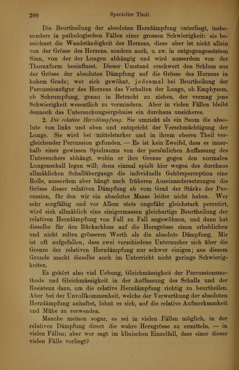 Die ßeurtheilung der absoluten Herzdämpfung unterliegt, insbe- sondere in pathologischen Fällen einer grossen Schwierigkeit: sie be- zeichnet die Wandständigkeit des Herzens, diese aber ist nicht allein von der Grösse des Herzens, sondern auch, u. zw. in entgegengesetztem Sinn, von der der Lungen abhängig und wird ausserdem von der Thoraxform beeinflusst. Dieser Umstand erschwert den Schluss aus der Grösse der absoluten Dämpfung auf die Grösse des Herzens in hohem Grade; wer sich gewöhnt, jedesmal bei Beurtheilung der Percussionsfigur des Herzens das Verhalten der Lunge, ob Emphysem, ob Schrumpfung, genau in Betracht zu ziehen, der vermag jene Schwierigkeit wesentlich zu vermindern. Aber in vielen Fällen bleibt dennoch das Untersuchungsergebniss ein durchaus unsicheres. 2. Die relative Herxdämpfung. Sie umzieht als ein Saum die abso- lute von links und oben und entspricht der Verschmächtigung der Lunge. Sie wird bei mittelstarker und in ihrem oberen Theil ver- gleichender Fercussion gefunden. — Es ist kein Zweifel, dass es inner- halb eines gewissen Spielraums von der persönlichen Auffassung des Untersuchers abhängt, wohin er ihre Grenze gegen den normalen Lungenschall legen will; denn einmal spielt hier wegen des durchaus allmählichen Schallübergangs die individuelle Gehörsperception eine Rolle, ausserdem aber hängt nach früheren Auseinandersetzungen die Grösse dieser relativen Dämpfung ab vom Grad der Stärke der Fer- cussion, für den wir ein absolutes Maass leider nicht haben. Wer sehr sorgfältig und vor Allem stets ungefähr gleichstark percutirt, wird sich allmählich eine einigermassen gleichartige Beurtheilung der relativen Herzdämpfung von Fall zu Fall angewöhnen, und dann hat dieselbe für den Rückschluss auf die Herzgrösse einen erheblichen und nicht selten grösseren Werth als die absolute Dämpfung. Mir ist oft aufgefallen, dass zwei verschiedene Untersucher sich über die Grenze der relativen Herzdämpfung nur schwier einigen; aus diesem Grunde macht dieselbe auch im Unterricht nicht geringe Schwierig- keiten. Es gehört also viel Uebung, Gleichmässigkeit der Percussionsme- thode und Gleichmässigkeit in der Auffassung des Schalls und der Resistenz dazu, um die relative Herzdämpfung richtig zu beurtheilen. Aber bei der Unvollkommenheit^ welche der Verwerthung der absoluten Herzdämpfung anhaftet, lohnt es sich, auf die relative Aufmerksamkeit und Mühe zu verwenden. Manche meinen sogar, es sei in vielen Fällen möglich, in der relativen Dämpfung direct die wahre Herzgrösse zu ermitteln, — in vielen Fällen; aber wer sagt im klinischen Einzelfall, dass einer dieser vielen Fälle vorliegt?