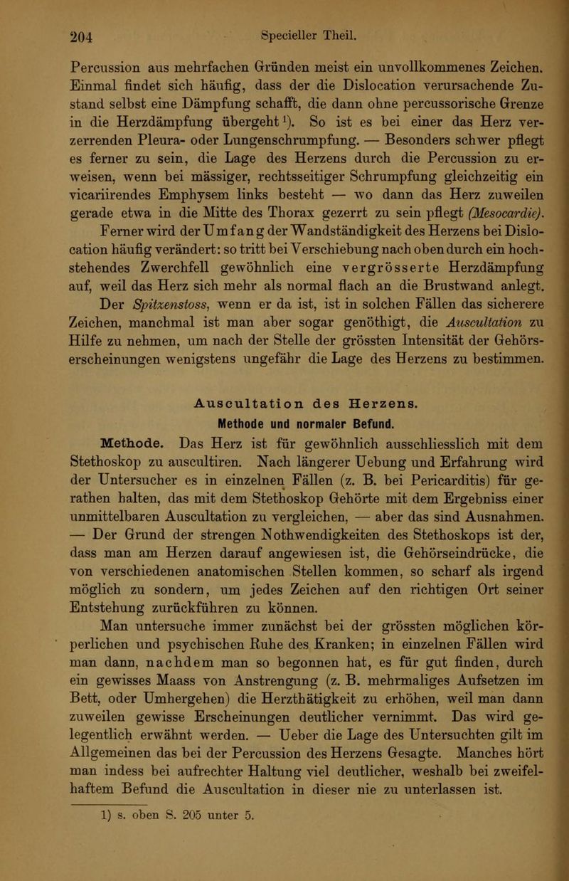 Percussion aus mehrfachen Gründen meist ein unvollkommenes Zeichen. Einmal findet sich häufig, dass der die Dislocation verursachende Zu- stand selbst eine Dämpfung schafft, die dann ohne percussorische Grenze in die Herzdämpfung übergeht ^). So ist es bei einer das Herz ver- zerrenden Pleura- oder Lungenschrumpfung. — Besonders schwer pflegt es ferner zu sein, die Lage des Herzens durch die Percussion zu er- weisen, wenn bei massiger, rechtsseitiger Schrumpfung gleichzeitig ein vicariirendes Emphysem links besteht — wo dann das Herz zuweilen gerade etwa in die Mitte des Thorax gezerrt zu sein pflegt (Mesocardic), Ferner wird der Umfang der Wandständigkeit des Herzens bei Dislo- cation häufig verändert: so tritt bei Verschiebung nach oben durch ein hoch- stehendes Zwerchfell gewöhnlich eine vergrösserte Herzdämpfung auf, weil das Herz sich mehr als normal flach an die Brustwand anlegt. Der Spitzenstoss, wenn er da ist, ist in solchen Fällen das sicherere Zeichen, manchmal ist man aber sogar genöthigt, die Auscultation zu Hilfe zu nehmen, um nach der Stelle der grÖssten Intensität der Gehörs- erscheinungen wenigstens ungefähr die Lage des Herzens zu bestimmen. Auscultation des Herzens. Methode und normaler Befund. Methode. Das Herz ist für gewöhnlich ausschliesslich mit dem Stethoskop zu auscultiren. Nach längerer Uebung und Erfahrung wird der Untersucher es in einzelnen Fällen (z. B. bei Pericarditis) für ge- rathen halten, das mit dem Stethoskop Gehörte mit dem Ergebniss einer unmittelbaren Auscultation zu vergleichen, — aber das sind Ausnahmen. — Der Grund der strengen Nothwendigkeiten des Stethoskops ist der, dass man am Herzen darauf angewiesen ist, die Gehörseindrücke, die von verschiedenen anatomischen Stellen kommen, so scharf als irgend möglich zu sondern, um jedes Zeichen auf den richtigen Ort seiner Entstehung zurückführen zu können. Man untersuche immer zunächst bei der grÖssten möglichen kör- perlichen und psychischen Ruhe des Kranken; in einzelnen Fällen wird man dann, nachdem man so begonnen hat, es für gut finden, durch ein gewisses Maass von Anstrengung (z. B. mehrmaliges Aufsetzen im Bett, oder Umhergehen) die Herzthätigkeit zu erhöhen, weil man dann zuweilen gewisse Erscheinungen deutlicher vernimmt. Das wird ge- legentlich erwähnt werden. — Ueber die Lage des Untersuchten gilt im Allgemeinen das bei der Percussion des Herzens Gesagte. Manches hört man indess bei aufrechter Haltung viel deutlicher, weshalb bei zweifel- haftem Befund die Auscultation in dieser nie zu unterlassen ist. 1) s. oben S. 205 unter 5.