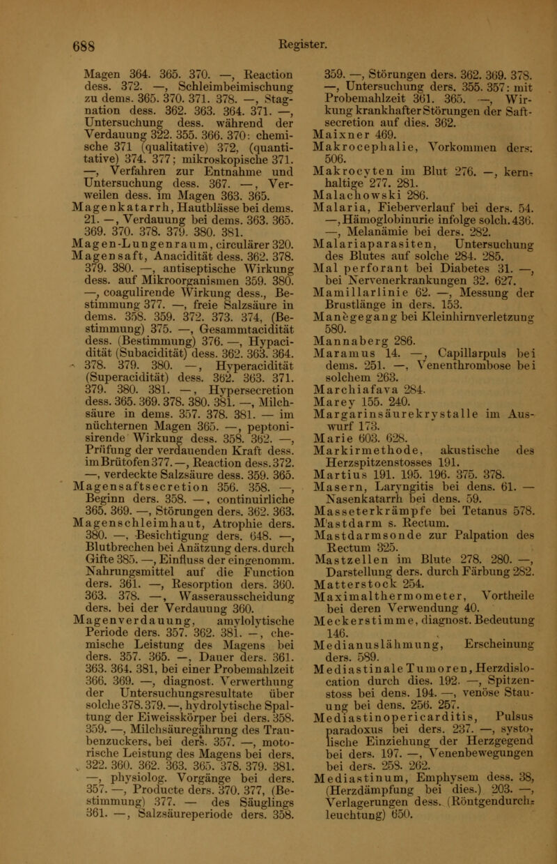 Magen 364. 365. 370. —, Reaction dess. 372. —, Schleirabeimischung zu dems. 365. 370. 371. 378. —, Stag- nation dess. 362. 363. 364. 371. —, Untersuchung dess. während der Verdauung 322. 355. 366. 370: chemi- sche 371 (qualitative) 372, (quanti- tative) 374. 377; mikroskopische 371. —, Verfahren zur Entnahme und Untersuchung dess. 367. —, Ver- weilen dess. im Magen 363. 365. Magenkatarrh, Hautblässe bei dems. 21. —, Verdauung bei dems. 363. 365. 369. 370. 378. 379. 380. 381. Magen-Lungenraum, circulärer 320. Magensaft, Anacidität dess. 362. 378. 379. 380. —, antiseptische Wirkung dess. auf Mikroorganismen 359. 380. —, coagulirende Wirkung dess., Be- stimmung 377. —, freie Salzsäure in dems. 358. 359. 372. 373. 374, (Be- stimmung) 375. —, Gesammtacidität dess. (Bestimmung) 376. —, Hypaci- dität (Subacidität) dess. 362. 363. 364. - 378. 379. 380. —, Hvperacidität (Superacidität) dess. 362. 363. 371. 379. 380. 381. —, Hypersecretion dess. 365. 369. 378. 380. 381. —, Milch- säure in dems. 357. 378. 381. — im nüchternen Magen 365. —, peptoni- sirende Wirkung dess. 358. 362. —, Prüfung der verdauenden Kraft dess. im Brütofen 377.—, Reaction dess. 372. —, verdeckte Salzsäure dess. 359. 365. Magensaftsecretion 356. 358. —, Beginn ders. 358. —, continuirliche 365. 369. —, Störungen ders. 362. 363. Magenschleimhaut, Atrophie ders. 380. —, Besichtigung ders. 648. —, Blutbrechen bei Anätzung ders. durch Gifte 385. —, Einfluss der eingenomm. Nahrungsmittel auf die Function ders. 361. —, Resorption ders. 360. 363. 378. —, Wasserausscheidung ders. bei der Verdauung 360. Magenverdauung, amvlolytische Periode ders. 357. 362. 381. -, che- mische Leistung des Magens bei ders. 357. 365. —, Dauer ders. .361. 363. 364. 381, bei einer Probemahlzeit 366. 369. —, diagnost. Verwerthung der Untersuchungsresultate übe^ solche 378.379.—, hydrolytische Spal- tung der Eiweisskö'rper bei ders. 358. 359. —, Milchsäuregährung des Trau- benzuckers, bei ders. 357. —, moto- rische Leistung des Magens bei ders. . 322. 360. 362. 363. 365. 378. 379. 381. —, physiolog. Vorgänge bei ders. 357. —, Producte ders. 370. 377, (Be- stimmung) 377. — des Säuglings 361. —, Salzsäureperiode ders. 358. 359. —, Störungen ders. 362. 369. 378. —, Untersuchung ders. 355. 357: mit Probemahlzeit 361. 365. -, Wir- kung krankhafter Störungen der Saft- secretion auf dies. 362. Maixner 469. Makroceplialie, Vorkommen ders-. 506. Makrocvten im Blut 276. —, kerur haltige'277. 281. Malachowski 286. Malaria, Fieberverlauf bei ders. 54. —, Hämoglobinurie infolge solch. 436. —, Melanämie bei ders. 282. Malariaparasiten, Untersuchung des Blutes auf solche 284. 285. Mal perforant bei Diabetes 31. —, bei Nervenerkrankungen 32. 627. Mamillarlinie 62. —, Messung der Brustlänge in ders. 153. Manegegang bei Kleinhimverletzung 580. Mannaberg 286. Maramus 14. —, Capillarpuls bei dems. 251. —, Venenthrombose bei solchem 268. Marchiafava 284. Marey 155. 240. Marg'arinsäurekrystalle im Aus- wurf 173. Marie 603. 628. Markirmethode, akustische des Herzspitzenstosses 191. Martins 191. 195. 196. 875. 378. Masern, Laryngitis bei dens. 61. — NasenkatarrK bei dens. 59. Masseterkrämpfe bei Tetanus 578. M'astdarm s. Rectum. Mastdarmsonde zur Palpation des Rectum 325. Mastzellen im Blute 278. 280. —, Darstellung ders. durch Färbung 282. Matterstock 254. Maximalthermometer, Vortheile bei deren Verwendung 40. Meckerstimme, diagnost. Bedeutung 146. Medianuslähmung, Erscheinung ders. 589. Mediastinale Tumoren,Herzdislo- cation durch dies. 192. —, Spitzen- stoss bei dens. 194. —, venöse Stau- ung bei dens. 256. 257. Mediastinopericarditis, Pulsus paradoxus bei ders. 237. —, systOT Tische Einziehung der Herzgegend bei ders. 197. —, Venenbewegungen bei ders. 258. 262. Mediastinum, Emphysem dess. 88, (Herzdämpfung bei dies.) 203. —, Verlagerungen dess. (Röutgendurchr leuchtung) 650.