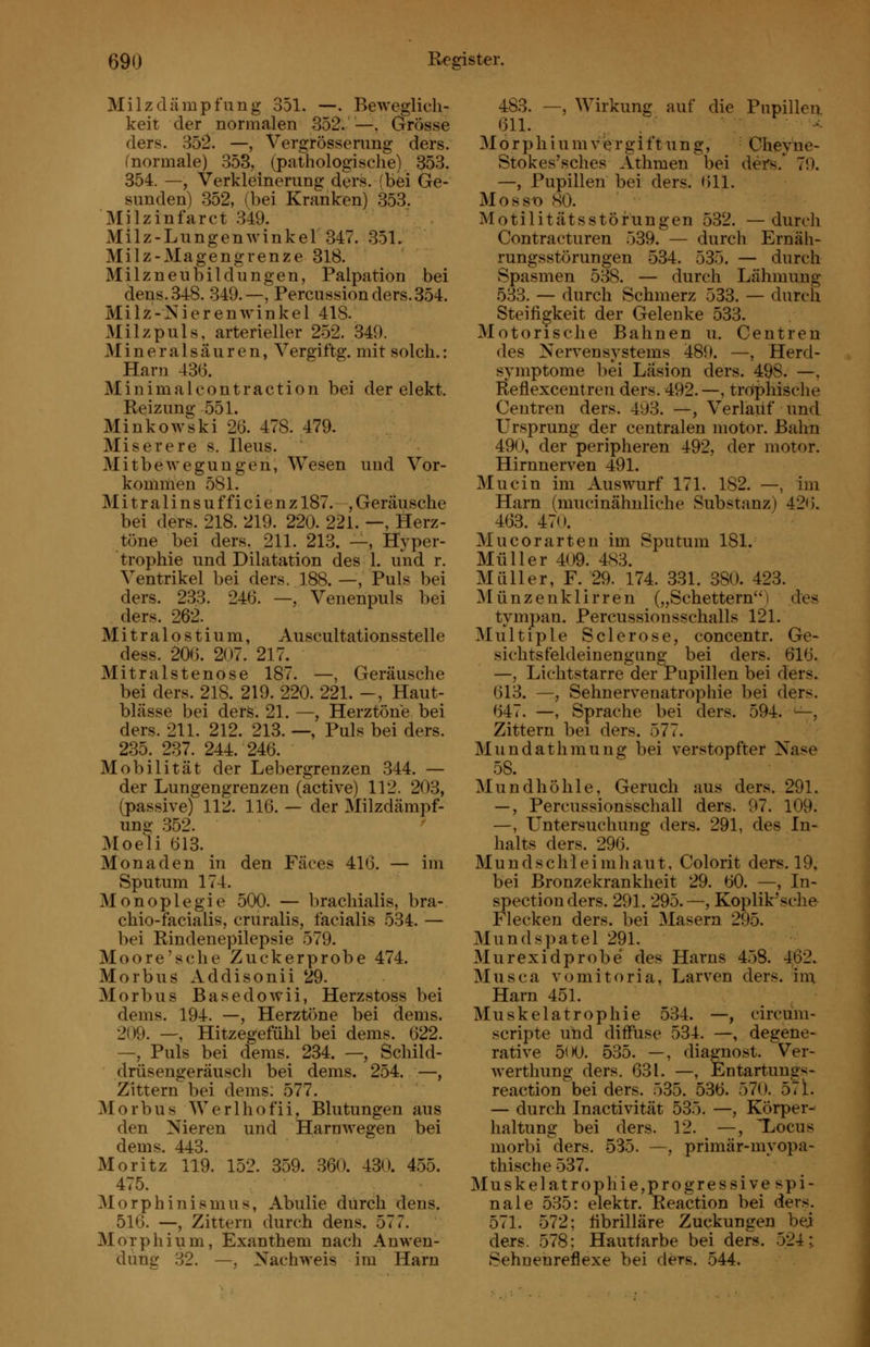 Milzdämpfung 351. —. BeAveglich- keit der normalen 352. —, Grösse ders. 352. —, Vergrösserung ders. fnormale) 353, (pathologische) 353. 354. —, Verkleinerung ders, (bei Ge- sunden) 352, (bei Kranken) 353. Milzinfarct .349. Milz-Lungenwinkel 347. 351. Milz-Magengrenze 318. Milzneubildungen, Palpation bei dens.348. 349.—, Percussion ders.354. Milz-Nierenwinkel 418. Milz puls, arterieller 252. 349. M i n e r a 1 s ä u r e n, Vergi ftg. mit solch.: Harn 436. Minimalcontraction bei der elekt. Reizung 551. Minkowski 26. 478. 479. Miserere s. Ileus. Mitbeweguugen, Wesen und Vor- komüien 581. M i t r a 1 i n s u ffi c i e n z 187. , Geräusche bei ders. 218. 219. 220. 221. —, Herz- töne bei ders. 211. 213. —, Hyper- trophie und Dilatation des 1. und r. Ventrikel bei ders. 188. —, Puls bei ders. 233. 246. —, Venenpuls bei ders. 262. Mitralostium, Auscultationsstelle dess. 206. 207. 217. Mitralstenose 187. —, Geräusche bei ders. 218. 219. 220. 221. -, Haut- blässe bei ders. 21. —, Herztöne bei ders. 211. 212. 213. —, Puls bei ders. 235. 237. 244. 246. Mobilität der Lebergrenzen 344. — der Lungengrenzen (active) 112. 203, (passive) 112. 116. — der Milzdämpf- ung 352. Moeli 613. Monaden in den Fäces 416. — im Sputum 174. Monoplegie 500. — brachialis, bra- chio-facialis, cruralis, facialis 534. — bei Rindenepilepsie 579. Moore'sche Zuckerprobe 474. Morbus Addisonii 29. Morbus Basedowii, Herzstoss bei dems. 194. —, Herztöne bei dems. 209. —, Hitzegefühl bei dems. 622. —, Puls bei dems. 234. — Schild- drüsengeräusch bei dems. 254. —, Zittern bei dems: 577. Morbus Werlhofii, Blutungen aus den Nieren und Harnwegen bei dems. 443. Moritz 119. 152. 359. 360. 430. 455. 475. Morphinismus, Abulie durch dens. 516. —, Zittern durch dens. 577. Morphium, Exanthem nach Anwen- dung 32. —, Nachweis im Harn 483. —, Wirkung auf die Pupillen 611. , - 31 ö r p h i u m v e r g i f t u n g, Chey ne- Stokes'sches Athmen bei ders.*^ 79. —, Pupillen bei ders. 611. Mosst) SO. Motilitätsstörungen 532. —durch Contracturen 539. — durch Ernäli- rungsstörungen -534. 535. — durch Spasmen 538. — durch Lähmung 533. — durch Schmerz 533. — durch Steifigkeit der Gelenke 533. Motorische Bahnen u. Centren des Nervensystems 489. —, Herd- symptome bei Läsion ders. 498. —, Reflexcentren ders. 492.—, tro'phische Centren ders. 493. —, Verlauf und Ursprung der centralen motor. Bahn 490, der peripheren 492, der motor. Hirnnerven 491. Mucin im Auswurf 171. 182. —, im Harn (mucinähnliche Substanz) 426. 463. 470. Mucorarten im Sputum 181. Müller 409. 483. Müller, F. 29. 174. 331. 380. 423. Münzenklirren („Schettern) des tympan. Percussionsschalls 121. Multiple Sclerose, concentr. Ge- sichtsfeldeinengung bei ders. 616. —, Lichtstarre der Pupillen bei ders. 613. —, Sehnervenatrophie bei ders. 647. —, Sprache bei ders. 594. ^^, Zittern bei ders. 577. Mundathmung bei verstopfter Nase 58. Mundhöhle, Geruch aus ders. 291. —, Percussionsschall ders. 97. 109. —, Untersuchung ders. 291, des In- halts ders. 296. M u n d s c h 1 e i m haut. Colorit ders. 19, bei Bronzekrankheit 29. 60. —, In- spection ders. 291. 295.—, Koplik'sche Flecken ders. bei Masern 295. Mundspatel 291. Murexidprobe des Harns 458. 462. Musca vomitoria, Larven ders. im, Harn 451. Muskelatrophie 534. —, circum- scripte uhd diffuse 534. —, degene- rative 5i>0. 535. —, diagnost. Ver- werthung ders, 631. —, Entartungs- reaction bei ders. 535. 536. 570. 5^1. — durch Inactivität 535. —, Körper- haltung bei ders. 12. —, Xocus morbi ders. 535, —, primär-myopa- thische 537. Muskelatrophie,progressive spi- nale 535: elektr, Reaction bei der.s. 571. 572; übrilläre Zuckungen bej ders. 578; Hautfarbe bei ders. 524; Sehnenreflexe bei ders. .544. 1