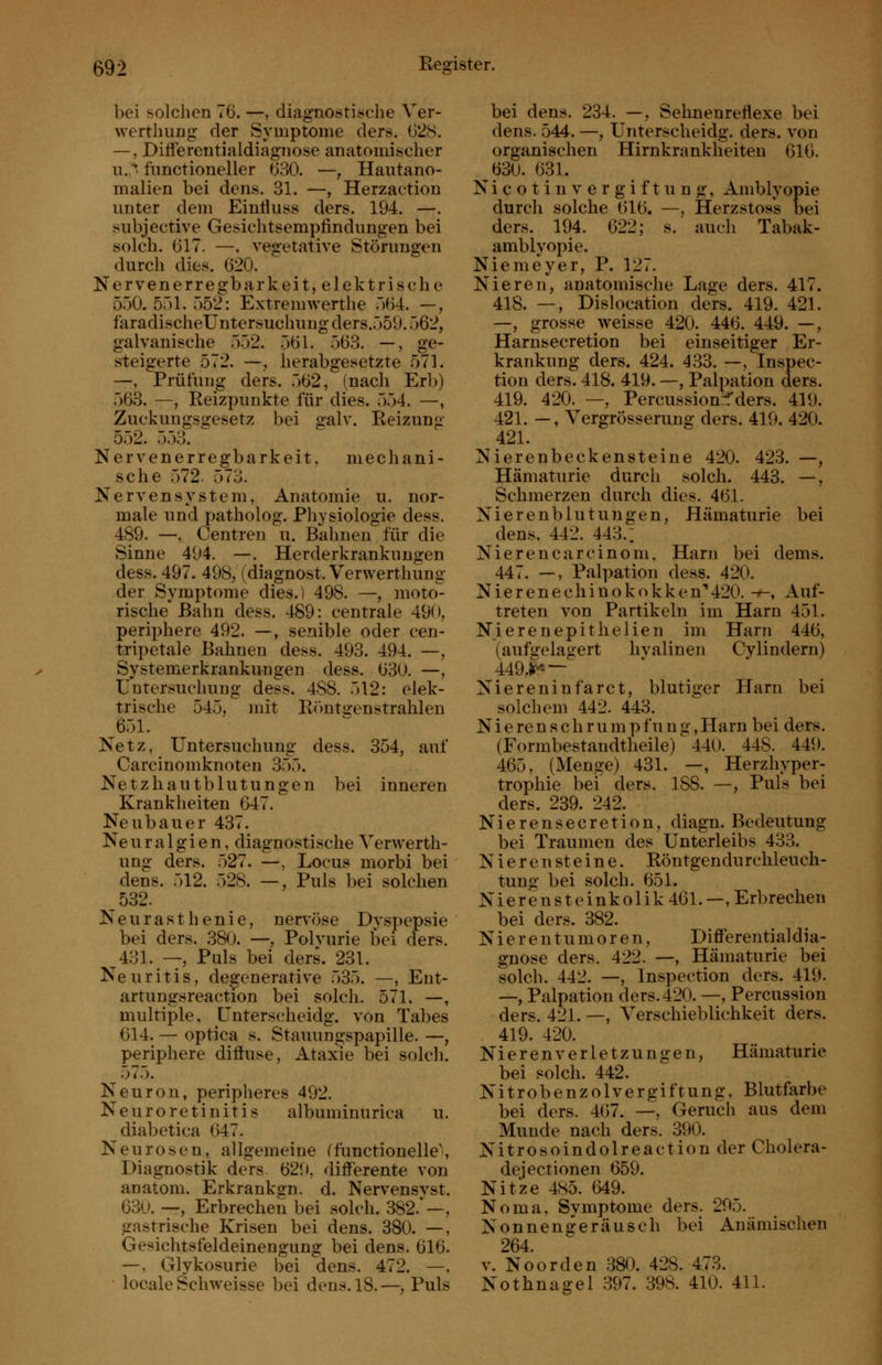 bei solchen 76. —, diagnostische Ver- werthung der Symptome ders. G2S. —, Differentialdiagnose anatomischer u./' functioneller 630. —, Hautano- malien bei dens. 31. —, Herzactiou unter dem Eintiuss ders. 194. —. subjective Gesichtsempfindungen bei solch. 617. —. vegetative Störungen durch dies. 620. Nervenerregbarkeit, elektrische ö.jO. 551. 552: Extremwerthe 5(54. —, faradischeUntersuchuug ders.559.562, galvanische 552. .561. 563. —, ge- steigerte 572. —, herabgesetzte 571. —, Prüfung ders. 562, (nach Erb) 563. —, Reizpunkte für dies. 554. —, Zuckungsgesetz bei »-alv. Reizung 552. 553. Nerven er regbark ei t, mechani- sche 572. 573. Nervensystem, Anatomie u. nor- male und patholog. Physiologie dess. 489. —, Centren u. Bahnen für die Sinne 494, —. Herderkrankungen dess. 497. 498, (diagnost. Verwerthung der Symptome dies.) 498. —, moto^ Tische Bahn dess. 489: centrale 490, periphere 492. —, senible oder cen- tripetale Bahnen dess. 493. 494. —, Systemerkrankungen dess. 630. —, Untersuchung dess. 488. 512: elek- trische 545, mit Rimteenstrahlen 651. Netz, Untersuchung dess. 354, auf Carcinomknoten 355. Netzhautblutungen bei inneren Krankheiten 647. Neubauer 437. Neuralgien, diagnostische Verwerth- ung ders. 527. —, Locus morbi bei dens. 512. 528. —, Puls bei solchen 532. Neurasthenie, nervöse Dyspepsie bei ders. .380. —, Polvurie bei ders. 431. — Puls bei ders. 231. Neuritis, de^ffenerative 535. —, Ent- artungsreaetfon bei solch. 571. —, multiple, Unterscheidg. von Tabes 614. — optica s. Stauungspapille. —, periphere diffuse, Ataxie bei solch. 575. Neuron, peripheres 492. Neuroretinitis albuminurica u. diabetica 647. Neurosen, allgemeine (functionelle\ Diagnostik ders 629, differente von anatom. Erkrankgn. d. Nervensyst. 630. —, Erbrechen bei solch. 382.—, gast^rische Krisen bei dens. 380. —, Gesichtsfeldeinengung bei dens. 616. —. Glykosurie bei dens. 472. —, locale Schweisse bei dens. 18.—, Puls bei dens. 234. —, Sehnenreflexe bei dens. 544. —, Unterscheidg. ders. von organischen Hirnkrankheiten 616. 630. 631. Nicotin Vergiftung, Amblyopie durch solche 616. —, Herzstoss bei ders. 194. 622; s. auch Tabak- amblyopie. Niemeyer, P. 127. Nieren, anatomische Lage ders. 417. 418. —, Dislocation ders. 419. 421. —, grosse weisse 420. 446. 449. —, Harnsecretion bei einseitiger Er- krankung ders. 424. 433. —, Inspec- tion ders. 418. 419. —, Palpation ders. 419. 420. —, Percussionif ders. 419. 421. —, Vergrösserung ders. 419. 420. 421. Nierenbeckensteine 420. 423. —, Hämaturie durch solch. 443. —, Schmerzen durch dies. 461. Nierenblutungen, Hämaturie bei dens. 442. 443.; Nierencarcinom, Harn bei dems. 447. —, Pal])ation dess. 420. Nierenechinokokken'420. -»-, Auf- treten von Partikeln im Harn 451. Nierenepitlielien im Harn 446, (aufirelagert hvalinen Cylindern) 449,ir* — Niereninfarct, blutiger Harn bei solchem 442. 443. N i e re n s c h r u m p f u n ir, Harn bei ders. (Formbestandtheile) ^ 440. 448. 449. 465, (Menge) 431. —, Herzhyper- trophie bei ders. 188. —, Puls bei ders. 239. 242. Nierensecretion, diagn. Bedeutung bei Traumen des Unterleibs 433. N i e r e n st e i n e. Röntgendurchleuch- tung bei solch. 651. Nierensteinkolik 461.—. Erbrechen bei ders. 382. N i e r e n t u m o r e n, Differentialdia- gnose ders. 422. —, Hämaturie bei solch. 442. —, Inspection ders. 419. —, Palpation ders. 420. —, Percussion ders. 421. —, Verschieblichkeit ders. 419. 420. Nieren Verletzungen, Hämaturie bei solch. 442. NitrobenzolVergiftung, Blutfarbe bei ders. 467. —, Geruch aus dem Munde nach ders. 390. Nitrosoindolreaction der Cholera- dejectionen 659. Nitze 485. 649. Noma, Symptome ders. 295. Nonnengeräusch bei Anämischen 264. V. Noorden 380. 428. 473. Nothnagel 397. 398. 410. 411.