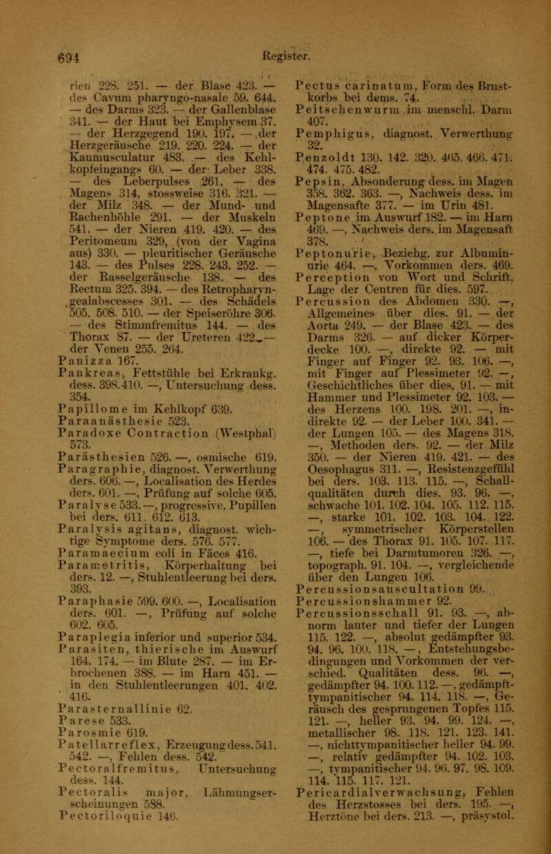 rien 228. 251. — der Bla.se 423. — des Cavum pharyngo-nasale 59. 644. — des Darms 323. — der Gallenblase 341. — der Haut bei Emphysem 37. — der Herzgegend 190. 197. —>der Herzgeräusche 219. 220. 224. — der Kaumusculatur 483. ,— des Kehl- kopfeiugangs 60. — der- Leber 338. — des Leberpulses 261. — des Magens 314, stossweise 316. 321. — der Milz 348. — der Mund- und Eaelienliöhle 291. — der Muskeln 541. — der Nieren 419. 420. — des Peritomeum 329, (von der Vagina aus) 330. — ])leuritischer Geräusche 143. — des Pulses 228. 243. 252. — der Rasselgeräusche 138. — des Rectum 325. 394. — des Retropharyn- ,gealabscesses 301. — des Schädels 505. 508. 510. — der iSpeiseröhre 306. — des Stimmfremitus 144. — des Thorax 87. — der Ureteren 422.»— der Venen 255. 264. Panizza 167. Pankreas, Fettstühle bei Erkrankg. dess. 398.410. —, Untersuchuno- dess. 354. Papillome im Kehlkopf 639. Paraanästhesie 523. Paradoxe Contraction (Westphal) 573. Parästhesien 526.—, osmische 619. Paragraphie, diagnost. Verwertliung ders. 606. —, Localisation des Herdes ders. 601. —, Prüfung auf solche 605. Paralyse 533.—, progressive, Pupillen bei ders. 611. 612. 613. Paralysis agitans, diagnost. wich- tige Symptome ders. 576. 577. Paramaecium coli in Fäces 416. Parametritis, Körperhaltung- bei ders. 12. —, Stuhleutleerung bei ders. 393. Paraphasie 599. 600. —, Localisation ders. 601. —, Prüfung auf solche 602. 605. Paraplegia inferior und superior534. Parasiten, thierische im Auswurf 164. 174. — im Blute 287. — im Er- brochenen 388. — im Harn 451. — in den Stuhlentleerunsen 401. 402. ' 416. ParaSternallinie 62. Parese 583. Parosmie 619. P a t e 11 a r r e f 1 e X, Erzeugung dess. 541. 542. —, Fehlen dess. 542. Pectoralfremitus, Untersuchung dess. 144. Pectoralis major, Lähmungser- scheinungen 538. Pectoriloquie 146. P e c t u s c a r i n a t u m, Form des Brust- korbs bei dems. 74. ^ P e i t s c h e n w u r m im menschl.. Darm 407. Pemphigus, diagnost. Verwerthuna: 32.  Penzoldt 130. 142. 320. 465.466.471. 474. 475. 482. , Pepsin, Absonderung dess. im Magen 358. 362. 363. —, Nachweis dess. im Magensafte 377. — im Urin 481. Peptone im Auswurf 182. — im Harn 469. —, Nachweis ders. im Magensaft 378. Peptonurie, Beziehg. zur Albumin- urie 464. —, Vorkommen ders. 469. Pereeption von Wort und Schrift, Lage der Centren für dies. 597. Percussion des Abdomen ,330. -^, Allgemeines über dies. 91. — der Aorta 249. — der Blase 423. — des Darms 326. — auf dicker Körper- decke 100. —, direkte 92. — mit Finger auf Finger 92. 93. 106. —, mit Finger auf Plessimeter 1)2. —, Geschichtliches über dies. 91. — mit Hammer und Plessimeter 92. 103. — des Herzens 100. 198. 201. —, in- direkte 92. — der Leber 100. 341. — der Lungen 105. — des Magens 318. —, Methoden ders. 92. — der Milz 350. — der Nieren 419. 421. — des Oesophagus 311. —, Resistenzgefühl bei ders. 103. 113. 115. —, Schall- qualitäten durch dies. 93. 96. —, schwache 101. 102. 104. 105. 112. 115. —, starke 101. 102. 103. 104. 122. —, symmetrischer Körperstellen 106.— des Thorax 91. 105. 107. 117. —, tiefe bei Darmtumoren 326. —, topograph. 91. 104. —, vergleichende überden Lungen 106. Percussionsauscultation 99. Percussionshammer 92. Percussionsschall 91. 93. —, ab- norm lauter und tiefer der Lungen 115. 122. —, absolut gedämpfter 93. 94. 96. 100. 118. —, Entstehungsbe- dingungen und Vorkommen der ver- schied. Qualitäten dess. 96. —, gedämpfter 94. 100.112. —, gedämpft- tympanitischer 94. 114. 11S. —, Ge- räusch des gesprungenen Topfes 115. 121. —, heller 93. 94. 99. 124. —, metallischer 98. 118. 121. 123. 141. —, nichttympanitischer heller 94. 99. —, relativ gedämpfter 94. 102. 103. —, tvmpanitischer 94. 96. 97. 98. 109. 114. 115. 117. 121. PericardialVerwachsung) Fehlen des Herzstosses bei ders. 195. —, Herztöne bei ders. 213. —, präsystol.